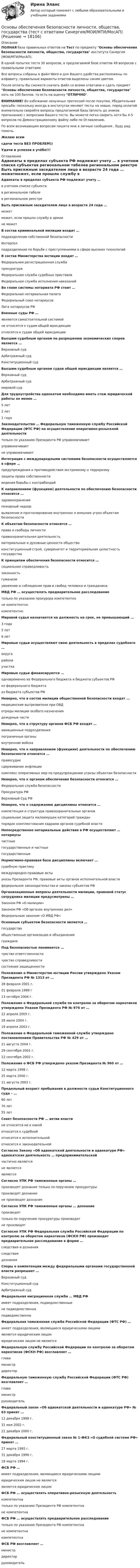     
          Описание
          ПОЛНАЯ база правильных ответов на Тест по предмету Основы обеспечения безопасности личности, общества, государства института Синергия (МОИ/МТИ/МосАП).В одной попытке теста 30 вопросов, в предлагаемой базе ответов 49 вопросов с правильными ответами.Все вопросы собраны в файл Word и для Вашего удобства расположены по алфавиту, правильные варианты ответов выделены синим цветом.После оплаты Вы сможете скачать файл со всеми ответами и сдать предмет Основы обеспечения безопасности личности, общества, государства хоть на 100 баллов, то есть на оценку ОТЛИЧНО.ВНИМАНИЕ! Во избежание ненужных претензий после покупки, Убедительная просьба: поскольку иногда в институтах меняют тесты на новые, перед оплатой внимательно сверяйте вопросы предлагаемой базы (вплоть до знаков препинания) с вопросами Вашего теста. Вы можете легко сверить хотя бы 4-5 вопросов по Демонстрационному файлу либо по Оглавлению.По всем возникающим вопросам пишите мне в личные сообщения , буду рад помочь.Желаю всемсдачи теста БЕЗ ПРОБЛЕМ))Удачи и успехов в учёбе!!! 
          Оглавление
           Адвокаты в пределах субъекта РФ подлежат учету … в учетном списке субъектав региональном табелев региональном реестре Быть присяжным заседателем лицо в возрасте 24 года … можетможет, если прошло службу в армиине может В состав криминальной милиции входит … подразделение собственной безопасностиИнтерполподразделение по борьбе с преступлениями в сфере высоких технологий В состав Министерства юстиции входит … Федеральная регистрационная службапрокуратураФедеральная служба судебных приставовФедеральная служба исполнения наказаний Во главе системы нотариата РФ стоит … Федеральная нотариальная палатаФедеральный союз нотариусовЛига нотариусов РФ Военные суды РФ … являются самостоятельной системойне относятся к судам общей юрисдикцииотносятся к судам общей юрисдикции Высшим судебным органом по разрешению экономических споров является … Верховный судАрбитражный судКонституционный суд Высшим судебным органом судов общей юрисдикции является … Верховный судАрбитражный судмировой суд Для трудоустройства адвокатом необходимо иметь стаж юридической работы не менее … 5 лет2 лет1 года Законодательство … Федеральную таможенную службу Российской Федерации (ФТС РФ) на осуществление оперативно-розыскной деятельности только по указанию Президента РФ управомачиваетуправомачиваетне управомачивает Интеграция с международными системами безопасности осуществляется в сфере … предупреждения и противодействия экстремизму и терроризмузащиты права собственностиведения борьбы с контрабандой К направлениям (функциям) деятельности по обеспечению безопасности относится … здравоохранениепожарный надзорвыявление и прогнозирование внутренних и внешних угроз объектам безопасности К объектам безопасности относится … права и свободы личностиправоохранительная деятельностьматериальные и духовные ценности обществаконституционный строй, суверенитет и территориальная целостность государства К принципам обеспечения безопасности относится … социальная справедливостьзаконностьгуманизмуважение и соблюдение прав и свобод человека и гражданина МВД РФ … осуществлять предварительное расследование только по указанию прокурора компетентноне компетентнокомпетентно Мировой судья назначается на должность на срок, не превышающий ... 3 года5 лет6 лет Мировые судьи осуществляют свою деятельность в пределах судебного … округарайонаучастка Мировые судьи финансируются … одновременно из Федерального бюджета и бюджета субъектов РФиз федерального бюджетаиз бюджета субъектов РФ Неверно, что в состав милиции общественной безопасности входят ... медицинские вытрезвители при ОВДотряды милиции особого назначениядежурные части Неверно, что в структуру органов ФСБ РФ входят … авиационные подразделенияпограничные органывнутренние войска Неверно, что к направлениям (функциям) деятельности по обеспечению безопасности относится … правосудиесдерживание инфляциикомплекс оперативных мер по предупреждению угрозы объектам безопасности Неверно, что к органам обеспечения безопасности относится … Федеральная служба безопасностиПрокуратура РФВерховный Суд РФ Неверно, что к содержанию дисциплины относится … компетенция и структура правоохранительных органовсоциальная защита малоимущих категорий гражданпорядок комплектования кадрами органов судебной власти Непосредственно нотариальные действия в РФ осуществляют … нотариусы частныегосударственные и частныегосударственные Нормативно-правовая база дисциплины включает … судебную практикумеждународно-правовые актыуказы Президента РФ, правовые акты органов исполнительной властифедеральное законодательство и законы субъектов РФ Организационные вопросы деятельности милиции, правовой статус сотрудника милиции предусмотрены … Законом РФ «О милиции»Законом РФ «Об органах внутренних дел»Федеральным законом «О МВД РФ» Основным субъектом безопасности является … государствообщественные организации и объединенияграждане Под безопасностью понимается … чувство ответственностичувство справедливостисостояние защищенности Положение о Министерстве юстиции России утверждено Указом Президента РФ № 1313 от … 28 февраля 2001 г.01 февраля 1999 г13 октября 2004 г. Положение о Федеральной службе по контролю за оборотом наркотиков утверждено Указом Президента РФ № 976 от … 22 апреля 2005 г.28 июля 2004 г.19 апреля 2003 г. Положение о Федеральной таможенной службе утверждено постановлением Правительства РФ № 429 от … 21 августа 2004 г.29 сентября 2001 г.12 сентября 2002 г. Положение о ФСБ РФ утверждено указом Президента № 960 от … 12 марта 1998 г.25 марта 2000 г.11 августа 2003 г. Предельный возраст пребывания в должности судьи Конституционного суда – … 60 лет70 лет55 лет Совет безопасности РФ … ветви власти не относится ни к какойотносится к судебнойотносится к исполнительнойотносится к законодательной Согласно Закону «Об адвокатской деятельности и адвокатуре РФ» адвокатская деятельность … предпринимательской частично являетсяне являетсяявляется Согласно УПК РФ таможенные органы … производят дознание только по поручению прокуратурыпроизводят дознаниене производят дознание Согласно УПК РФ таможенные органы … дознание производяттолько по поручению прокуратуры производятне производят Согласно УПК РФ Федеральная служба Российской Федерации по контролю за оборотом наркотиков (ФСКН РФ) производит предварительное расследование в форме … следствия и дознанияследствиядознания Споры о компетенции между федеральными органами государственной власти разрешает … Верховный судКонституционный судАрбитражный суд Федеральная миграционная служба … МВД РФ имеет подразделения, подведомственныене подведомственнаподведомственна Федеральная таможенная служба Российской Федерации (ФТС РФ) … имеет подразделения, являющиеся юридическими лицамиявляется юридическим лицомюридическим лицом не является Федеральную службу Российской Федерации по контролю за оборотом наркотиков (ФСКН РФ) возглавляет … главаминистрдиректор Федеральную таможенную службу Российской Федерации (ФТС РФ) возглавляет … главаминистрруководитель Федеральный закон «Об адвокатской деятельности и адвокатуре РФ» № 63 принят ... 12 декабря 1998 г.31 мая 2002 г.22 декабря 2000 г. Федеральный конституционный закон № 1-ФКЗ «О судебной системе РФ» принят … 27 марта 1993 г.31 декабря 1996 г.18 марта 1994 г. ФСБ РФ … имеет подразделения, являющиеся юридическими лицамиюридическим лицом не являетсяявляется юридическим лицом ФСБ РФ … осуществлять оперативно-розыскную деятельность компетентнатолько по указанию Президента РФ компетентнане компетентна ФСБ РФ … осуществлять предварительное расследование только по указанию Президента РФ компетентнане компетентнакомпетентна ФСБ РФ возглавляет … министрдиректорруководитель   
            
            
            Основы обеспечения безопасности личности, общества, государства (тест с ответами Синергия/МОИ/ МТИ)Основы обеспечения безопасности личности, общества, государства (тест с ответами Синергия/МОИ/МТИ/МосАП)Основы обеспечения личности, общества и государства ТЕСТ СИНЕРГИЯ 2022Основы обеспечения микроклимата помещений 10 вариант ТулГУОсновы обеспечения микроклимата помещений ТЕСТ ТулГУОсновы обработки больших данных / Большие данные (ответы на тест Синергия / МТИ / МОИ / МосАП)Основы общей и дошкольной педагогики (ОCЭК)💯 Основы нотариата (ответы на тест Синергия / МТИ / МосАП, февраль 2023)Основы нотариата Синергия. 2023Основы нотариата тест экзамен с ответами Синергия на отлично 2022 -2023Основы нотариата экзамен сборник с ответами Синергия 2022-2023💯 Основы обеспечения безопасности личности, общества, государства (все ответы на тест Синергия / МТИ / МосАП, декабрь 2022)Основы обеспечения безопасности личности, общества, государства МФПУ СинергияОсновы обеспечения безопасности личности, общества, государства Синергия. 2023