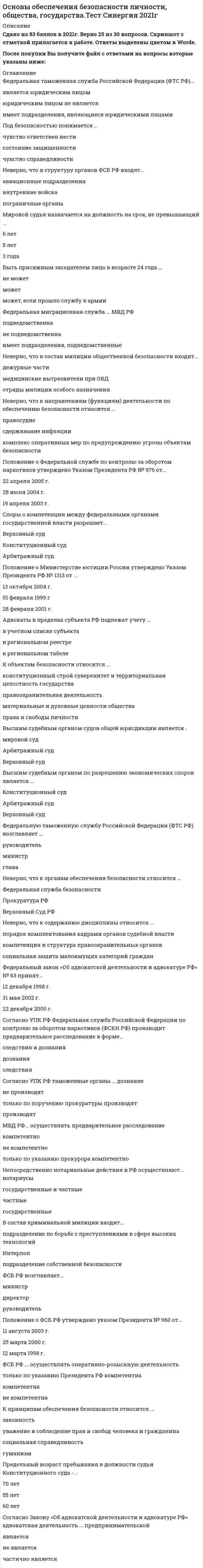    
          Описание
          46 вопросов с ответамиПоследний раз тест был сдан на 83 балла из 100 ХорошоГод сдачи -2017-2020.После покупки Вы получите файл с ответами на вопросы которые указаны ниже:***(Если нужна помощь с другими предметами или сдачей тестов онлайн, пишите в личные сообщения) 
          Оглавление
          1. Положение о Федеральной таможенной службе утверждено постановлением Правительства РФ N° 429 от ... 29 сентября 2001 г. 21 августа 2004 г. 12 сентября 2002 г.2. Положение о Федеральной службе по контролю за оборотом наркотиков утверждено Указом Президента РФ № 976 от ... 22 апреля 2005 г. 19 апреля 2003 г. 28 июля 2004 г.3. Положение о Министерстве юстиции России утверждено Указом Президента РФ № 1313 от ...13 октября 2004 г.01 февраля 1999 г                    28 февраля 2001 г.4. ФСБ РФ ...является юридическим лицомимеет подразделения являющиеся юридическими лицамиюридическим лицом не является5. ФСБ РФ возглавляет...министрдиректорруководитель6. Совет безопасности РФ ... ветви властиотносится к исполнительной относится к законодательной не относится ни к какой относится к судебной7. Непосредственно нотариальные действия в РФ осуществляют... нотариусыгосударственные и частныечастныегосударственные8. Нормативно-правовая база дисциплины включает ...судебную практикууказы Президента РФ, правовые акты органов исполнительной властимеждународно-правовые актыфедеральное законодательство и законы субъектов РФ9. Высшим судебным органом судов общей юрисдикции является .мировой суд Арбитражный судВерховный суд10. Мировой судья назначается на должность на срок, не превышающий ...6 лет5 лет3 года11. Организационные вопросы деятельности милиции, правовой статус сотрудника милиции предусмотрены ...Законом РФ «О милиции»Законом РФ «Об органах внутренних дел»Федеральным законом «О МВД РФ»12. Быть присяжным заседателем лицо в возрасте 24 года ...не может можетможет, если прошло службу в армии13. Адвокаты в пределах субъекта РФ подлежат учету ...в учетном списке субъекта в региональном реестре в региональном табеле14. Согласно Закону «Об адвокатской деятельности и адвокатуре РФ» адвокатская деятельность ... предпринимательской являетсяне являетсячастично является15. Неверно, что к направлениям (функциям) деятельности по обеспечению безопасности относится ...правосудиесдерживание инфляции комплекс оперативных мер по предупреждению угрозы объектам безопасности16. Споры о компетенции между федеральными органами государственной власти разрешает...Верховный судКонституционный судАрбитражный суд17. Федеральный закон «Об адвокатской деятельности и адвокатуре РФ» № 63 принят...12 декабря 1998 г.31 мая 2002 г.22 декабря 2000 г.18. Мировые судьи финансируются ...из федерального бюджетаиз бюджета субъектов РФодновременно из Федерального бюджета и бюджета субъектов РФ19. Неверно, что в структуру органов ФСБ РФ входят...авиационные подразделения внутренние войска пограничные органы20. Для трудоустройства адвокатом необходимо иметь стаж юридической работы не менее ... 1 года 5 лет 2 лет21. Федеральный конституционный закон № 1-ФКЗ «О судебной системе РФ» принят...18 марта 1994 г.31 декабря 1996 г. 27 марта 1993 г.22. Согласно УПК РФ таможенные органы ... дознаниене производяттолько по поручению прокуратуры производятпроизводят23. Неверно, что в состав милиции общественной безопасности входят...дежурные частимедицинские вытрезвители при ОВДотряды милиции особого назначения 24. К объектам безопасности относится ...конституционный строй суверенитет и территориальная целостность государства правоохранительная деятельность материальные и духовные ценности общества  права и свободы личности25. Согласно УПК РФ Федеральная служба Российской Федерации по контролю за оборотом наркотиков (ФСКН РФ) производит предварительное расследование в форме...следствия и дознаниядознанияследствия26. Предельный возраст пребывания в должности судьи Конституционного суда -... 70 лет 55 лет 60 лет27. Федеральную таможенную службу Российской Федерации (ФТС РФ) возглавляет ... руководительминистрглава28. В состав криминальной милиции входит...подразделение по борьбе с преступлениями в сфере высоких технологий Интерполподразделение собственной безопасности29. Неверно, что к содержанию дисциплины относится ...порядок комплектования кадрами органов судебной властикомпетенция и структура правоохранительных органовсоциальная защита малоимущих категорий граждан30. Неверно, что к органам обеспечения безопасности относится ...Федеральная служба безопасности Прокуратура РФ Верховный Суд РФ31. Военные суды РФ...относятся к судам общей юрисдикцииявляются самостоятельной системойне относятся к судам общей юрисдикции32. Федеральная таможенная служба Российской Федерации (ФТС РФ)...является юридическим лицомюридическим лицом не являетсяимеет подразделения, являющиеся юридическими лицами 33. Федеральная миграционная служба ... МВД РФ подведомственна имеет подразделения, подведомственные не подведомственна 34. Положение о ФСБ РФ утверждено указом Президента № 960 от ... 12 марта 1998 г. 25 марта 2000 г. 11 августа 2003 г. 35. К направлениям (функциям) деятельности по обеспечению безопасности относится ... пожарный надзор здравоохранение выявление и прогнозирование внутренних и внешних угроз объектам безопасности 36. Мировые судьи осуществляют свою деятельность в пределах судебного ... участка района округа37. Федеральную службу Российской Федерации по контролю за оборотом наркотиков (ФСКН РФ) возглавляет ... министр директор глава38. Во главе системы нотариата РФ стоит ... Федеральная нотариальная палата Лига нотариусов РФ Федеральный союз нотариусов 39. Высшим судебным органом по разрешению экономических споров является ... Конституционный суд Верховный судАрбитражный суд40. ФСБ РФ ... осуществлять оперативно-розыскную деятельность компетентна не компетентна только по указанию Президента РФ компетентна 41. Под безопасностью понимается ... чувство справедливости чувство ответственности состояние защищенности42. Основным субъектом безопасности является ... государство граждане общественные организации и объединения 43. В состав Министерства юстиции входит ... Федеральная регистрационная служба прокуратура Федеральная служба судебных приставов Федеральная служба исполнения наказании 44. К принципам обеспечения безопасности относится ... уважение и соблюдение прав и свобод человека и гражданина социальная справедливость гуманизм законность45. Законодательство … Федеральную таможенную службу Российской Федерации (ФТС РФ) на осуществление оперативно-розыскной деятельности управомачивает не управомачиваеттолько по указанию Президента РФ управомачивает46. МВД РФ … осуществлять предварительное расследование не компетентно только по указанию прокурора компетентно компетентно 
            
            
            Основы обеспечения безопасности личности, общества, государства (тест с ответами Синергия) Основы организации и управления в строительстве.Росдистант ТГУОсновы патопсихологии (ответы на тест СИНЕРГИЯ / МОИ / МОСАП)Основы патопсихологии.Тест Синергия 2021г (100 баллов)Основы патопсихологии (тест с ответами Синергия)Основы педагогического мастерства. тест 1Основы педагогического мастерства тест 2.Основы научных исследований в профессиональной деятельностиОсновы нейропсихологии.Тест Синергия 2020Основы нотариата МФПУ СинергияОсновы нотариата Синергия тест с ответами 2021г Основы нотариата.Тест Синергия на 90балловОсновы нотариата (тест с ответами Синергия)Основы обеспечения безопасности личности, общества, государства . Ответы на тест Синергия. 