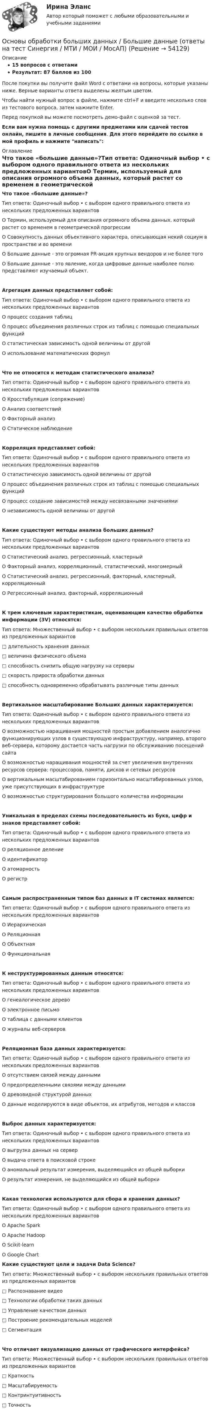     
            Описание
            15 вопросов с ответамиРезультат: 87 баллов из 100После покупки вы получите файл Word с ответами на вопросы, которые указаны ниже. Верные варианты ответа выделены желтым цветом.Чтобы найти нужный вопрос в файле, нажмите ctrl+F и введите несколько слов из тестового вопроса, затем нажмите Enter.Перед покупкой вы можете посмотреть демо-файл с оценкой за тест.Если вам нужна помощь с другими предметами или сдачей тестов онлайн, пишите в личные сообщения. Для этого перейдите по ссылке в мой профиль и нажмите написать:  
            Оглавление
            Что такое «большие данные»?Тип ответа: Одиночный выбор • с выбором одного правильного ответа из нескольких предложенных вариантовО Термин, используемый для описания огромного объема данных, который растет со временем в геометрической прогрессииО Совокупность данных объективного характера, описывающая некий социум в пространстве и во времениО Большие данные - это огромная PR-акция крупных вендоров и не более тогоО Большие данные - это явление, когда цифровые данные наиболее полно представляют изучаемый объект.Агрегация данных представляет собой:Тип ответа: Одиночный выбор • с выбором одного правильного ответа из нескольких предложенных вариантовО процесс создания таблицО процесс объединения различных строк из таблиц с помощью специальных функцийО статистическая зависимость одной величины от другойО использование математических формулЧто не относится к методам статистического анализа?Тип ответа: Одиночный выбор • с выбором одного правильного ответа из нескольких предложенных вариантовО Кросстабуляция (сопряжение)О Анализ соответствийО Факторный анализО Статическое наблюдениеКорреляция представляет собой:Тип ответа: Одиночный выбор • с выбором одного правильного ответа из нескольких предложенных вариантовО статистическую зависимость одной величины от другойО процесс объединения различных строк из таблиц с помощью специальных функцийО процесс создание зависимостей между несвязанными значениямиО независимость одной величины от другойКакие существуют методы анализа больших данных?Тип ответа: Одиночный выбор • с выбором одного правильного ответа из нескольких предложенных вариантовО Статистический анализ, регрессионный, кластерныйО Факторный анализ, корреляционный, статистический, многомерныйО Статистический анализ, регрессионный, факторный, кластерный, корреляционныйО Регрессионный анализ, факторный, корреляционныйК трем ключевым характеристикам, оценивающим качество обработки информации (3V) относятся:Тип ответа: Множественный выбор • с выбором нескольких правильных ответов из предложенных вариантов□ длительность хранения данных□ величина физического объема□ способность снизить общую нагрузку на серверы□ скорость прироста обработки данных□ способность одновременно обрабатывать различные типы данныхВертикальное масштабирование Больших данных характеризуется:Тип ответа: Одиночный выбор • с выбором одного правильного ответа из нескольких предложенных вариантовО возможностью наращивания мощностей простым добавлением аналогично функционирующих узлов в существующую инфраструктуру, например, второго веб-сервера, которому достается часть нагрузки по обслуживанию посещений сайтаО возможностью наращивания мощностей за счет увеличения внутренних ресурсов сервера: процессоров, памяти, дисков и сетевых ресурсовО вертикальным масштабированием горизонтально масштабированных узлов, уже присутствующих в инфраструктуреО возможностью структурирования большого количества информацииУникальная в пределах схемы последовательность из букв, цифр и знаков представляет собой:Тип ответа: Одиночный выбор • с выбором одного правильного ответа из нескольких предложенных вариантовО реляционное делениеО идентификаторО атомарностьО регистрСамым распространенным типом баз данных в IT системах является:Тип ответа: Одиночный выбор • с выбором одного правильного ответа из нескольких предложенных вариантовО ИерархическаяО РеляционнаяО ОбъектнаяО ФункциональнаяК неструктурированных данным относятся:Тип ответа: Одиночный выбор • с выбором одного правильного ответа из нескольких предложенных вариантовО генеалогическое деревоО электронное письмоО таблица с данными клиентовО журналы веб-серверовРеляционная база данных характеризуется:Тип ответа: Одиночный выбор • с выбором одного правильного ответа из нескольких предложенных вариантовО отсутствием связей между даннымиО предопределенными связями между даннымиО древовидной структурой данныхО данные моделируются в виде объектов, их атрибутов, методов и классовВыброс данных характеризуется:Тип ответа: Одиночный выбор • с выбором одного правильного ответа из нескольких предложенных вариантовО выгрузка данных на серверО выдача ответа в поисковой строкеО аномальный результат измерения, выделяющийся из общей выборкиО результат измерения, не выделяющийся из общей выборкиКакая технология используются для сбора и хранения данных?Тип ответа: Одиночный выбор • с выбором одного правильного ответа из нескольких предложенных вариантовО Apache SparkО Apache HadoopО Scikit-learnО Google Chart Какие существуют цели и задачи Data Science?Тип ответа: Множественный выбор • с выбором нескольких правильных ответов из предложенных вариантов□ Распознавание видео□ Технологии обработки таких данных□ Управление качеством данных□ Построение рекомендательных моделей□ СегментацияЧто отличает визуализацию данных от графического интерфейса?Тип ответа: Множественный выбор • с выбором нескольких правильных ответов из предложенных вариантов□ Краткость□ Масштабируемость□ Контринтуитивность□ Точность 
            
            
            Основы обеспечения микроклимата помещений ТЕСТ ТулГУОсновы обработки больших данных / Большие данные (ответы на тест Синергия / МТИ / МОИ / МосАП)Основы общей и дошкольной педагогики (ОCЭК)Основы общей и дошкольной педагогики (ОСЭК)Основы общей и дошкольной педагогики [ОСЭК]Основы общей и дошкольной педагогики [ОСЭК] Основы общей и дошкольной педагогики (СпДО, 1 часть)💯 Основы обеспечения безопасности личности, общества, государства (все ответы на тест Синергия / МТИ / МосАП, декабрь 2022)Основы обеспечения безопасности личности, общества, государства МФПУ СинергияОсновы обеспечения безопасности личности, общества, государства Синергия. 2023Основы обеспечения безопасности личности, общества, государства. Синергия. Тест.Основы обеспечения безопасности личности, общества, государства (тест с ответами Синергия/МОИ/ МТИ)Основы обеспечения безопасности личности, общества, государства (тест с ответами Синергия/МОИ/МТИ/МосАП)Основы обеспечения личности, общества и государства ТЕСТ СИНЕРГИЯ 2022