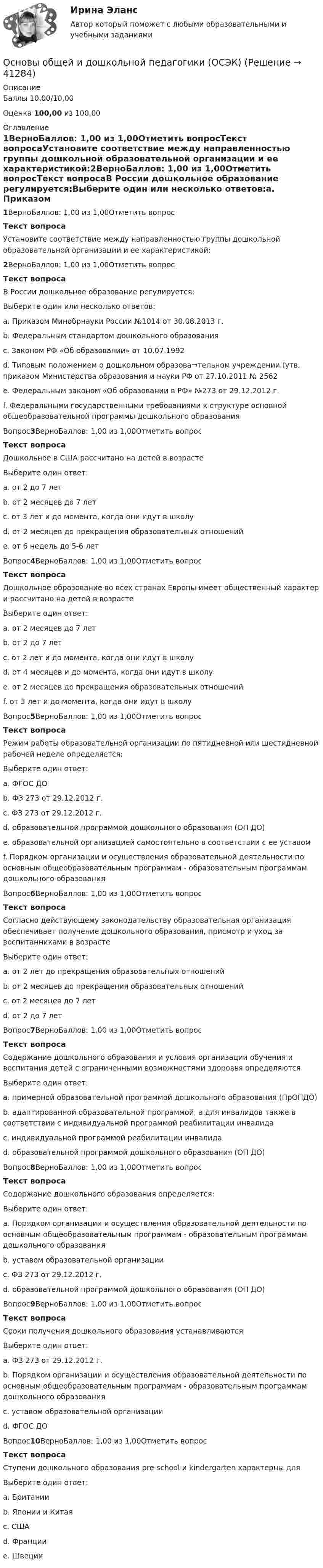      
          Описание
          Баллы 10,00/10,00Оценка 100,00 из 100,00 
          Оглавление
          1ВерноБаллов: 1,00 из 1,00Отметить вопросТекст вопросаУстановите соответствие между направленностью группы дошкольной образовательной организации и ее характеристикой:2ВерноБаллов: 1,00 из 1,00Отметить вопросТекст вопросаВ России дошкольное образование регулируется:Выберите один или несколько ответов:a. Приказом Минобрнауки России №1014 от 30.08.2013 г. b. Федеральным стандартом дошкольного образования c. Законом РФ «Об образовании» от 10.07.1992d. Типовым положением о дошкольном образова¬тельном учреждении (утв. приказом Министерства образования и науки РФ от 27.10.2011 № 2562e. Федеральным законом «Об образовании в РФ» №273 от 29.12.2012 г. f. Федеральными государственными требованиями к структуре основной общеобразовательной программы дошкольного образованияВопрос3ВерноБаллов: 1,00 из 1,00Отметить вопросТекст вопросаДошкольное в США рассчитано на детей в возрастеВыберите один ответ:a. от 2 до 7 летb. от 2 месяцев до 7 летc. от 3 лет и до момента, когда они идут в школуd. от 2 месяцев до прекращения образовательных отношенийe. от 6 недель до 5-6 лет Вопрос4ВерноБаллов: 1,00 из 1,00Отметить вопросТекст вопросаДошкольное образование во всех странах Европы имеет общественный характер и рассчитано на детей в возрастеВыберите один ответ:a. от 2 месяцев до 7 летb. от 2 до 7 летc. от 2 лет и до момента, когда они идут в школуd. от 4 месяцев и до момента, когда они идут в школуe. от 2 месяцев до прекращения образовательных отношенийf. от 3 лет и до момента, когда они идут в школу Вопрос5ВерноБаллов: 1,00 из 1,00Отметить вопросТекст вопросаРежим работы образовательной организации по пятидневной или шестидневной рабочей неделе определяется:Выберите один ответ:a. ФГОС ДОb. ФЗ 273 от 29.12.2012 г.c. ФЗ 273 от 29.12.2012 г.d. образовательной программой дошкольного образования (ОП ДО)e. образовательной организацией самостоятельно в соответствии с ее уставом f. Порядком организации и осуществления образовательной деятельности по основным общеобразовательным программам - образовательным программам дошкольного образованияВопрос6ВерноБаллов: 1,00 из 1,00Отметить вопросТекст вопросаСогласно действующему законодательству образовательная организация обеспечивает получение дошкольного образования, присмотр и уход за воспитанниками в возрастеВыберите один ответ:a. от 2 лет до прекращения образовательных отношенийb. от 2 месяцев до прекращения образовательных отношений c. от 2 месяцев до 7 летd. от 2 до 7 летВопрос7ВерноБаллов: 1,00 из 1,00Отметить вопросТекст вопросаСодержание дошкольного образования и условия организации обучения и воспитания детей с ограниченными возможностями здоровья определяютсяВыберите один ответ:a. примерной образовательной программой дошкольного образования (ПрОПДО)b. адаптированной образовательной программой, а для инвалидов также в соответствии с индивидуальной программой реабилитации инвалида c. индивидуальной программой реабилитации инвалидаd. образовательной программой дошкольного образования (ОП ДО)Вопрос8ВерноБаллов: 1,00 из 1,00Отметить вопросТекст вопросаСодержание дошкольного образования определяется:Выберите один ответ:a. Порядком организации и осуществления образовательной деятельности по основным общеобразовательным программам - образовательным программам дошкольного образованияb. уставом образовательной организацииc. ФЗ 273 от 29.12.2012 г.d. образовательной программой дошкольного образования (ОП ДО) Вопрос9ВерноБаллов: 1,00 из 1,00Отметить вопросТекст вопросаСроки получения дошкольного образования устанавливаютсяВыберите один ответ:a. ФЗ 273 от 29.12.2012 г.b. Порядком организации и осуществления образовательной деятельности по основным общеобразовательным программам - образовательным программам дошкольного образованияc. уставом образовательной организацииd. ФГОС ДО Вопрос10ВерноБаллов: 1,00 из 1,00Отметить вопросТекст вопросаСтупени дошкольного образования pre-school и kindergarten характерны дляВыберите один ответ:a. Британииb. Японии и Китаяc. США d. Францииe. Швеции 
            
            
            Основы обработки больших данных / Большие данные (ответы на тест Синергия / МТИ / МОИ / МосАП)Основы общей и дошкольной педагогики (ОCЭК)Основы общей и дошкольной педагогики (ОСЭК)Основы общей и дошкольной педагогики [ОСЭК]Основы общей и дошкольной педагогики [ОСЭК] Основы общей и дошкольной педагогики (СпДО, 1 часть)Основы общей и дошкольной педагогики (СпДО, 1 часть)Основы обеспечения безопасности личности, общества, государства МФПУ СинергияОсновы обеспечения безопасности личности, общества, государства Синергия. 2023Основы обеспечения безопасности личности, общества, государства. Синергия. Тест.Основы обеспечения безопасности личности, общества, государства (тест с ответами Синергия/МОИ/ МТИ)Основы обеспечения безопасности личности, общества, государства (тест с ответами Синергия/МОИ/МТИ/МосАП)Основы обеспечения личности, общества и государства ТЕСТ СИНЕРГИЯ 2022Основы обеспечения микроклимата помещений 10 вариант ТулГУ