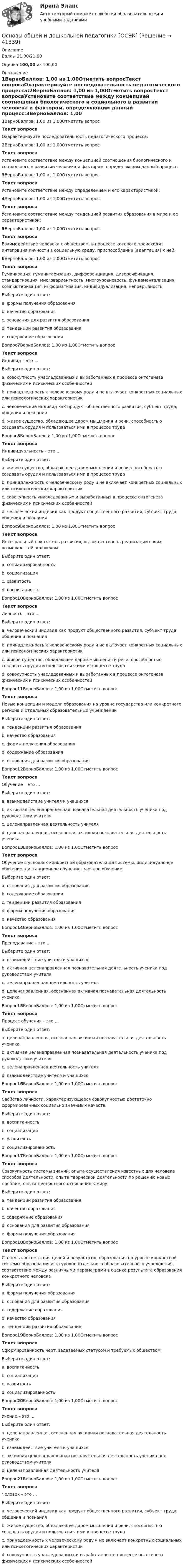      
          Описание
          Баллы 21,00/21,00Оценка 100,00 из 100,00 
          Оглавление
          1ВерноБаллов: 1,00 из 1,00Отметить вопросТекст вопросаОхарактеризуйте последовательность педагогического процесса:2ВерноБаллов: 1,00 из 1,00Отметить вопросТекст вопросаУстановите соответствие между концепцией соотношения биологического и социального в развитии человека и фактором, определяющим данный процесс:3ВерноБаллов: 1,00 из 1,00Отметить вопросТекст вопросаУстановите соответствие между определением и его характеристикой:4ВерноБаллов: 1,00 из 1,00Отметить вопросТекст вопросаУстановите соответствие между тенденцией развития образования в мире и ее характеристикой:5ВерноБаллов: 1,00 из 1,00Отметить вопросТекст вопросаВзаимодействие человека с обществом, в процессе которого происходит интеграция личности в социальную среду, приспособление (адаптация) к ней:6ВерноБаллов: 1,00 из 1,00Отметить вопросТекст вопросаГуманизация, гуманитаризация, дифференциация, диверсификация, стандартизация, многовариантность, многоуровневость, фундаментализация, компьютеризация, информатизация, индивидуализация, непрерывность:Выберите один ответ:a. формы получения образованияb. качество образованияc. основания для развития образованияd. тенденции развития образования e. содержание образованияВопрос7ВерноБаллов: 1,00 из 1,00Отметить вопросТекст вопросаИндивид – это …Выберите один ответ:a. совокупность унаследованных и выработанных в процессе онтогенеза физических и психических особенностейb. принадлежность к человеческому роду и не включает конкретных социальных или психологических характеристик c. человеческий индивид как продукт общественного развития, субъект труда, общения и познанияd. живое существо, обладающее даром мышления и речи, способностью создавать орудия и пользоваться ими в процессе трудаВопрос8ВерноБаллов: 1,00 из 1,00Отметить вопросТекст вопросаИндивидуальность – это …Выберите один ответ:a. живое существо, обладающее даром мышления и речи, способностью создавать орудия и пользоваться ими в процессе трудаb. принадлежность к человеческому роду и не включает конкретных социальных или психологических характеристикc. совокупность унаследованных и выработанных в процессе онтогенеза физических и психических особенностей d. человеческий индивид как продукт общественного развития, субъект труда, общения и познанияВопрос9ВерноБаллов: 1,00 из 1,00Отметить вопросТекст вопросаИнтегральный показатель развития, высокая степень реализации своих возможностей человекомВыберите один ответ:a. социализированностьb. социализацияc. развитость d. воспитанностьВопрос10ВерноБаллов: 1,00 из 1,00Отметить вопросТекст вопросаЛичность – это …Выберите один ответ:a. человеческий индивид как продукт общественного развития, субъект труда, общения и познания b. принадлежность к человеческому роду и не включает конкретных социальных или психологических характеристикc. живое существо, обладающее даром мышления и речи, способностью создавать орудия и пользоваться ими в процессе трудаd. совокупность унаследованных и выработанных в процессе онтогенеза физических и психических особенностейВопрос11ВерноБаллов: 1,00 из 1,00Отметить вопросТекст вопросаНовые концепции и модели образования на уровне государства или конкретного региона и отдельных образовательных учрежденийВыберите один ответ:a. тенденции развития образованияb. качество образованияc. формы получения образованияd. содержание образованияe. основания для развития образования Вопрос12ВерноБаллов: 1,00 из 1,00Отметить вопросТекст вопросаОбучение – это …Выберите один ответ:a. взаимодействие учителя и учащихсяb. активная целенаправленная познавательная деятельность ученика под руководством учителя c. целенаправленная деятельность учителяd. целенаправленная, осознанная активная познавательная деятельность ученикаВопрос13ВерноБаллов: 1,00 из 1,00Отметить вопросТекст вопросаОбучение в условиях конкретной образовательной системы, индивидуальное обучение, дистанционное обучение, заочное обучение:Выберите один ответ:a. основания для развития образованияb. содержание образованияc. тенденции развития образованияd. формы получения образования e. качество образованияВопрос14ВерноБаллов: 1,00 из 1,00Отметить вопросТекст вопросаПреподавание – это …Выберите один ответ:a. взаимодействие учителя и учащихсяb. активная целенаправленная познавательная деятельность ученика под руководством учителяc. целенаправленная деятельность учителя d. целенаправленная, осознанная активная познавательная деятельность ученикаВопрос15ВерноБаллов: 1,00 из 1,00Отметить вопросТекст вопросаПроцесс обучения – это …Выберите один ответ:a. целенаправленная, осознанная активная познавательная деятельность ученикаb. активная целенаправленная познавательная деятельность ученика под руководством учителяc. целенаправленная деятельность учителяd. взаимодействие учителя и учащихся Вопрос16ВерноБаллов: 1,00 из 1,00Отметить вопросТекст вопросаСвойство личности, характеризующееся совокупностью достаточно сформированных социально значимых качествВыберите один ответ:a. воспитанность b. социализацияc. развитостьd. социализированностьВопрос17ВерноБаллов: 1,00 из 1,00Отметить вопросТекст вопросаСовокупность системы знаний, опыта осуществления известных для человека способов деятельности, опыта творческой деятельности по решению новых проблем, опыта ценностного отношения к миру:Выберите один ответ:a. тенденции развития образованияb. качество образованияc. содержание образования d. основания для развития образованияe. формы получения образованияВопрос18ВерноБаллов: 1,00 из 1,00Отметить вопросТекст вопросаСтепень соответствия целей и результатов образования на уровне конкретной системы образования и на уровне отдельного образовательного учреждения, соответствие между различными параметрами в оценке результата образования конкретного человекаВыберите один ответ:a. формы получения образованияb. основания для развития образованияc. содержание образованияd. качество образования e. тенденции развития образованияВопрос19ВерноБаллов: 1,00 из 1,00Отметить вопросТекст вопросаСформированность черт, задаваемых статусом и требуемых обществомВыберите один ответ:a. воспитанностьb. социализацияc. развитостьd. социализированность Вопрос20ВерноБаллов: 1,00 из 1,00Отметить вопросТекст вопросаУчение – это …Выберите один ответ:a. целенаправленная, осознанная активная познавательная деятельность ученика b. взаимодействие учителя и учащихсяc. активная целенаправленная познавательная деятельность ученика под руководством учителяd. целенаправленная деятельность учителяВопрос21ВерноБаллов: 1,00 из 1,00Отметить вопросТекст вопросаЧеловек – это …Выберите один ответ:a. человеческий индивид как продукт общественного развития, субъект труда, общения и познанияb. живое существо, обладающее даром мышления и речи, способностью создавать орудия и пользоваться ими в процессе труда c. принадлежность к человеческому роду и не включает конкретных социальных или психологических характеристикd. совокупность унаследованных и выработанных в процессе онтогенеза физических и психических особенностей 
            
            
            Основы общей и дошкольной педагогики [ОСЭК]Основы общей и дошкольной педагогики [ОСЭК] Основы общей и дошкольной педагогики (СпДО, 1 часть)Основы общей и дошкольной педагогики (СпДО, 1 часть)Основы общей и дошкольной педагогики (СпДО, 1 часть)💯 Основы оздоровительной гимнастики (все ответы на тест Синергия / МОИ / МТИ / МосАП, июнь 2023)💯 Основы оздоровительной гимнастики (все ответы на тест Синергия / МТИ / МосАП, август 2022)Основы обеспечения безопасности личности, общества, государства (тест с ответами Синергия/МОИ/ МТИ)Основы обеспечения безопасности личности, общества, государства (тест с ответами Синергия/МОИ/МТИ/МосАП)Основы обеспечения личности, общества и государства ТЕСТ СИНЕРГИЯ 2022Основы обеспечения микроклимата помещений 10 вариант ТулГУОсновы обеспечения микроклимата помещений ТЕСТ ТулГУОсновы обработки больших данных / Большие данные (ответы на тест Синергия / МТИ / МОИ / МосАП)Основы общей и дошкольной педагогики (ОCЭК)