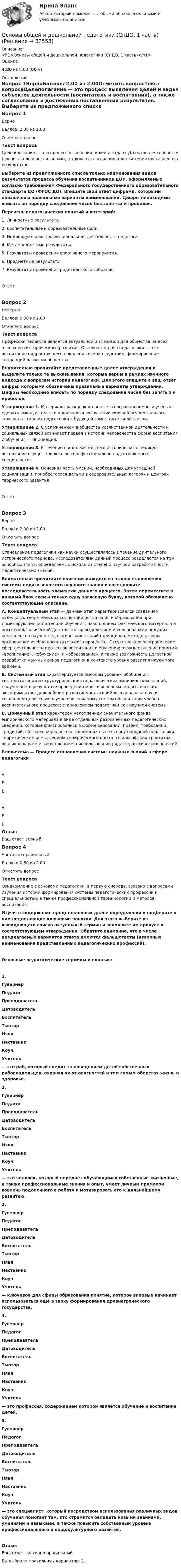      
          Описание
          <h1>Основы общей и дошкольной педагогики (СпДО, 1 часть)</h1>Оценка4,80 из 8,00 (60%) 
          Оглавление
          Вопрос 1ВерноБаллов: 2,00 из 2,00Отметить вопросТекст вопросаЦелеполагание — это процесс выявления целей и задач субъектов деятельности (воспитатель и воспитанник), а также согласования и достижения поставленных результатов. Выберите из предложенного списка только наименования видов результатов процесса обучения воспитанников ДОУ, оформляемых согласно требованиям Федерального государственного образовательного стандарта ДО (ФГОС ДО). Впишите свой ответ цифрами, которыми обозначены правильные варианты наименований. Цифры необходимо вписать по порядку следования чисел без запятых и пробелов. Перечень педагогических понятий и категорий:1.     Личностные результаты.2.     Воспитательные и образовательные цели.3.     Индивидуальная профессиональная деятельность педагога.4.     Метапредметные результаты.5.     Результаты проведения спортивного мероприятия.6.     Предметные результаты.7.     Результаты проведения родительского собрания.Ответ:Вопрос 2НеверноБаллов: 0,00 из 2,00Отметить вопросТекст вопросаПрофессия педагога является актуальной и значимой для общества на всех этапах его исторического развития. Основная задача педагогики — это воспитание подрастающего поколения и, как следствие, формирование тенденций развития общества. Внимательно прочитайте представленные далее утверждения и выделите только те высказывания, которые верны в рамках научного подхода к вопросам истории педагогики. Для этого впишите в ваш ответ цифры, которыми обозначены правильные варианты утверждений. Цифры необходимо вписать по порядку следования чисел без запятых и пробелов. Утверждение 1. Материалы раскопок и данные этнографии помогли учёным сделать вывод о том, что в древности воспитание юношей осуществлялось только на этапе их подготовки к будущей самостоятельной жизни.Утверждение 2. С усложнением в обществе хозяйственной деятельности и социальных связей    возникает первая в истории человечества форма воспитания и обучения — инициация.Утверждение 3. В течение продолжительного исторического периода воспитание осуществлялось без профессионально подготовленных специалистов.Утверждение 4. Основная часть умений, необходимых для успешной социализации, приобретается детьми в оздоровительных лагерях и центрах творческого развития.Ответ:Вопрос 3ВерноБаллов: 2,00 из 2,00Отметить вопросТекст вопросаСтановление педагогики как науки осуществлялось в течение длительного исторического периода. Исследователями данный процесс разделяется на три основных этапа, определяемых исходя из степени научной разработанности педагогических знаний. Внимательно прочитайте описания каждого из этапов становления системы педагогического научного знания и восстановите последовательность элементов данного процесса. Затем переместите в каждый блок схемы только одну заглавную букву, которой обозначено соответствующее описание. А. Концептуальный этап — данный этап характеризовался созданием отдельных теоретических концепций воспитания и образования при доминирующей роли теории обучения; накоплением фактического материала и опыта педагогической деятельности; выделением и обоснованием ведущих компонентов научно-педагогических знаний (принципов, методов, форм организации учебно-воспитательного процесса). Отсутствовало разграничение сфер деятельности процессов воспитания и обучения; отождествление понятий «воспитание», «обучение», и «образование», а также возможность целостной разработки научных основ педагогики в контексте уровня развития науки того времени. Б. Системный этап характеризуется высоким уровнем обобщения, систематизации и структурирования педагогических эмпирических знаний, полученных в результате проведения многочисленных педагогических экспериментов; дальнейшим развитием категорийного аппарата науки; созданием целостных научно обоснованных систем организации учебно-воспитательного процесса; становлением педагогики как научной системы.В. Донаучный этап характерен накоплением значительного фонда эмпирического материала в виде отдельных разрозненных педагогических сведений, которые фиксировались в форме верований, правил, требований, традиций, обычаев, обрядов, составляющих ныне основу народной педагогики; теоретическим осмыслением эмпирического опыта в философских трактатах; возникновением и закреплением в использовании ряда педагогических понятий. Блок-схема — Процесс становления системы научных знаний в сфере педагогикиА. Б. В. АБВОтзывВаш ответ верный.Вопрос 4Частично правильныйБаллов: 0,80 из 2,00Отметить вопросТекст вопросаОзнакомление с основами педагогики, в первую очередь, связано с вопросами изучения истории формирования системы педагогических профессий и специальностей, а также профессиональной терминологии и методов воспитания.Изучите содержание представленных далее определений и подберите к ним недостающие ключевые понятия. Для этого выберите из выпадающего списка актуальный термин и заполните им пропуск в соответствующем утверждении. Обратите внимание, что в числе предлагаемых вариантов ответа имеются фальшответы (неверные наименования представленных педагогических профессий).Основные педагогические термины и понятия:1.    ГувернёрПедагогПреподавательДетоводительВоспитательТьюторНяняНаставникКоучУчитель  — это раб, который следит за поведением детей собственных рабовладельцев, охраняя их от опасностей и тем самым оберегая жизнь и здоровье.2.    ГувернёрПедагогПреподавательДетоводительВоспитательТьюторНяняНаставникКоучУчитель   — это человек, который передаёт обучающимся собственные жизненные, а также профессиональные знания и опыт, умеет личным примером вовлечь подопечного в работу и мотивировать его к дальнейшему развитию.3.    ГувернёрПедагогПреподавательДетоводительВоспитательТьюторНяняНаставникКоучУчитель   — ключевое для сферы образования понятие, которое впервые начинает использоваться ещё в эпоху формирования древнегреческого государства.4.    ГувернёрПедагогПреподавательДетоводительВоспитательТьюторНяняНаставникКоучУчитель  — это профессия, содержанием которой является обучение и воспитание детей. 5.    ГувернёрПедагогПреподавательДетоводительВоспитательТьюторНяняНаставникКоучУчитель  — это специалист, который посредством использования различных видов обучения помогает тем, кто стремится овладеть новыми знаниями, умениями и навыками, а также повысить собственный уровень профессионального и общекультурного развития.ОтзывВаш ответ частично правильный.Вы выбрали правильных вариантов: 2. 
            
            
            Основы общей и дошкольной педагогики (СпДО, 1 часть)Основы общей и дошкольной педагогики (СпДО, 1 часть)Основы общей и дошкольной педагогики (СпДО, 1 часть)💯 Основы оздоровительной гимнастики (все ответы на тест Синергия / МОИ / МТИ / МосАП, июнь 2023)💯 Основы оздоровительной гимнастики (все ответы на тест Синергия / МТИ / МосАП, август 2022)💯 Основы оздоровительной гимнастики (все ответы на тест Синергия / МТИ / МосАП, апрель 2023)💯 Основы оздоровительной гимнастики (все ответы на тест Синергия / МТИ / МосАП, март 2023)Основы обеспечения личности, общества и государства ТЕСТ СИНЕРГИЯ 2022Основы обеспечения микроклимата помещений 10 вариант ТулГУОсновы обеспечения микроклимата помещений ТЕСТ ТулГУОсновы обработки больших данных / Большие данные (ответы на тест Синергия / МТИ / МОИ / МосАП)Основы общей и дошкольной педагогики (ОCЭК)Основы общей и дошкольной педагогики (ОСЭК)Основы общей и дошкольной педагогики [ОСЭК]