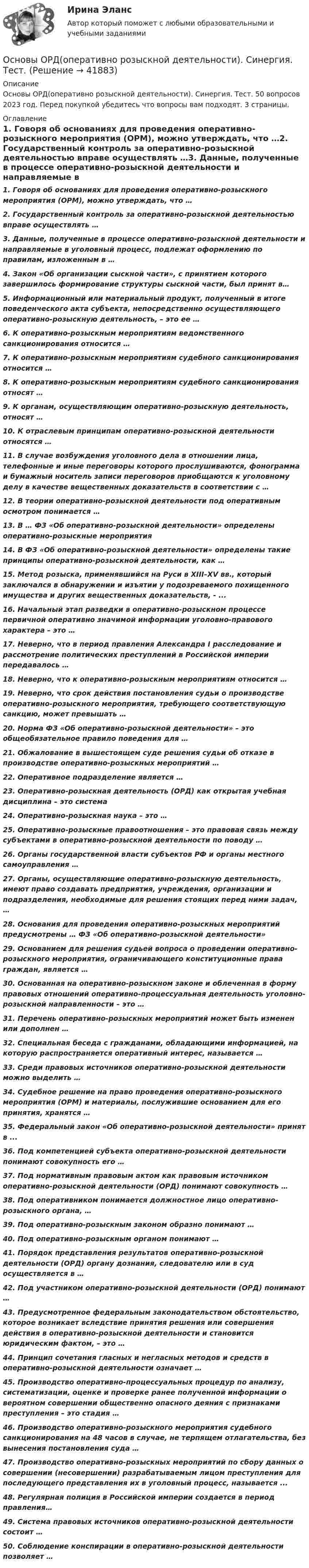      
          Описание
          Основы ОРД(оперативно розыскной деятельности). Синергия. Тест. 50 вопросов 2023 год. Перед покупкой убедитесь что вопросы вам подходят. 3 страницы. 
          Оглавление
          1.     Говоря об основаниях для проведения оперативно-розыскного мероприятия (ОРМ), можно утверждать, что …2.     Государственный контроль за оперативно-розыскной деятельностью вправе осуществлять …3.     Данные, полученные в процессе оперативно-розыскной деятельности и направляемые в уголовный процесс, подлежат оформлению по правилам, изложенным в …4.     Закон «Об организации сыскной части», с принятием которого завершилось формирование структуры сыскной части, был принят в…5.     Информационный или материальный продукт, полученный в итоге поведенческого акта субъекта, непосредственно осуществляющего оперативно-розыскную деятельность, – это ее …6.     К оперативно-розыскным мероприятиям ведомственного санкционирования относится …7.     К оперативно-розыскным мероприятиям судебного санкционирования относится …8.     К оперативно-розыскным мероприятиям судебного санкционирования относят …9.     К органам, осуществляющим оперативно-розыскную деятельность, относят …10.  К отраслевым принципам оперативно-розыскной деятельности относятся …11.  В случае возбуждения уголовного дела в отношении лица, телефонные и иные переговоры которого прослушиваются, фонограмма и бумажный носитель записи переговоров приобщаются к уголовному делу в качестве вещественных доказательств в соответствии с …12.  В теории оперативно-розыскной деятельности под оперативным осмотром понимается …13.  В … ФЗ «Об оперативно-розыскной деятельности» определены оперативно-розыскные мероприятия14.  В ФЗ «Об оперативно-розыскной деятельности» определены такие принципы оперативно-розыскной деятельности, как …15.  Метод розыска, применявшийся на Руси в XIII–XV вв., который заключался в обнаружении и изъятии у подозреваемого похищенного имущества и других вещественных доказательств, - ... 16.  Начальный этап разведки в оперативно-розыскном процессе первичной оперативно значимой информации уголовно-правового характера – это …17.  Неверно, что в период правления Александра I расследование и рассмотрение политических преступлений в Российской империи передавалось …18.  Неверно, что к оперативно-розыскным мероприятиям относится …19.  Неверно, что срок действия постановления судьи о производстве оперативно-розыскного мероприятия, требующего соответствующую санкцию, может превышать …20.  Норма ФЗ «Об оперативно-розыскной деятельности» – это общеобязательное правило поведения для …21.  Обжалование в вышестоящем суде решения судьи об отказе в производстве оперативно-розыскных мероприятий …22.  Оперативное подразделение является …23.  Оперативно-розыскная деятельность (ОРД) как открытая учебная дисциплина – это система24.  Оперативно-розыскная наука – это …25.  Оперативно-розыскные правоотношения – это правовая связь между субъектами в оперативно-розыскной деятельности по поводу …26.  Органы государственной власти субъектов РФ и органы местного самоуправления …27.  Органы, осуществляющие оперативно-розыскную деятельность, имеют право создавать предприятия, учреждения, организации и подразделения, необходимые для решения стоящих перед ними задач, …28.  Основания для проведения оперативно-розыскных мероприятий предусмотрены … ФЗ «Об оперативно-розыскной деятельности»29.  Основанием для решения судьей вопроса о проведении оперативно-розыскного мероприятия, ограничивающего конституционные права граждан, является …30.  Основанная на оперативно-розыскном законе и облеченная в форму правовых отношений оперативно-процессуальная деятельность уголовно-розыскной направленности – это …31.  Перечень оперативно-розыскных мероприятий может быть изменен или дополнен …32.  Специальная беседа с гражданами, обладающими информацией, на которую распространяется оперативный интерес, называется …33.  Среди правовых источников оперативно-розыскной деятельности можно выделить …34.  Судебное решение на право проведения оперативно-розыскного мероприятия (ОРМ) и материалы, послужившие основанием для его принятия, хранятся …35.  Федеральный закон «Об оперативно-розыскной деятельности» принят в ...36.  Под компетенцией субъекта оперативно-розыскной деятельности понимают совокупность его …37.  Под нормативным правовым актом как правовым источником оперативно-розыскной деятельности (ОРД) понимают совокупность …38.  Под оперативником понимается должностное лицо оперативно-розыскного органа, …39.  Под оперативно-розыскным законом образно понимают …40.  Под оперативно-розыскным органом понимают …41.  Порядок представления результатов оперативно-розыскной деятельности (ОРД) органу дознания, следователю или в суд осуществляется в …42.  Под участником оперативно-розыскной деятельности (ОРД) понимают …43.  Предусмотренное федеральным законодательством обстоятельство, которое возникает вследствие принятия решения или совершения действия в оперативно-розыскной деятельности и становится юридическим фактом, – это …44.  Принцип сочетания гласных и негласных методов и средств в оперативно-розыскной деятельности означает …45.  Производство оперативно-процессуальных процедур по анализу, систематизации, оценке и проверке ранее полученной информации о вероятном совершении общественно опасного деяния с признаками преступления – это стадия …46.  Производство оперативно-розыскного мероприятия судебного санкционирования на 48 часов в случае, не терпящем отлагательства, без вынесения постановления суда …47.  Производство оперативно-розыскных мероприятий по сбору данных о совершении (несовершении) разрабатываемым лицом преступления для последующего представления их в уголовный процесс, называется ...48.  Регулярная полиция в Российской империи создается в период правления…49.  Система правовых источников оперативно-розыскной деятельности состоит …50.  Соблюдение конспирации в оперативно-розыскной деятельности позволяет …  
            
            
            Основы ОРД Вариант 10 ОМАОсновы ОРД(оперативно розыскной деятельности). Синергия. Тест.Основы ОРД. Ответы на тест Синергия. 2022«Основы патентоведения»ОСНОВЫ ПАТЕНТОВЕДЕНИЯ И ЗАЩИТА ИНТЕЛЛЕКТУАЛЬНОЙ СОБСТВЕННОСТИОСНОВЫ ПАТЕНТОВЕДЕНИЯ И ЗАЩИТА ИНТЕЛЛЕКТУАЛЬНОЙ СОБСТВЕННОСТИОсновы патопсихологии (Ответы на тест Синергия/МОИ/ МТИ)ОСНОВЫ ОРГАНИЗАЦИИ ТРУДА//ТУСУР//КОНТРОЛЬНАЯ РАБОТА №1//ОТВЕТ НА СКРИНЕОСНОВЫ ОРГАНИЗАЦИИ ТРУДА//ТУСУР//КОНТРОЛЬНАЯ РАБОТА №1//ОТВЕТ НА СКРИНЕОСНОВЫ ОРГАНИЗАЦИИ ТРУДА//ТУСУР//КОНТРОЛЬНАЯ РАБОТА №1//ОТВЕТ НА СКРИНЕОСНОВЫ ОРГАНИЗАЦИИ ТРУДА//ТУСУР//КОНТРОЛЬНАЯ РАБОТА №1//ОТВЕТ НА СКРИНЕОСНОВЫ ОРГАНИЗАЦИИ ТРУДА//ТУСУР//КОНТРОЛЬНАЯ РАБОТА №1//ОТВЕТ НА СКРИНЕОсновы организации труда//ТУСУР//ПРОСМОТР ПОПЫТКИ//95 БАЛЛОВОсновы организации управления в строительстве ТГУ РОСДИСТАНТ