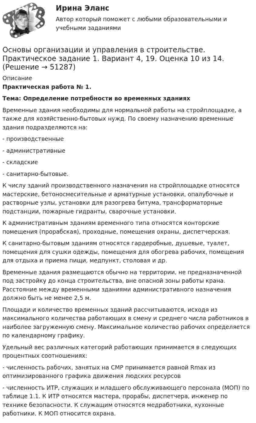     
            Описание
            Практическая работа № 1.  Тема: Определение потребности во временных зданиях   	Временные здания необходимы для нормальной работы на стройплощадке, а также для хозяйственно-бытовых нужд. По своему назначению временные здания подразделяются на:- производственные- административные- складские- санитарно-бытовые.	К числу зданий производственного назначения на стройплощадке относятся мастерские, бетоносмесительные и арматурные установки, опалубочные и растворные узлы, установки для разогрева битума, трансформаторные подстанции, пожарные гидранты, сварочные установки.	К административным зданиям временного типа относятся конторские помещения (прорабская), проходные, помещения охраны, диспетчерская.	К санитарно-бытовым зданиям относятся гардеробные, душевые, туалет, помещения для сушки одежды, помещения для обогрева рабочих, помещения для отдыха и приема пищи, медпункт, столовая и др.	Временные здания размещаются обычно на территории, не предназначенной под застройку до конца строительства, вне опасной зоны работы крана. Расстояние между временными зданиями административного назначения должно быть не менее 2,5 м. 	Площади и количество временных зданий рассчитываются, исходя из максимального количества работающих в смену и среднего числа работников в наиболее загруженную смену. Максимальное количество рабочих определяется по календарному графику.	Удельный вес различных категорий работающих принимается в следующих процентных соотношениях:-        численность рабочих, занятых на СМР принимается равной Rmax из оптимизированного графика движения людских ресурсов- численность ИТР, служащих и младшего обслуживающего персонала (МОП) по таблице 1.1. К ИТР относятся мастера, прорабы, диспетчера, инженер по технике безопасности. К служащим относятся медработники, кухонные работники. К МОП относится охрана.  
            
            
            Основы организации и управления в строительстве_Практические здания (Маслова), вар. 4, 11, 20Основы организации и управления в строительстве. Практическое задание 1. Вариант 4, 19. Оценка 10 из 14.Основы организации и управления в строительстве. Практическое задание 2. Вариант 4, 19. Оценка 11 из 12.Основы организации и управления в строительстве. Практическое задание 3. Вариант 4, 19. Оценка 11 из 12.Основы организации и управления в строительстве РосдистантОсновы организации и управления в строительстве, строительствоОсновы организации и управления в строительстве ТГУ!ОСНОВЫ ОРГАНИЗАЦИИ ВНЕУРОЧНОЙ РАБОТЫ  ТЕСТ-1   НСПКОсновы организации внеурочной работы  ТЕСТ-2  НСПК«Основы организации и проведения АСР» Тема 1.1. Нормативно-правовые основы организации и ведения аварийно-спасательных работ. Задание Построить структуру представления о проведении аварийно-спасательных работ при пожаре в виде таблицы.Основы организации и управления в строительствеОсновы организации и управления в строительствеОсновы организации и управления в строительстве 2023г. Задание 1, 2, 3. Вариант 5, 19. Итоговый + Промеж тест. РосдистантОсновы организации и управления в строительстве. Итоговый тест. Оценка 40 из 40.
