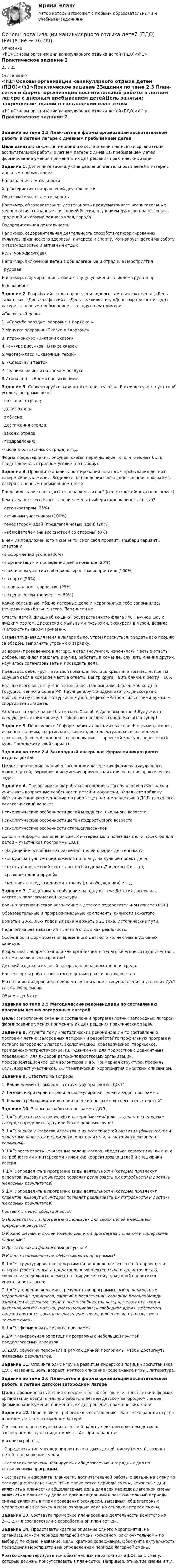      
          Описание
          <h1>Основы организации каникулярного отдыха детей (ПДО)</h1>Практическое задание 225 / 25  
          Оглавление
          <h1>Основы организации каникулярного отдыха детей (ПДО)</h1>Практическое задание 2Задания по теме 2.3 План-сетка и формы организации воспитательной работы в летнем лагере с дневным пребыванием детейЦель занятия: закрепление знаний о составлении план-сетки организации воспитательной работы в летнем лагере с дневным пребыванием детей, формирование умения применять их для решения практических задач. Задание 1. Дополните таблицу «Направления деятельности детей в лагере с дневным пребыванием»Направления деятельностиХарактеристика направлений деятельностиОбразовательная деятельностьНапример, образовательная деятельность предусматривает воспитательные мероприятия, связанные с историей России, изучением духовно нравственных традиций и истории родного края, города.Оздоровительная деятельностьНапример, оздоровительная деятельность способствует формированию культуры физического здоровья, интереса к спорту, мотивирует детей на заботу о своем здоровье и активный отдых.Культурно-досуговаяНапример, включение детей в общелагерные и отрядные мероприятияТрудоваяНапример, формирование любви к труду, уважения к людям труда и др.Ваш вариант  Задание 2. Разработайте план проведения одного тематического дня («День талантов», «День профессий», «День вежливости», «День сюрпризов» и т.д.) в лагере с дневным пребыванием на следующем примере:«Сказочный день»1. «Спасибо зарядке- здоровье в порядке!»2.Минутка здоровья «Сказки о здоровье»3. Игра-конкурс «Знатоки сказок»4.Конкурс рисунков «В мире сказок»5.Мастер-класс «Сказочный герой»6. «Сказочный театр»7.Подвижные игры на свежем воздухе8.Итоги дня – «Время впечатлений» Задание 3. Спроектируйте вариант отрядного уголка. В отряде существует свой уголок, где размещены:· название отряда;· девиз отряда;· эмблема;· достижения отряда;· законы отряда;· поздравления;· численность (список отряда) и т.д.Форма представления: рисунок, схема, перечисление того, что может быть представлено в отрядном уголке (по выбору). Задание 4. Проведите анализ анкетирования по итогам пребывания детей в лагере «Как мы жили». Выделите направления совершенствования программы лагеря с дневным пребыванием детей. Понравилось ли тебе отдыхать в нашем лагере? (ответы детей: да, очень, класс)Кем ты чаще всего был в течение смены (выбери один вариант ответа)?· организатором (25%)· активным участником (100%)· генератором идей (предлагал новые идеи) (20%)· наблюдателем (на все смотрел со стороны) (0%)В чем из предложенного в смене ты смог себя проявить (выбери варианты ответов)?· в оформлении уголка (20%)· в организации и проведении дел в команде (20%)· в активном участии в общих лагерных мероприятиях (100%) · в спорте (50%) · в прикладном творчестве (25%)· в сценическом творчестве (50%)Какие командные, общие лагерные дела и мероприятия тебе запомнились (понравились) больше всего. Перечисли ихОтветы детей: флешмоб ко Дню Государственного флага РФ, Научное шоу с жидким азотом, дискотека с мыльными пузырями, экскурсия в музей, дефиле «Ретро-стиль своими руками».Самым трудным для меня в лагере было: утром проснуться, съедать всю порцию за обедом, выполнять утреннюю зарядку.За время, проведенное в лагере, я стал (научился, изменился). Частые ответы: добрее, научился помогать другим, работать в команде, слушать мнения других, научилась организовывать и проводить дела.Представь себе, круг – это твоя команда, поставь крестик в том месте, где ты ощущал себя в команде Частые ответы: центр круга – 90% ближе к центу – 10%Больше всего за смену мне понравилось (запомнилось) флешмоб ко Дню Государственного флага РФ, Научное шоу с жидким азотом, дискотека с мыльными пузырями, экскурсия в музей, дефиле «Ретро-стиль своими руками», спортивная эстафета. Уходя из лагеря, я хотел бы сказать Спасибо! До новых встреч! Буду ждать следующих летних каникул! Побольше поездок в город! Все было супер! Задание 5. Перечислите 10 форм работы с детьми в лагере. Например, огонек, игра по станциям, спортивная эстафета, интеллектуальная игра, конкурс проектов, флешмоб, концерт, соревнование, творческий конкурс, веревочный курс. Предложите свой вариант. Задания по теме 2.4 Загородный лагерь как форма каникулярного отдыха детейЦель: закрепление знаний о загородном лагере как форме каникулярного отдыха детей, формирование умения применять их для решения практических задач. Задание 6. При организации работы загородного лагеря необходимо знать и учитывать возрастные особенности детей и молодежи. Заполните таблицу «Методические рекомендации по работе детьми и молодежью в ДОЛ: психолого-педагогический аспект» Психологические особенности детей младшего школьного возрастаПсихологические особенности детей подросткового возрастаПсихологические особенности старшеклассников    Дополните формы выявления самых интересных и полезных дел и проектов для детей – участников программы ДОЛ:- обсуждение основных направлений, целей и задач деятельности;- конкурс на лучшие предложения по плану, на лучший проект дела;- анкеты предложений (что ты хотел бы сделать? для кого? и т.п.);- «разведка дел и друзей»- «молнии» с предложениями к плану (для обсуждения) и т.д. Задание 7. Представить сообщение на одну из тем: Детский лагерь как носитель педагогической культуры.Военно-патриотическое воспитание в детском оздоровительном лагере (ДОЛ).Образовательные и профессиональные компоненты личности вожатого.Вожатые 20-х…80-х годов 20 века и вожатые 21 века. Исторические пути.Педагогика без наказаний в летний отдых как реальность.Особенности формирования временного детского коллектива в условиях каникул.Возрастная лаборатория или как организовать педагогическое сотрудничество с детьми различных возрастов?Детский оздоровительный лагерь как ненасильственная среда.Новые формы работы вожатого с детьми различных возрастов.Воспитание лидеров или проблема организации самоуправления в условиях ДОЛ как вызов времени.Объем – до 5 стр.  Задания по теме 2.5 Методические рекомендации по составлению программ летних загородных лагерейЦель: закрепление знаний о составлении программ летних загородных лагерей, формирование умения применять их для решения практических задач. Задание 8. Изучите тему «Методические рекомендации по составлению программ летних загородных лагерей» и разработайте профильную программу летнего загородного лагеря: экологическое, краеведческое, творческое, гражданско-патриотическое, КВН-движение, для подростков с девиантным поведением, для лидеров детско-подростковых организаций, профориентационное, для волонтеров и др. Примерная структура: профиль, цель, возраст участников, 2-3 тематических мероприятия с кратким описанием. Задание 9. Ответьте на вопросы:1. Какие элементы выходят в структуру программы ДОЛ?2. Назовите критерии и правила формулировки целей и задач программы.3. Каковы требования и критерии оценки программ летнего отдыха детей? Задание 10. Этапы разработки программы ДОЛ:1 ШАГ: обратиться к философии лагеря (миссии/цели, задачам и специфике лагеря); определить одну или более целевых групп;2 ШАГ: оценка интересов клиентов и их потребностей развития (фактическими клиентами являются и сами дети, и их родители, и часто их точки зрения различны).3 ШАГ: рассмотреть конкретные задачи лагеря, убедиться совместимы ли они с потребностями и интересами клиентов; корректировка целей и специфики лагеря4 ШАГ: определить в программе виды деятельности (которые привлекут клиентов, вызовут их интерес позволят реализовать их потребности и достичь желаемых результатов)5 ШАГ: определить в программе виды деятельности (которые привлекут клиентов, вызовут их интерес позволят реализовать их потребности и достичь желаемых результатов)Поставить перед собой вопросы:Ø  Продуктивно ли программа использует для своих целей имеющиеся природные ресурсы?Ø  Можно ли найти людей именно для этой программы с опытом и лидерскими навыками?Ø  Достаточно ли финансовых ресурсов?Ø   Какова экономическая эффективность программы?6 ШАГ: структурирование программы и определение всего опыта проведения лагерей (собственный и представленный в литературе и др. источниках), собрать из отдельных элементов единую систему, в которой воплотится уникальность лагеря7 ШАГ: уточнение желаемых результатов программы: выбор конкретных мероприятий, тренингов, занятий и развлечений, создание баланса между занятиями отдельных групп и всего сообщества лагеря, между отдыхом и активной деятельностью, уметь планировать свободное время, программа должна соответствовать возрасту участников и обеспечивать развитие в течение смены8 ШАГ: сформировать правила программы9 ШАГ: генеральная репетиция программы с небольшой группой предполагаемых клиентов10 ШАГ: обучение персонала в рамках данной программы, чтобы достигнуть желаемых результатов. Задание 11. Опишите одну игру на развитие лидерской позиции воспитанника ДОЛ: название, цель, возраст, краткое описание (содержание игры), литература.  Задания по теме 2.6 План-сетка и формы организации воспитательной работы в летнем детском загородном лагереЦель: сформировать знания об особенностях составления план-сетки и формах организации воспитательной работы в летнем детском загородном лагере, формирование умения применять их для решения практических задач Задание 12. Перечислите требования к составлению план-сетки работы отряда в летнем детском загородном лагере.Составьте план-сетку воспитательной работы с детьми в летнем детском загородном лагере в виде таблицы. Алгоритм работы:Алгоритм работы:- Определить тип учреждения летнего отдыха детей, смену (месяц), возраст детей, направление смены.- Составить перечень планируемых общелагерных и отрядных дел по направлениям программы.- Составить и оформить план-сетку воспитательной работы с детьми на смену по следующим этапам: выделить в плане-сетке периоды смены, кризисные дни; включить в план-сетку общелагерные дела для всех периодов лагерной смены; включить в план-сетку дела на организационный и заключительный периоды смены; включить в план проведение экскурсий, выездных, общелагерных мероприятий; включить в план отрядные дела на основной период смены. Задание 13. Составьте примерное планирование деятельности вожатого на 2—3 дня в соответствии с разработанной план-сеткой. Задание 14. Представьте краткое описание одного мероприятии на организационном периоде лагерной смены (основном, заключительном – по выбору) по схеме: название, цель, краткое содержание. Обоснуйте актуальность проведения мероприятии на определенном периоде лагерной смены.Кратко охарактеризуйте три обязательных мероприятия в ДОЛ за 1 смену, которые должны присутствовать в план-сетке. Например, открытие смены и т.д. 
            
            
            Основы организации каникулярного отдыха детей (ПДО)Основы организации каникулярного отдыха детей (ПДО)Основы организации каникулярного отдыха детей (ПДО)Основы организации каникулярного отдыха детей (ПДО)Основы организации каникулярного отдыха детей (ПДО)Основы организации каникулярного отдыха детей (ПДО)Основы организации каникулярного отдыха детей (ПДО) КОМПЛЕКС НСПКОсновы организации и управления в строительстве (тест с ответами) 85%Основы организации и управления добровольческой деятельностью (1-4 тест) ВиттеОсновы организации и управления, тесты РосдистантОсновы организации каникулярного отдыха детейОсновы организации каникулярного отдыха детей (ПДО)Основы организации каникулярного отдыха детей (ПДО)Основы организации каникулярного отдыха детей (ПДО)
