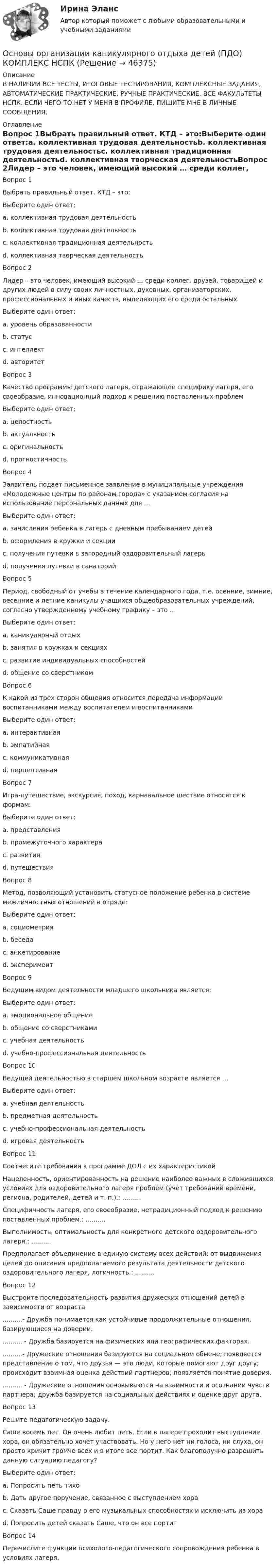     
            Описание
            В НАЛИЧИИ ВСЕ ТЕСТЫ, ИТОГОВЫЕ ТЕСТИРОВАНИЯ, КОМПЛЕКСНЫЕ ЗАДАНИЯ, АВТОМАТИЧЕСКИЕ ПРАКТИЧЕСКИЕ, РУЧНЫЕ ПРАКТИЧЕСКИЕ. ВСЕ ФАКУЛЬТЕТЫ НСПК. ЕСЛИ ЧЕГО-ТО НЕТ У МЕНЯ В ПРОФИЛЕ, ПИШИТЕ МНЕ В ЛИЧНЫЕ СООБЩЕНИЯ. 
            Оглавление
            Вопрос 1Выбрать правильный ответ. КТД – это:Выберите один ответ:a. коллективная трудовая деятельностьb. коллективная трудовая деятельностьc. коллективная традиционная деятельностьd. коллективная творческая деятельностьВопрос 2Лидер – это человек, имеющий высокий … среди коллег, друзей, товарищей и других людей в силу своих личностных, духовных, организаторских, профессиональных и иных качеств, выделяющих его среди остальныхВыберите один ответ:a. уровень образованностиb. статусc. интеллектd. авторитетВопрос 3Качество программы детского лагеря, отражающее специфику лагеря, его своеобразие, инновационный подход к решению поставленных проблемВыберите один ответ:a. целостностьb. актуальностьc. оригинальность d. прогностичностьВопрос 4Заявитель подает письменное заявление в муниципальные учреждения «Молодежные центры по районам города» с указанием согласия на использование персональных данных для …Выберите один ответ:a. зачисления ребенка в лагерь с дневным пребыванием детейb. оформления в кружки и секцииc. получения путевки в загородный оздоровительный лагерь d. получения путевки в санаторийВопрос 5Период, свободный от учебы в течение календарного года, т.е. осенние, зимние, весенние и летние каникулы учащихся общеобразовательных учреждений, согласно утвержденному учебному графику – это …Выберите один ответ:a. каникулярный отдых b. занятия в кружках и секцияхc. развитие индивидуальных способностейd. общение со сверстникомВопрос 6К какой из трех сторон общения относится передача информации воспитанниками между воспитателем и воспитанникамиВыберите один ответ:a. интерактивнаяb. эмпатийнаяc. коммуникативная d. перцептивнаяВопрос 7Игра-путешествие, экскурсия, поход, карнавальное шествие относятся к формам:Выберите один ответ:a. представленияb. промежуточного характераc. развитияd. путешествияВопрос 8Метод, позволяющий установить статусное положение ребенка в системе межличностных отношений в отряде:Выберите один ответ:a. социометрия b. беседаc. анкетированиеd. экспериментВопрос 9Ведущим видом деятельности младшего школьника является:Выберите один ответ:a. эмоциональное общениеb. общение со сверстникамиc. учебная деятельность d. учебно-профессиональная деятельностьВопрос 10Ведущей деятельностью в старшем школьном возрасте является …Выберите один ответ:a. учебная деятельностьb. предметная деятельностьc. учебно-профессиональная деятельность d. игровая деятельностьВопрос 11Соотнесите требования к программе ДОЛ с их характеристикойНацеленность, ориентированность на решение наиболее важных в сложившихся условиях для оздоровительного лагеря проблем (учет требований времени, региона, родителей, детей и т. п.).: ..........Специфичность лагеря, его своеобразие, нетрадиционный подход к решению поставленных проблем.: ..........Выполнимость, оптимальность для конкретного детского оздоровительного лагеря.: ..........Предполагает объединение в единую систему всех действий: от выдвижения целей до описания предполагаемого результата деятельности детского оздоровительного лагеря, логичность.: ..........Вопрос 12Выстроите последовательность развития дружеских отношений детей в зависимости от возраста..........- Дружба понимается как устойчивые продолжительные отношения, базирующиеся на доверии........... - Дружба базируется на физических или географических факторах. ..........- Дружеские отношения базируются на социальном обмене; появляется представление о том, что друзья — это люди, которые помогают друг другу; происходит взаимная оценка действий партнеров; появляется понятие доверия. .......... - Дружеские отношения основываются на взаимности и осознании чувств партнера; дружба базируется на социальных действиях и оценке друг друга.Вопрос 13Решите педагогическую задачу.Саше восемь лет. Он очень любит петь. Если в лагере проходит выступление хора, он обязательно хочет участвовать. Но у него нет ни голоса, ни слуха, он просто кричит громче всех и в итоге все портит. Как благополучно разрешить данную ситуацию педагогу?Выберите один ответ:a. Попросить петь тихоb. Дать другое поручение, связанное с выступлением хора c. Сказать Саше правду о его музыкальных способностях и исключить из хораd. Попросить детей сказать Саше, что он все портитВопрос 14Перечислите функции психолого-педагогического сопровождения ребенка в условиях лагеря.  
            
            
            Основы организации каникулярного отдыха детей (ПДО)Основы организации каникулярного отдыха детей (ПДО) КОМПЛЕКС НСПКОсновы организации каникулярного отдыха детей (ПДО) Практическое задание 1 НСПКОсновы организации каникулярного отдыха детей (ПДО) Тест № 1 НСПКОсновы организации каникулярного отдыха детей (ПДО) Тест № 2 НСПКОсновы организации каникулярного отдыха детей (ПДО)  Тестовые вопросы к разделу 1Основы организации каникулярного отдыха детей (ПДО) тестовые вопросы к разделу 2Основы организации каникулярного отдыха детей (ПДО)Основы организации каникулярного отдыха детей (ПДО)Основы организации каникулярного отдыха детей (ПДО)Основы организации каникулярного отдыха детей (ПДО)Основы организации каникулярного отдыха детей (ПДО)Основы организации каникулярного отдыха детей (ПДО)Основы организации каникулярного отдыха детей (ПДО)