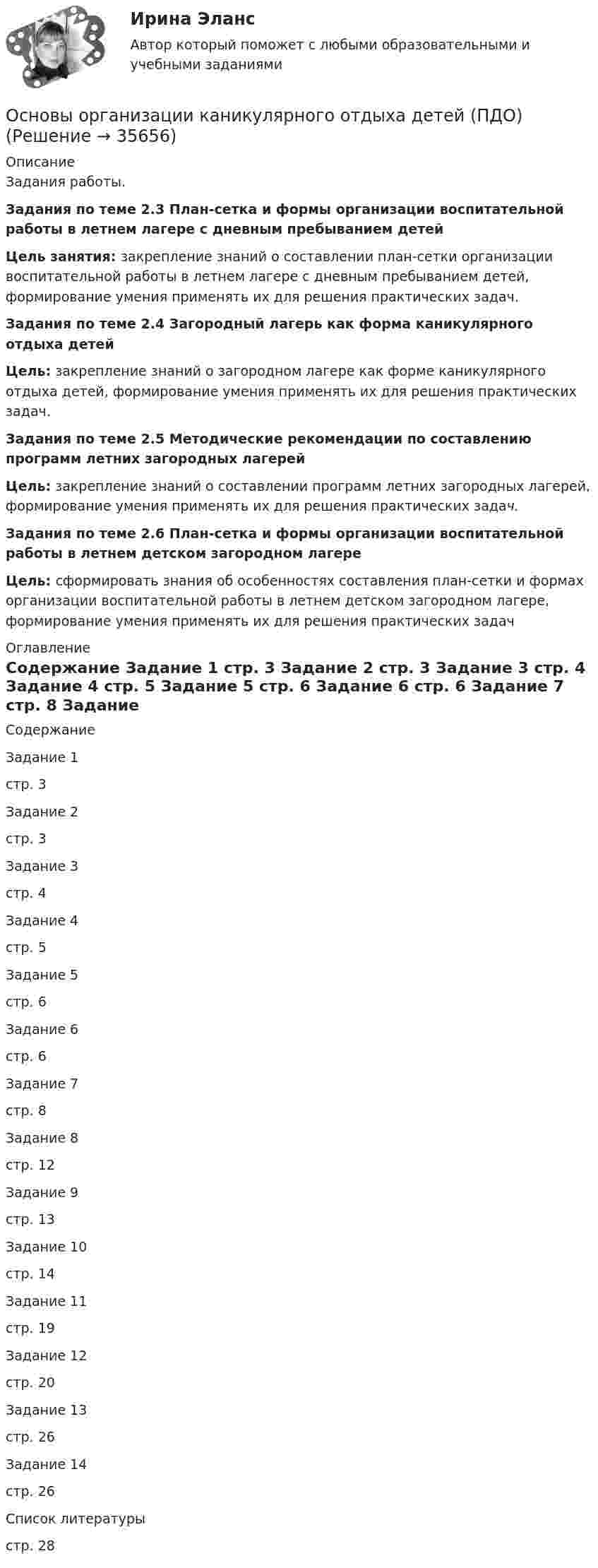     
          Описание
          Задания работы.Задания по теме 2.3 План-сетка и формы организации воспитательной работы в летнем лагере с дневным пребыванием детейЦель занятия: закрепление знаний о составлении план-сетки организации воспитательной работы в летнем лагере с дневным пребыванием детей, формирование умения применять их для решения практических задач.Задания по теме 2.4 Загородный лагерь как форма каникулярного отдыха детейЦель: закрепление знаний о загородном лагере как форме каникулярного отдыха детей, формирование умения применять их для решения практических задач.Задания по теме 2.5 Методические рекомендации по составлению программ летних загородных лагерейЦель: закрепление знаний о составлении программ летних загородных лагерей, формирование умения применять их для решения практических задач. Задания по теме 2.6 План-сетка и формы организации воспитательной работы в летнем детском загородном лагереЦель: сформировать знания об особенностях составления план-сетки и формах организации воспитательной работы в летнем детском загородном лагере, формирование умения применять их для решения практических задач 
          Оглавление
          Содержание  Задание 1 стр. 3    Задание 2 стр. 3   Задание 3 стр. 4   Задание 4 стр. 5   Задание 5 стр. 6   Задание 6 стр. 6   Задание 7 стр. 8   Задание 8 стр. 12   Задание 9 стр. 13   Задание 10 стр. 14   Задание 11 стр. 19   Задание 12 стр. 20   Задание 13 стр. 26   Задание 14 стр. 26   Список литературы стр. 28  
            
            
            Основы организации каникулярного отдыха детей (ПДО)Основы организации каникулярного отдыха детей (ПДО)Основы организации каникулярного отдыха детей (ПДО)Основы организации каникулярного отдыха детей (ПДО)Основы организации каникулярного отдыха детей (ПДО)Основы организации каникулярного отдыха детей (ПДО) КОМПЛЕКС НСПКОсновы организации каникулярного отдыха детей (ПДО) Практическое задание 1 НСПКОсновы организации и управления добровольческой деятельностью (1-4 тест) ВиттеОсновы организации и управления, тесты РосдистантОсновы организации каникулярного отдыха детейОсновы организации каникулярного отдыха детей (ПДО)Основы организации каникулярного отдыха детей (ПДО)Основы организации каникулярного отдыха детей (ПДО)Основы организации каникулярного отдыха детей (ПДО)
