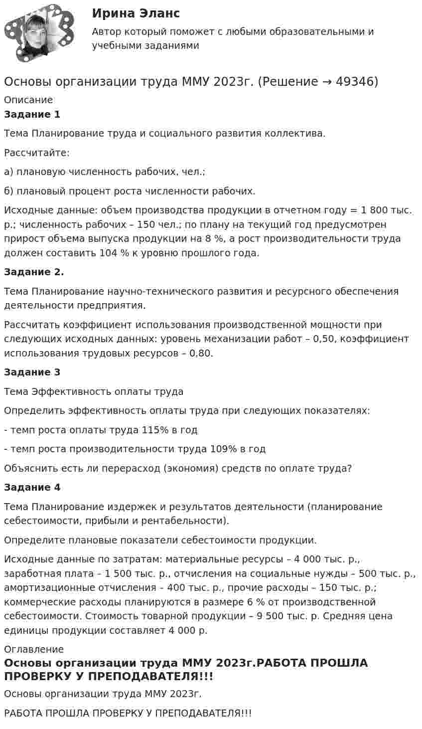     
            Описание
             Задание 1	Тема Планирование труда и социального развития коллектива.	Рассчитайте: 	а) плановую численность рабочих, чел.;	б) плановый процент роста численности рабочих.	Исходные данные: объем производства продукции в отчетном году = 1 800 тыс. р.; численность рабочих – 150 чел.; по плану на текущий год предусмотрен прирост объема выпуска продукции на 8 %, а рост производительности труда должен составить 104 % к уровню прошлого года. Задание 2. 	Тема Планирование научно-технического развития и ресурсного обеспечения деятельности предприятия.	Рассчитать коэффициент использования производственной мощности при следующих исходных данных: уровень механизации работ – 0,50, коэффициент использования трудовых ресурсов – 0,80. Задание 3 	Тема Эффективность оплаты труда	Определить эффективность оплаты труда при следующих показателях:	- темп роста оплаты труда 115% в год	- темп роста производительности труда 109% в год	Объяснить есть ли перерасход (экономия) средств по оплате труда? Задание 4 	Тема Планирование издержек и результатов деятельности (планирование себестоимости, прибыли и рентабельности).	Определите плановые показатели себестоимости продукции.	Исходные данные по затратам: материальные ресурсы – 4 000 тыс. р., заработная плата – 1 500 тыс. р., отчисления на социальные нужды – 500 тыс. р., амортизационные отчисления – 400 тыс. р., прочие расходы – 150 тыс. р.; коммерческие расходы планируются в размере 6 % от производственной себестоимости. Стоимость товарной продукции – 9 500 тыс. р. Средняя цена единицы продукции составляет 4 000 р. 
            Оглавление
            Основы организации труда ММУ 2023г.РАБОТА ПРОШЛА ПРОВЕРКУ У ПРЕПОДАВАТЕЛЯ!!! 
            
            
            Основы организации трудаОсновы организации труда ММУ 2023г.основы организации труда на преприятииОсновы организации труда//ТУСУР//ЗачетОСНОВЫ ОРГАНИЗАЦИИ ТРУДА//ТУСУР//КОНТРОЛЬНАЯ РАБОТА №1//ОТВЕТ НА СКРИНЕОСНОВЫ ОРГАНИЗАЦИИ ТРУДА//ТУСУР//КОНТРОЛЬНАЯ РАБОТА №1//ОТВЕТ НА СКРИНЕОСНОВЫ ОРГАНИЗАЦИИ ТРУДА//ТУСУР//КОНТРОЛЬНАЯ РАБОТА №1//ОТВЕТ НА СКРИНЕОсновы организации каникулярного отдыха детей (ПДО)Основы организации каникулярного отдыха детей (ПДО) КОМПЛЕКС НСПКОсновы организации каникулярного отдыха детей (ПДО) Практическое задание 1 НСПКОсновы организации каникулярного отдыха детей (ПДО) Тест № 1 НСПКОсновы организации каникулярного отдыха детей (ПДО) Тест № 2 НСПКОсновы организации каникулярного отдыха детей (ПДО)  Тестовые вопросы к разделу 1Основы организации каникулярного отдыха детей (ПДО) тестовые вопросы к разделу 2
