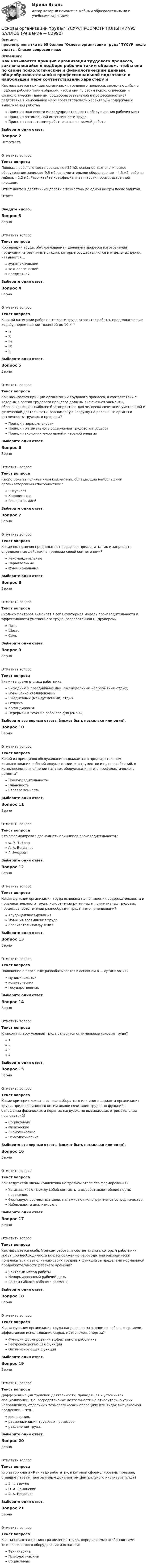     
            Описание
            просмотр попытки на 95 баллов Основы организации труда ТУСУР после оплаты. Список вопросов ниже 
            Оглавление
            Как называется принцип организации трудового процесса, заключающийся в подборе рабочих таким образом, чтобы они по своим психологическим и физиологическим данным, общеобразовательной и профессиональной подготовке в наибольшей мере соответствовали характеру и содержанию выполняемой работы?Принцип плановости и предупредительности обслуживания рабочих местПринцип оптимальной интенсивности трудаПринцип соответствия работника выполняемой работеВыберите один ответ.Вопрос 2Нет ответаОтметить вопросТекст вопросаПлощадь рабочего места составляет 32 м2, основное технологическое оборудование занимает 9,5 м2, вспомогательное оборудование – 4,5 м2, рабочая мебель – 2,2 м2. Рассчитайте коэффициент занятости производственной площади.Ответ дайте в десятичных дробях с точностью до одной цифры после запятой.Ответ:Введите число.Вопрос 3ВерноОтметить вопросТекст вопросаКооперация труда, обусловливаемая делением процесса изготовления продукции на различные стадии, которые осуществляются в отдельных цехах, называется…функциональной.технологической.предметной.Выберите один ответ.Вопрос 4ВерноОтметить вопросТекст вопросаК какой категории работ по тяжести труда относятся работы, предполагающие ходьбу, перемещение тяжестей до 10 кг?IаIбIIаIIбIIIВыберите один ответ.Вопрос 5ВерноОтметить вопросТекст вопросаКак называется принцип организации трудового процесса, в соответствии с которым в состав трудового процесса должны включаться элементы, обеспечивающие наиболее благоприятное для человека сочетание умственной и физической деятельности, равномерную нагрузку на различные органы и ритмичность трудового процесса?Принцип параллельностиПринцип оптимального содержания трудового процессаПринцип экономии мускульной и нервной энергииВыберите один ответ.Вопрос 6ВерноОтметить вопросТекст вопросаКакую роль выполняет член коллектива, обладающий наибольшими организаторскими способностями?ЭнтузиастКоординаторГенератор идейВыберите один ответ.Вопрос 7ВерноОтметить вопросТекст вопросаКакие полномочия предполагают право как предлагать, так и запрещать определенные действия в пределах своей компетенции?РекомендательныеПараллельныеФункциональныеВыберите один ответ.Вопрос 8ВерноОтметить вопросТекст вопросаСколько факторов включает в себя факторная модель производительности и эффективности умственного труда, разработанная П. Друкером?ПятьШестьСемьВыберите один ответ.Вопрос 9ВерноОтметить вопросТекст вопросаУкажите время отдыха работника.Выходные и праздничные дни (еженедельный непрерывный отдых)Повышение квалификацииЕжедневный (междусменный) отдыхОтпускаКомандировкиПерерывы в течение рабочего дня (смены)Выберите все верные ответы (может быть несколько или один).Вопрос 10ВерноОтметить вопросТекст вопросаКакой из принципов обслуживания выражается в предварительном комплектовании рабочей документации, инструментов и приспособлений, в комплексном выполнении наладок оборудования и его профилактического ремонта?ПредупредительностьПлановостьСвоевременностьВыберите один ответ.Вопрос 11ВерноОтметить вопросТекст вопросаКто сформулировал двенадцать принципов производительности?Ф. У. ТейлорА. А. БогдановГ. ЭмерсонВыберите один ответ.Вопрос 12ВерноОтметить вопросТекст вопросаКакая функция организации труда основана на повышении содержательности и привлекательности труда, искоренении рутинных и примитивных трудовых процессов, обеспечении разнообразия труда и его гуманизации?Трудощадящая функцияФункция возвышения трудаВоспитательная функцияВыберите один ответ.Вопрос 13ВерноОтметить вопросТекст вопросаПоложение о персонале разрабатывается в основном в … организациях.муниципальныхкоммерческихгосударственныхВыберите один ответ.Вопрос 14ВерноОтметить вопросТекст вопросаК какому классу условий труда относятся оптимальные условия труда?1234Выберите один ответ.Вопрос 15ВерноОтметить вопросТекст вопросаКакие критерии лежат в основе выбора того или иного варианта организации труда, предполагающего оптимальное сочетание трудовых функций в отношении физических и нервных нагрузок, не вызывающих отрицательных последствий?СоциальныеФизическиеЭкономическиеПсихологическиеВыберите все верные ответы (может быть несколько или один).Вопрос 16ВерноОтметить вопросТекст вопросаКак ведут себя члены коллектива на третьем этапе его формирования?Устанавливают между собой контакты и вырабатывают общие нормы поведения.Формируют совместные цели, налаживают конструктивное сотрудничество.Наблюдают и анализируют.Выберите один ответ.Вопрос 17ВерноОтметить вопросТекст вопросаКак называется особый режим работы, в соответствии с которым работники могут при необходимости по распоряжению работодателя эпизодически привлекаться к выполнению своих трудовых функций за пределами нормальной продолжительности рабочего времени?Вахтовый метод работыНенормированный рабочий деньРежим гибкого рабочего времениВыберите один ответ.Вопрос 18ВерноОтметить вопросТекст вопросаКакая функция организации труда направлена на экономию рабочего времени, эффективное использование сырья, материалов, энергии?Функция формирования эффективного работникаРесурсосберегающая функцияОптимизирующая функцияВыберите один ответ.Вопрос 19ВерноОтметить вопросТекст вопросаДифференциация трудовой деятельности, приводящая к устойчивой специализации, т.е. сосредоточение деятельности на относительно узких направлениях, отдельных технологических операциях или видах выпускаемой продукции, – это…кооперация.рационализация трудовых процессов.разделение труда.Выберите один ответ.Вопрос 20ВерноОтметить вопросТекст вопросаКто автор книги «Как надо работать», в которой сформулированы правила, ставшие первым программным документом Центрального института труда?А. К. ГастевО. А. ЕрманскийА. А. БогдановВыберите один ответ.Вопрос 21ВерноОтметить вопросТекст вопросаКак называются границы разделения труда, определяемые особенностями технологического оборудования и оснастки?ТехническиеПсихологическиеСоциальные  
            
            
            ОСНОВЫ ОРГАНИЗАЦИИ ТРУДА//ТУСУР//КОНТРОЛЬНАЯ РАБОТА №1//ОТВЕТ НА СКРИНЕОсновы организации труда//ТУСУР//ПРОСМОТР ПОПЫТКИ//95 БАЛЛОВОсновы организации управления в строительстве ТГУ РОСДИСТАНТОсновы организации учебного процесса с использованием компьютерных технологий - контрольнаяОсновы ОРД Вариант 10 ОМАОсновы ОРД(оперативно розыскной деятельности). Синергия. Тест.Основы ОРД. Ответы на тест Синергия. 2022ОСНОВЫ ОРГАНИЗАЦИИ ТРУДА//ТУСУР//КОНТРОЛЬНАЯ РАБОТА №1//ОТВЕТ НА СКРИНЕОСНОВЫ ОРГАНИЗАЦИИ ТРУДА//ТУСУР//КОНТРОЛЬНАЯ РАБОТА №1//ОТВЕТ НА СКРИНЕОСНОВЫ ОРГАНИЗАЦИИ ТРУДА//ТУСУР//КОНТРОЛЬНАЯ РАБОТА №1//ОТВЕТ НА СКРИНЕОСНОВЫ ОРГАНИЗАЦИИ ТРУДА//ТУСУР//КОНТРОЛЬНАЯ РАБОТА №1//ОТВЕТ НА СКРИНЕОСНОВЫ ОРГАНИЗАЦИИ ТРУДА//ТУСУР//КОНТРОЛЬНАЯ РАБОТА №1//ОТВЕТ НА СКРИНЕОСНОВЫ ОРГАНИЗАЦИИ ТРУДА//ТУСУР//КОНТРОЛЬНАЯ РАБОТА №1//ОТВЕТ НА СКРИНЕОСНОВЫ ОРГАНИЗАЦИИ ТРУДА//ТУСУР//КОНТРОЛЬНАЯ РАБОТА №1//ОТВЕТ НА СКРИНЕ