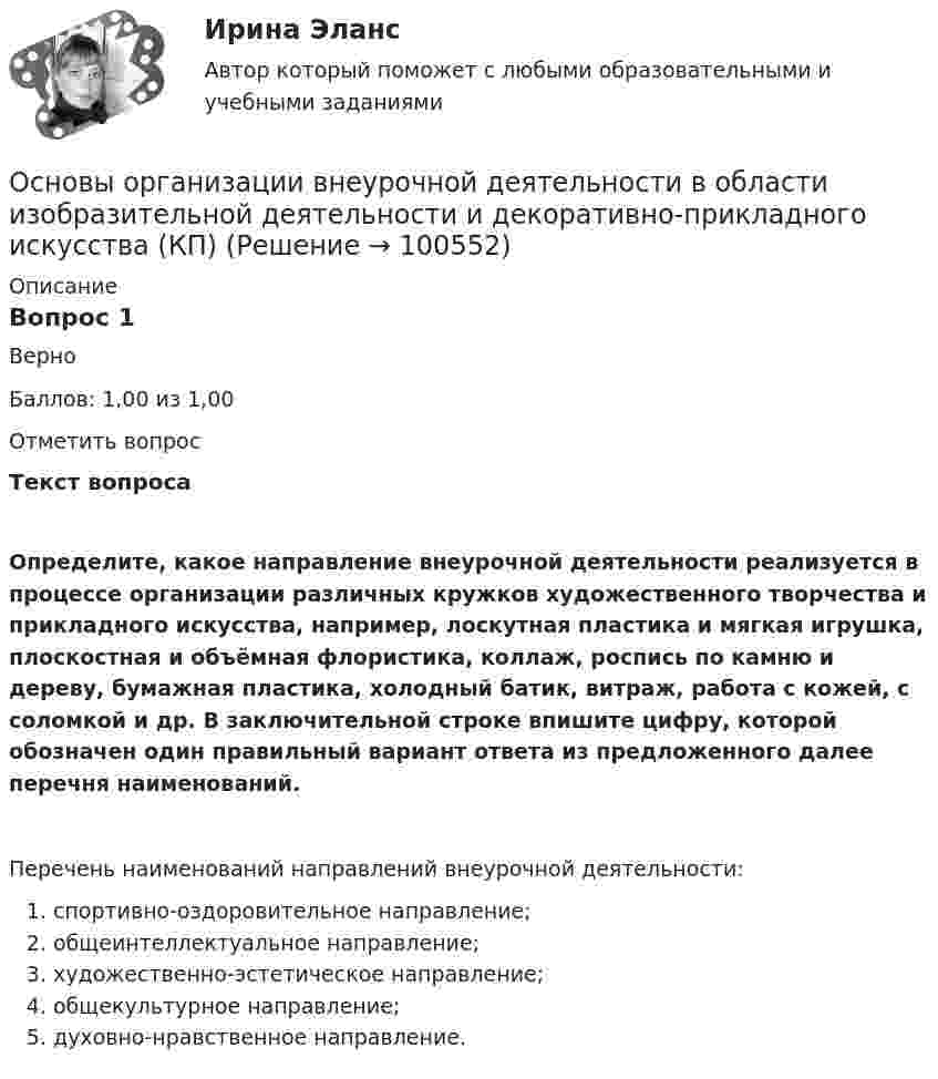      
            Описание
            Вопрос 1ВерноБаллов: 1,00 из 1,00Отметить вопросТекст вопросаОпределите, какое направление внеурочной деятельности реализуется в процессе организации различных кружков художественного творчества и прикладного искусства, например, лоскутная пластика и мягкая игрушка, плоскостная и объёмная флористика, коллаж, роспись по камню и дереву, бумажная пластика, холодный батик, витраж, работа с кожей, с соломкой и др. В заключительной строке впишите цифру, которой обозначен один правильный вариант ответа из предложенного далее перечня наименований.Перечень наименований направлений внеурочной деятельности:  спортивно-оздоровительное направление;   общеинтеллектуальное направление;  художественно-эстетическое направление;  общекультурное направление;  духовно-нравственное направление.   
            
            
            Основы организации внеурочной деятельности в области изобразительной деятельности и декоративно-прикладного искусства (КП)Основы организации внеурочной деятельности в области изобразительной деятельности и декоративно-прикладного искусства (КП) Основы организации внеурочной деятельности в области изобразительной деятельности и декоративно-прикладного искусства (КП) Практическое занятие 3. Задание 4Основы организации внеурочной работы ИЗООсновы организации внеурочной работы (изобразительная деятельность и декоративно-прикладное искусствоОсновы организации внеурочной работы (изобразительная деятельность и декоративно-прикладное искусство) (ПНК)Основы организации внеурочной работы (изобразительная деятельность и декоративно-прикладное искусство) (ПНК)💯 Основы оздоровительной гимнастики (ответы на тест Синергия / МОИ / МТИ / МосАП, сентябрь 2023)💯 Основы оздоровительной гимнастики (правильные ответы на тест Синергия / МОИ / МТИ / МосАП)💯 Основы оздоровительной гимнастики (правильные ответы на тест Синергия / МОИ / МТИ / МосАП, август 2023)Основы оперативно-розыскного права (ответы на тест Синергия / МТИ / МОИ / МосАП)Основы оперативно-розыскной деятельностиОсновы оперативно-розыскной деятельности. КонтрольнаяОсновы организации бухгалтерского учета в коммерческих банках тесты с ответами