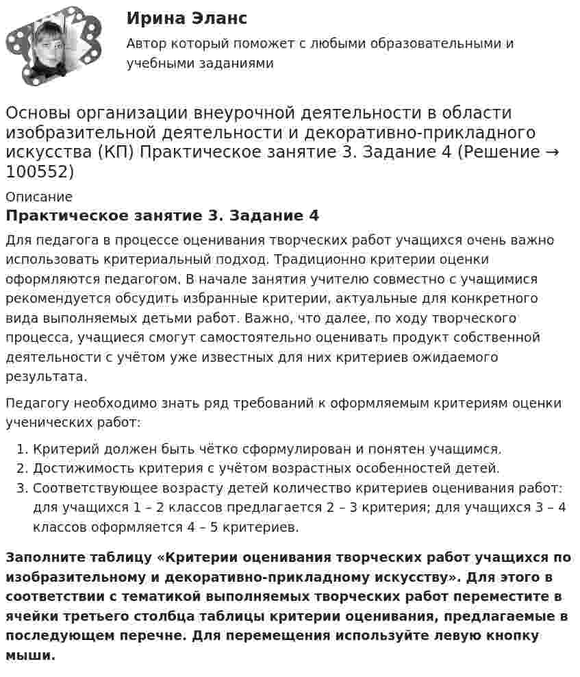     
            Описание
            Практическое занятие 3. Задание 4Для педагога в процессе оценивания творческих работ учащихся очень важно использовать критериальный подход. Традиционно критерии оценки оформляются педагогом. В начале занятия учителю совместно с учащимися рекомендуется обсудить избранные критерии, актуальные для конкретного вида выполняемых детьми работ. Важно, что далее, по ходу творческого процесса, учащиеся смогут самостоятельно оценивать продукт собственной деятельности с учётом уже известных для них критериев ожидаемого результата.Педагогу необходимо знать ряд требований к оформляемым критериям оценки ученических работ:   Критерий должен быть чётко сформулирован и понятен учащимся.   Достижимость критерия с учётом возрастных особенностей детей.  Соответствующее возрасту детей количество критериев оценивания работ: для учащихся 1 – 2 классов предлагается 2 – 3 критерия; для учащихся 3 – 4 классов оформляется 4 – 5 критериев.Заполните таблицу «Критерии оценивания творческих работ учащихся по изобразительному и декоративно-прикладному искусству». Для этого в соответствии с тематикой выполняемых творческих работ переместите в ячейки третьего столбца таблицы критерии оценивания, предлагаемые в последующем перечне. Для перемещения используйте левую кнопку мыши.   
            
            
            Основы организации внеурочной деятельности в области изобразительной деятельности и декоративно-прикладного искусства (КП) Основы организации внеурочной деятельности в области изобразительной деятельности и декоративно-прикладного искусства (КП) Практическое занятие 3. Задание 4Основы организации внеурочной работы ИЗООсновы организации внеурочной работы (изобразительная деятельность и декоративно-прикладное искусствоОсновы организации внеурочной работы (изобразительная деятельность и декоративно-прикладное искусство) (ПНК)Основы организации внеурочной работы (изобразительная деятельность и декоративно-прикладное искусство) (ПНК)Основы организации внеурочной работы (изобразительная деятельность и декоративно-прикладное искусство) (ПНК)💯 Основы оздоровительной гимнастики (правильные ответы на тест Синергия / МОИ / МТИ / МосАП)💯 Основы оздоровительной гимнастики (правильные ответы на тест Синергия / МОИ / МТИ / МосАП, август 2023)Основы оперативно-розыскного права (ответы на тест Синергия / МТИ / МОИ / МосАП)Основы оперативно-розыскной деятельностиОсновы оперативно-розыскной деятельности. КонтрольнаяОсновы организации бухгалтерского учета в коммерческих банках тесты с ответамиОсновы организации внеурочной деятельности в области изобразительной деятельности и декоративно-прикладного искусства (КП)