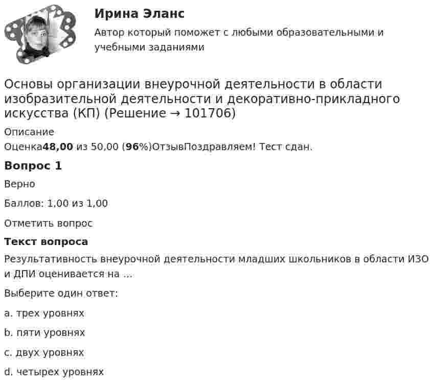       
            Описание
            Оценка48,00 из 50,00 (96%)ОтзывПоздравляем! Тест сдан.Вопрос 1ВерноБаллов: 1,00 из 1,00Отметить вопросТекст вопросаРезультативность внеурочной деятельности младших школьников в области ИЗО и ДПИ оценивается на …Выберите один ответ:a. трех уровнях b. пяти уровняхc. двух уровняхd. четырех уровнях   