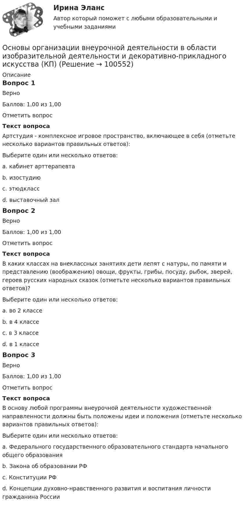      
            Описание
            Вопрос 1ВерноБаллов: 1,00 из 1,00Отметить вопросТекст вопросаАртстудия - комплексное игровое пространство, включающее в себя (отметьте несколько вариантов правильных ответов):Выберите один или несколько ответов:a. кабинет арттерапевтаb. изостудию c. этюдкласс d. выставочный зал Вопрос 2ВерноБаллов: 1,00 из 1,00Отметить вопросТекст вопросаВ каких классах на внеклассных занятиях дети лепят с натуры, по памяти и представлению (воображению) овощи, фрукты, грибы, посуду, рыбок, зверей, героев русских народных сказок (отметьте несколько вариантов правильных ответов)?Выберите один или несколько ответов:a. во 2 классе b. в 4 классеc. в 3 классеd. в 1 классе Вопрос 3ВерноБаллов: 1,00 из 1,00Отметить вопросТекст вопросаВ основу любой программы внеурочной деятельности художественной направленности должны быть положены идеи и положения (отметьте несколько вариантов правильных ответов):Выберите один или несколько ответов:a. Федерального государственного образовательного стандарта начального общего образования b. Закона об образовании РФc. Конституции РФd. Концепции духовно-нравственного развития и воспитания личности гражданина России    
            
            
            Основы организации бухгалтерского учета в коммерческих банках тесты с ответамиОсновы организации внеурочной деятельности в области изобразительной деятельности и декоративно-прикладного искусства (КП)Основы организации внеурочной деятельности в области изобразительной деятельности и декоративно-прикладного искусства (КП)Основы организации внеурочной деятельности в области изобразительной деятельности и декоративно-прикладного искусства (КП) Основы организации внеурочной деятельности в области изобразительной деятельности и декоративно-прикладного искусства (КП) Практическое занятие 3. Задание 4Основы организации внеурочной работы ИЗООсновы организации внеурочной работы (изобразительная деятельность и декоративно-прикладное искусство💯 Основы оздоровительной гимнастики (все ответы на тест Синергия / МТИ / МосАП, март 2023)💯 Основы оздоровительной гимнастики (ответы на тест Синергия / МОИ / МТИ / МосАП, октябрь 2023)💯 Основы оздоровительной гимнастики (ответы на тест Синергия / МОИ / МТИ / МосАП, сентябрь 2023)💯 Основы оздоровительной гимнастики (правильные ответы на тест Синергия / МОИ / МТИ / МосАП)💯 Основы оздоровительной гимнастики (правильные ответы на тест Синергия / МОИ / МТИ / МосАП, август 2023)Основы оперативно-розыскного права (ответы на тест Синергия / МТИ / МОИ / МосАП)Основы оперативно-розыскной деятельности