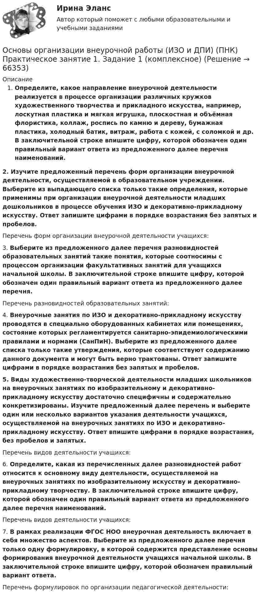      
            Описание
            Определите, какое направление внеурочной деятельности реализуется в процессе организации различных кружков художественного творчества и прикладного искусства, например, лоскутная пластика и мягкая игрушка, плоскостная и объёмная флористика, коллаж, роспись по камню и дереву, бумажная пластика, холодный батик, витраж, работа с кожей, с соломкой и др. В заключительной строке впишите цифру, которой обозначен один правильный вариант ответа из предложенного далее перечня наименований.2. Изучите предложенный перечень форм организации внеурочной деятельности, осуществляемой в образовательном учреждении. Выберите из выпадающего списка только такие определения, которые применимы при организации внеурочной деятельности младших дошкольников в процессе обучения ИЗО и декоративно-прикладному искусству. Ответ запишите цифрами в порядке возрастания без запятых и пробелов.Перечень форм организации внеурочной деятельности учащихся:3. Выберите из предложенного далее перечня разновидностей образовательных занятий такие понятия, которые соотносимы с процессом организации факультативных занятий для учащихся начальной школы. В заключительной строке впишите цифру, которой обозначен один правильный вариант ответа из предложенного далее перечня.Перечень разновидностей образовательных занятий: 4. Внеурочные занятия по ИЗО и декоративно-прикладному искусству проводятся в специально оборудованных кабинетах или помещениях, состояние которых регламентируется санитарно-эпидемиологическими правилами и нормами (СанПиН). Выберите из предложенного далее списка только такие утверждения, которые соответствуют содержанию данного документа и могут быть верно трактованы. Ответ запишите цифрами в порядке возрастания без запятых и пробелов.5. Виды художественно-творческой деятельности младших школьников на внеурочных занятиях по изобразительному и декоративно-прикладному искусству достаточно специфичны и содержательно конкретизированы. Изучите предложенный далее перечень и выберите один или несколько вариантов указания деятельности учащихся, осуществляемой на внеурочных занятиях по ИЗО и декоративно-прикладному искусству. Ответ впишите цифрами в порядке возрастания, без пробелов и запятых.Перечень видов деятельности учащихся: 6. Определите, какая из перечисленных далее разновидностей работ относится к основному виду деятельности, осуществляемой на внеурочных занятиях по изобразительному искусству и декоративно-прикладному творчеству. В заключительной строке впишите цифру, которой обозначен один правильный вариант ответа из предложенного далее перечня наименований.Перечень видов деятельности учащихся:7. В рамках реализации ФГОС НОО внеурочная деятельность включает в себя множество аспектов. Выберите из предложенного далее перечня только одну формулировку, в которой содержится представление основы формирования внеурочной деятельности учащихся начальной школы. В заключительной строке впишите цифру, которой обозначен правильный вариант ответа.Перечень формулировок по организации педагогической деятельности:   
            
            
            Основы организации внеурочной работы (ИЗО и ДПИ)) Основы организации внеурочной работы (ИЗО и ДПИ) (ПНК) Практическое занятие 1. Задание 1 (комплексное)Основы организации внеурочной работы ИЗО и ДПИ  (ПНК) Тестовые вопросы к разделу 1 НСПКОсновы организации внеурочной работы ИЗО и ДПИ (ПНК) Тестовые вопросы к разделу 2 НСПКОсновы организации внеурочной работы Практическое занятие 1. Задание 1 (комплексное) НСПКОсновы организации внеурочной работы практическое занятие 2 Задание 1 (комплексное)ОСНОВЫ ОРГАНИЗАЦИИ ВНЕУРОЧНОЙ РАБОТЫ  ТЕСТ-1   НСПКОсновы организации внеурочной работы (изобразительная деятельность и декоративно-прикладное искусство) Практическое занятие 3. Задание 2, 3, 5Основы организации внеурочной работы (изобразительная деятельность и декоративно-прикладное искусство) Практическое занятие 4. Задание 1 (комплексное)Основы организации внеурочной работы (изобразительная деятельность и декоративно-прикладное искусство) Практическое занятие 4. Задание 2, 3, 5Основы организации внеурочной работы (изобразительная деятельность и декоративно-прикладное искусство) Практическое занятие 5. Задание 1 (комплексное)Основы организации внеурочной работы (изобразительная деятельность и декоративно-прикладное искусство) Практическое занятие 5. Задание 2, 4, 5Основы организации внеурочной работы (изобразительная деятельность и ДПИ)Основы организации внеурочной работы (изобразительная деятельность и ДПИ)