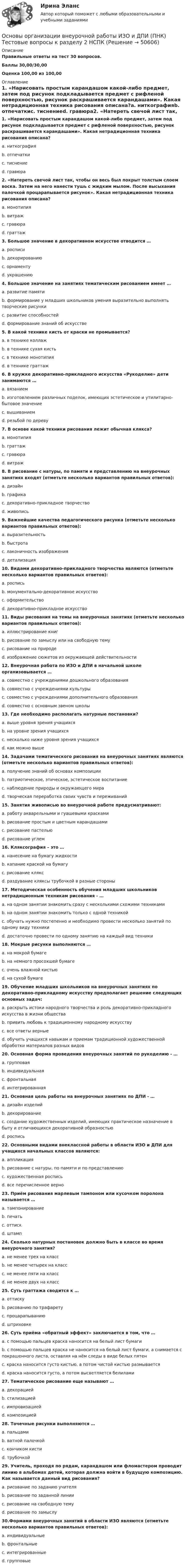     
            Описание
            Правильные ответы на тест 30 вопросов.Баллы 30,00/30,00Оценка 100,00 из 100,00 
            Оглавление
            1. «Нарисовать простым карандашом какой-либо предмет, затем под рисунок подкладывается предмет с рифленой поверхностью, рисунок раскрашивается карандашами». Какая нетрадиционная техника рисования описана?a. ниткографияb. отпечаткиc. тиснениеd. гравюра2. «Натереть свечой лист так, чтобы он весь был покрыт толстым слоем воска. Затем на него нанести тушь с жидким мылом. После высыхания палочкой процарапывается рисунок». Какая нетрадиционная техника рисования описана?a. монотипияb. витражc. гравюраd. граттаж3. Большое значение в декоративном искусстве отводится …a. росписиb. декорированиюc. орнаментуd. украшению4. Большое значение на занятиях тематическим рисованием имеет …a. развитие памятиb. формирование у младших школьников умения выразительно выполнять творческие рисункиc. развитие способностейd. формирование знаний об искусстве5. В какой технике кисть от краски не промывается?a. в технике коллажb. в технике сухая кистьc. в технике монотипияd. в технике граттаж6. В кружке декоративно-прикладного искусства «Рукоделие» дети занимаются …a. вязаниемb. изготовлением различных поделок, имеющих эстетическое и утилитарно-бытовое значениеc. вышиваниемd. резьбой по дереву7. В основе какой техники рисования лежит обычная клякса?a. монотипияb. граттажc. гравюраd. витраж8. В рисование с натуры, по памяти и представлению на внеурочных занятиях входят (отметьте несколько вариантов правильных ответов):a. дизайнb. графикаc. декоративно-прикладное творчествоd. живопись 9. Важнейшие качества педагогического рисунка (отметьте несколько вариантов правильных ответов):a. выразительностьb. быстротаc. лаконичность изображенияd. детализация  10. Видами декоративно-прикладного творчества являются (отметьте несколько вариантов правильных ответов):a. росписьb. монументально-декоративное искусствоc. оформительствоd. декоративно-прикладное искусство  11. Виды рисования на темы на внеурочных занятиях (отметьте несколько вариантов правильных ответов):a. иллюстрирование книгb. рисование по замыслу или на свободную темуc. рисование на природеd. изображение сюжетов из окружающей действительности    12. Внеурочная работа по ИЗО и ДПИ в начальной школе организовывается …a. совместно с учреждениями дошкольного образованияb. совместно с учреждениями культурыc. совместно с учреждениями дополнительного образованияd. совместно с основным звеном школы13. Где необходимо располагать натурные постановки?a. выше уровня зрения учащихсяb. на уровне зрения учащихсяc. несколько ниже уровня зрения учащихсяd. как можно выше14. Задачами тематического рисования на внеурочных занятиях являются (отметьте несколько вариантов правильных ответов):a. получение знаний об основах композицииb. патриотическое, этическое, эстетическое воспитаниеc. наблюдение природы и окружающего мираd. творческая переработка своих чувств и переживаний  15. Занятия живописью во внеурочной работе предусматривают:a. работу акварельными и гуашевыми краскамиb. рисование простым и цветным карандашамиc. рисование пастельюd. рисование углем16. Кляксография – это …a. нанесение на бумагу жидкостиb. капание краской на бумагуc. рисование кляксd. раздувание кляксы трубочкой в разные стороны17. Методическая особенность обучения младших школьников нетрадиционным техникам рисования - …a. на одном занятии знакомить сразу с несколькими схожими техникамиb. на одном занятии знакомить только с одной техникойc. обучать нужно постепенно и необходимо провести несколько занятий по одному виду техникиd. достаточно провести по одному занятию на каждый вид техники  18. Мокрые рисунки выполняются …a. на мокрой бумагеb. на немного просохшей бумагеc. очень влажной кистьюd. на сухой бумаге19. Обучение младших школьников на внеурочных занятиях по декоративно-прикладному искусству предполагает решение следующих основных задач:a. раскрыть истоки народного творчества и роль декоративно-прикладного искусства в жизни обществаb. привить любовь к традиционному народному искусствуc. все ответы верныеd. обучить учащихся навыкам и приемам традиционной художественной обработки материалов разных видов20. Основная форма проведения внеурочных занятий по рукоделию - …a. групповаяb. индивидуальнаяc. фронтальнаяd. интегрированная21. Основная цель работы на внеурочных занятиях по ДПИ - …a. дизайн изделийb. декорированиеc. создание художественных изделий, имеющих практическое назначение в быту и отличающихся декоративной образностьюd. роспись22. Основными видами внеклассной работы в области ИЗО и ДПИ для учащихся начальных классов являются:a. аппликацияb. рисование с натуры, по памяти и по представлениюc. художественная росписьd. все перечисленное верно23. Приём рисования марлевым тампоном или кусочком поролона называется …a. тампонированиеb. печатьc. оттискd. штамп  24. Сколько натурных постановок должно быть в классе во время внеурочного занятия?a. не менее трех на классb. не менее четырех на классc. не менее пяти на классd. не менее двух на класс25. Суть граттажа сводится к …a. оттискуb. рисованию по трафаретуc. процарапываниюd. штриховке26. Суть приёма «обратный эффект» заключается в том, что …a. с помощью пальцев краска наносится на белый лист бумагиb. с помощью пальцев краска не наносится на белый лист бумаги, а снимается с покрашенного листа, оставляя на нём следы в виде белых пятенc. краска наносится густо кистью, а потом чистой кистью размываетсяd. краска наносится густо, а потом высветляется белилами27. Тематическое рисование еще называют …a. декорациейb. стилизациейc. импровизациейd. композицией28. Точечные рисунки выполняются …a. пальцамиb. ватной палочкойc. кончиком кистиd. трубочкой29. Учитель, проходя по рядам, карандашом или фломастером проводит линию в альбомах детей, которая должна войти в будущую композицию. Как называется данный вид рисования?a. рисование по заданию учителяb. рисование по заданной линииc. рисование на свободную темуd. рисование по замыслу 30.Формами внеурочных занятий в области ИЗО являются (отметьте несколько вариантов правильных ответов):a. индивидуальныеb. фронтальныеc. интегрированныеd. групповые   
            
            
            Основы организации внеурочной работы ИЗО и ДПИ  (ПНК) Тестовые вопросы к разделу 1 НСПКОсновы организации внеурочной работы ИЗО и ДПИ (ПНК) Тестовые вопросы к разделу 2 НСПКОсновы организации внеурочной работы Практическое занятие 1. Задание 1 (комплексное) НСПКОсновы организации внеурочной работы практическое занятие 2 Задание 1 (комплексное)ОСНОВЫ ОРГАНИЗАЦИИ ВНЕУРОЧНОЙ РАБОТЫ  ТЕСТ-1   НСПКОсновы организации внеурочной работы  ТЕСТ-2  НСПК«Основы организации и проведения АСР» Тема 1.1. Нормативно-правовые основы организации и ведения аварийно-спасательных работ. Задание Построить структуру представления о проведении аварийно-спасательных работ при пожаре в виде таблицы.Основы организации внеурочной работы (изобразительная деятельность и декоративно-прикладное искусство) Практическое занятие 4. Задание 2, 3, 5Основы организации внеурочной работы (изобразительная деятельность и декоративно-прикладное искусство) Практическое занятие 5. Задание 1 (комплексное)Основы организации внеурочной работы (изобразительная деятельность и декоративно-прикладное искусство) Практическое занятие 5. Задание 2, 4, 5Основы организации внеурочной работы (изобразительная деятельность и ДПИ)Основы организации внеурочной работы (изобразительная деятельность и ДПИ)Основы организации внеурочной работы (ИЗО ДПИ)Основы организации внеурочной работы (ИЗО и ДПИ)) 