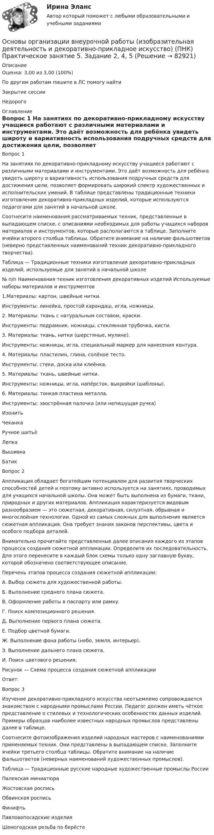      
            Описание
            Оценка: 3,00 из 3,00 (100%)По другим работам пишите в ЛС помогу найтиЗакрытие сессииНедорого 
            Оглавление
            Вопрос 1
На занятиях по декоративно-прикладному искусству учащиеся работают с различными материалами и инструментами. Это даёт возможность для ребёнка увидеть широту и вариативность использования подручных средств для достижения цели, позволяет формировать широкий спектр художественных и исполнительских умений. В таблице представлены традиционные техники изготовления декоративно-прикладных изделий, которые используются педагогами для занятий в начальной школе. 
Соотнесите наименования рассматриваемых техник, представленные в выпадающем списке, с описаниями необходимых для работы учащихся наборов материалов и инструментов, которые располагаются в таблице. Заполните ячейки второго столбца таблицы. Обратите внимание на наличие фальшответов (неверно представленных наименований техник декоративно-прикладного творчества).
Таблица — Традиционные техники изготовления декоративно-прикладных изделий, используемые для занятий в начальной школе
№
п/п	Наименования техник изготовления декоративных изделий	Используемые наборы материалов и инструментов1.Материалы: картон, швейные нитки.
Инструменты: линейка, простой карандаш, игла, ножницы.
2. Материалы: ткань с натуральным составом, краски.
Инструменты: подрамник, ножницы, стеклянная трубочка, кисти.
3.  Материалы: ткань, нитки (шерстяные, мулине).
Инструменты: ножницы, игла, специальный маркер для нанесения контура.
4.  Материалы: пластилин, глина, солёное тесто.
Инструменты: стеки, доска или клеёнка.
5. Материалы: ткань, швейные нитки.
Инструменты: ножницы, игла, напёрсток, выкройки (шаблоны).
6. Материалы: тонкая пластина металла.
Инструменты: заострённая палочка (или непишущая ручка)Изонить 	Чеканка  	Ручное шитьёЛепка 	Вышивка 	Батик 	
Вопрос 2
Аппликация обладает богатейшим потенциалом для развития творческих способностей детей и поэтому активно используется на занятиях, проводимых для учащихся начальной школы. Она может быть выполнена из бумаги, ткани, природных и других материалов. Аппликация характеризуется видовым разнообразием — это сюжетная, декоративная, силуэтная, обрывная и многослойная технологии. Одной из самых сложных для выполнения является сюжетная аппликация. Она требует знания законов перспективы, цвета и особого подбора деталей. 
Внимательно прочитайте представленные далее описания каждого из этапов процесса создания сюжетной аппликации. Определите их последовательность. Для этого перенесите в каждый блок схемы только одну заглавную букву, которой обозначено соответствующее описание.
Перечень этапов процесса создания сюжетной аппликации:
А.   Выбор сюжета для художественной работы.
Б.   Выполнение среднего плана сюжета.
В.   Оформление работы в паспарту или рамку.
Г.   Поиск композиционного решения.
Д.   Выполнение первого плана сюжета.
Е.   Подбор цветной бумаги.
Ж.  Выполнение фона работы (небо, земля, интерьер).
З.    Выполнение дальнего плана сюжета.
И.   Поиск цветового решения.

Рисунок — Схема процесса создания сюжетной аппликации
Ответ: 
Вопрос 3
Изучение декоративно-прикладного искусства неотъемлемо сопровождается знакомством с народными промыслами России. Педагог должен иметь чёткое представление о стилевых и технологических особенностях данных изделий. Примеры образцов наиболее известных народных промыслов представлены далее в таблице. 
Соотнесите фотоизображения изделий народных мастеров с наименованиями применяемых техник. Они представлены в выпадающем списке. Заполните ячейки третьего столбца таблицы. Обратите внимание на наличие фальшответов (неверных наименований художественных промыслов).
Таблица — Традиционные русские народные художественные промыслы РоссииПалехская миниатюраЖостовская росписьОбвинская росписьФинифтьПавловопосадские изделия
Шемогодская резьба по берёсте  
            
            
            Основы организации внеурочной работы (изобразительная деятельность и декоративно-прикладное искусство) (ПНК) Практическое занятие 5. Задание 1 (комплексное)Основы организации внеурочной работы (изобразительная деятельность и декоративно-прикладное искусство) (ПНК) Практическое занятие 5. Задание 2, 4, 5ОСНОВЫ ОРГАНИЗАЦИИ ВНЕУРОЧНОЙ РАБОТЫ (ИЗОБРАЗИТЕЛЬНАЯ ДЕЯТЕЛЬНОСТЬ И ДЕКОРАТИВНО-ПРИКЛАДНОЕ ИСКУССТВО) (ПНК) Практическое занятие №6Основы организации внеурочной работы (изобразительная деятельность и декоративно-прикладное искусство) (ПНК) Тестовые вопросы к разделу 1Основы организации внеурочной работы (изобразительная деятельность и декоративно-прикладное искусство) (ПНК) Тестовые вопросы к разделу 2Основы организации внеурочной работы (изобразительная деятельность и декоративно-прикладное искусство) Практическое занятие 1. Задание 1 (комплексное)Основы организации внеурочной работы (изобразительная деятельность и декоративно-прикладное искусство) Практическое занятие 1. Задание 2-4Основы организации внеурочной работы (изобразительная деятельность и декоративно-прикладное искусство) (ПНК) Практическое занятие 3. Задание 1 (комплексное)Основы организации внеурочной работы (изобразительная деятельность и декоративно-прикладное искусство) (ПНК) Практическое занятие 3. Задание 2, 3, 5Основы организации внеурочной работы (изобразительная деятельность и декоративно-прикладное искусство) (ПНК) Практическое занятие 3. Задание 2, 3, 5Основы организации внеурочной работы (изобразительная деятельность и декоративно-прикладное искусство) (ПНК) Практическое занятие 4. Задание 1 (комплексное)Основы организации внеурочной работы (изобразительная деятельность и декоративно-прикладное искусство) (ПНК) Практическое занятие 4. Задание 1 (комплексное)Основы организации внеурочной работы (изобразительная деятельность и декоративно-прикладное искусство) (ПНК) Практическое занятие 4. Задание 2, 3, 5Основы организации внеурочной работы (изобразительная деятельность и декоративно-прикладное искусство) (ПНК) Практическое занятие 4. Задание 2, 3, 5