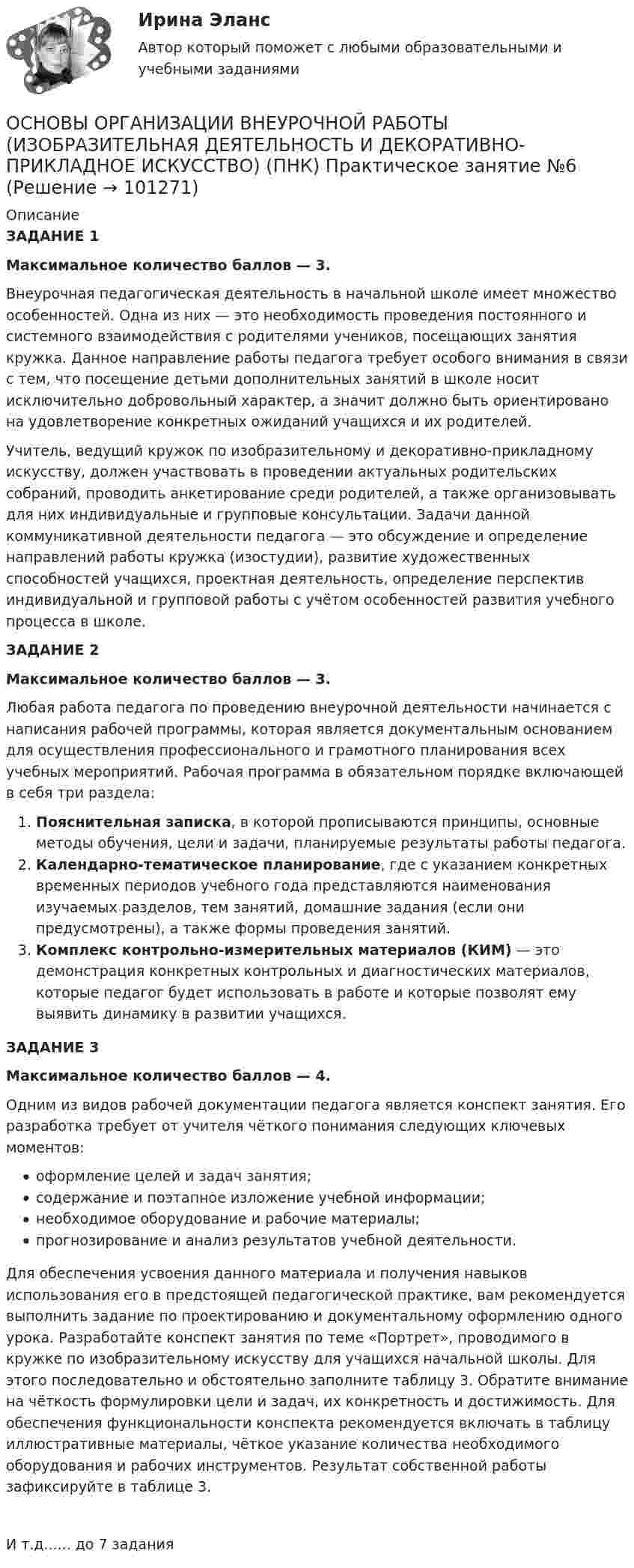      
            Описание
            ЗАДАНИЕ 1Максимальное количество баллов — 3.Внеурочная педагогическая деятельность в начальной школе имеет множество особенностей. Одна из них — это необходимость проведения постоянного и системного взаимодействия с родителями учеников, посещающих занятия кружка. Данное направление работы педагога требует особого внимания в связи с тем, что посещение детьми дополнительных занятий в школе носит исключительно добровольный характер, а значит должно быть ориентировано на удовлетворение конкретных ожиданий учащихся и их родителей.Учитель, ведущий кружок по изобразительному и декоративно-прикладному искусству, должен участвовать в проведении актуальных родительских собраний, проводить анкетирование среди родителей, а также организовывать для них индивидуальные и групповые консультации. Задачи данной коммуникативной деятельности педагога — это обсуждение и определение направлений работы кружка (изостудии), развитие художественных способностей учащихся, проектная деятельность, определение перспектив индивидуальной и групповой работы с учётом особенностей развития учебного процесса в школе.ЗАДАНИЕ 2Максимальное количество баллов — 3.Любая работа педагога по проведению внеурочной деятельности начинается с написания рабочей программы, которая является документальным основанием для осуществления профессионального и грамотного планирования всех учебных мероприятий. Рабочая программа в обязательном порядке включающей в себя три раздела:Пояснительная записка, в которой прописываются принципы, основные методы обучения, цели и задачи, планируемые результаты работы педагога.Календарно-тематическое планирование, где с указанием конкретных временных периодов учебного года представляются наименования изучаемых разделов, тем занятий, домашние задания (если они предусмотрены), а также формы проведения занятий.Комплекс контрольно-измерительных материалов (КИМ) — это демонстрация конкретных контрольных и диагностических материалов, которые педагог будет использовать в работе и которые позволят ему выявить динамику в развитии учащихся.ЗАДАНИЕ 3Максимальное количество баллов — 4.Одним из видов рабочей документации педагога является конспект занятия. Его разработка требует от учителя чёткого понимания следующих ключевых моментов:оформление целей и задач занятия;содержание и поэтапное изложение учебной информации;необходимое оборудование и рабочие материалы;прогнозирование и анализ результатов учебной деятельности.Для обеспечения усвоения данного материала и получения навыков использования его в предстоящей педагогической практике, вам рекомендуется выполнить задание по проектированию и документальному оформлению одного урока. Разработайте конспект занятия по теме «Портрет», проводимого в кружке по изобразительному искусству для учащихся начальной школы. Для этого последовательно и обстоятельно заполните таблицу 3. Обратите внимание на чёткость формулировки цели и задач, их конкретность и достижимость. Для обеспечения функциональности конспекта рекомендуется включать в таблицу иллюстративные материалы, чёткое указание количества необходимого оборудования и рабочих инструментов. Результат собственной работы зафиксируйте в таблице 3.И т.д...... до 7 задания    
            
            
            Основы организации внеурочной работы (изобразительная деятельность и декоративно-прикладное искусство) (ПНК) Практическое занятие 5. Задание 2, 4, 5ОСНОВЫ ОРГАНИЗАЦИИ ВНЕУРОЧНОЙ РАБОТЫ (ИЗОБРАЗИТЕЛЬНАЯ ДЕЯТЕЛЬНОСТЬ И ДЕКОРАТИВНО-ПРИКЛАДНОЕ ИСКУССТВО) (ПНК) Практическое занятие №6Основы организации внеурочной работы (изобразительная деятельность и декоративно-прикладное искусство) (ПНК) Тестовые вопросы к разделу 1Основы организации внеурочной работы (изобразительная деятельность и декоративно-прикладное искусство) (ПНК) Тестовые вопросы к разделу 2Основы организации внеурочной работы (изобразительная деятельность и декоративно-прикладное искусство) Практическое занятие 1. Задание 1 (комплексное)Основы организации внеурочной работы (изобразительная деятельность и декоративно-прикладное искусство) Практическое занятие 1. Задание 2-4Основы организации внеурочной работы (изобразительная деятельность и декоративно-прикладное искусство) Практическое занятие 2. Задание 1 (комплексное)Основы организации внеурочной работы (изобразительная деятельность и декоративно-прикладное искусство) (ПНК) Практическое занятие 3. Задание 2, 3, 5Основы организации внеурочной работы (изобразительная деятельность и декоративно-прикладное искусство) (ПНК) Практическое занятие 3. Задание 2, 3, 5Основы организации внеурочной работы (изобразительная деятельность и декоративно-прикладное искусство) (ПНК) Практическое занятие 4. Задание 1 (комплексное)Основы организации внеурочной работы (изобразительная деятельность и декоративно-прикладное искусство) (ПНК) Практическое занятие 4. Задание 1 (комплексное)Основы организации внеурочной работы (изобразительная деятельность и декоративно-прикладное искусство) (ПНК) Практическое занятие 4. Задание 2, 3, 5Основы организации внеурочной работы (изобразительная деятельность и декоративно-прикладное искусство) (ПНК) Практическое занятие 4. Задание 2, 3, 5Основы организации внеурочной работы (изобразительная деятельность и декоративно-прикладное искусство) (ПНК) Практическое занятие 5. Задание 1 (комплексное)