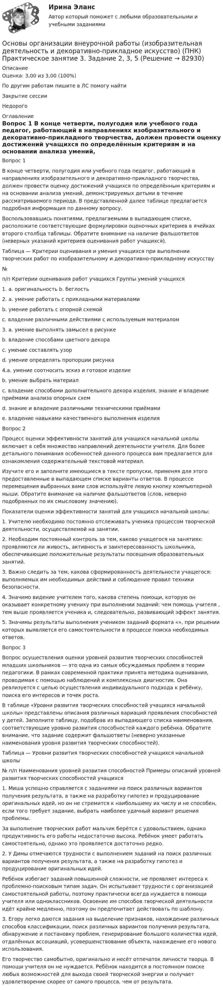      
            Описание
            Оценка: 3,00 из 3,00 (100%)По другим работам пишите в ЛС помогу найтиЗакрытие сессииНедорого  
            Оглавление
            Вопрос 1
В конце четверти, полугодия или учебного года педагог, работающий в направлениях изобразительного и декоративно-прикладного творчества, должен провести оценку достижений учащихся по определённым критериям и на основании анализа умений, демонстрируемых детьми в течение рассматриваемого периода. В представленной далее таблице предлагается подробная информация по данному вопросу. 
Воспользовавшись понятиями, предлагаемыми в выпадающем списке, расположите соответствующие формулировки оценочных критериев в ячейках второго столбца таблицы.  Обратите внимание на наличие фальшответов (неверных указаний критериев оценивания работ учащихся).
Таблица — Критерии оценивания и умения учащихся при выполнении творческих работ по изобразительному и декоративно-прикладному искусству
№
п/п	Критерии оценивания работ учащихся	Группы умений учащихся
1.	
a.	      оригинальность b.	      беглость2.	a.	  умение работать с прикладными материалами
b.	 умение работать с опорной схемой
c.	 владение различными действиями с используемым материалом
3.	a.	умение выполнять замысел в рисунке
b.	 владение способами цветного декора
c.	умение составлять узор
d.	 умение определять пропорции рисунка
4.a.	  умение соотносить эскиз и готовое изделие
b.	умение выбрать материал
c.	 владение способами дополнительного декора изделия, знание и владение приёмами анализа опорных схем
d.	   знание и владение различными техническими приёмами
e.	 владение навыками качественного выполнения изделия
Вопрос 2
Процесс оценки эффективности занятий для учащихся начальной школы включает в себя множество направлений деятельности учителя. Для более детального понимания особенностей данного процесса вам предлагается для ознакомления содержательный текстовой материал. 
Изучите его и заполните имеющиеся в тексте пропуски, применяя для этого предоставленные в выпадающем списке варианты ответов. В процессе перемещения выбранных вами слов используйте левую кнопку компьютерной мыши. Обратите внимание на наличие фальшответов (слов, неверно подобранных по их смысловому значению).
Показатели оценки эффективности занятий для учащихся начальной школы:
1.	    Учителю необходимо постоянно отслеживать  ученика процессом творческой деятельности, осуществляемой на занятии.
2.	    Необходим постоянный контроль за тем, каково  учащегося на занятиях: проявляются ли живость, активность и заинтересованность школьника, обеспечивающие положительные результаты посещения образовательных занятий.
3.	    Важно следить за тем, какова сформированность деятельности учащегося:  выполняемых им необходимых действий и соблюдение правил техники безопасности.
4.	    Значимо видение учителем того, какова степень помощи, которую он оказывает конкретному ученику при выполнении заданий: чем помощь учителя , тем выше проявляется   ученика и, следовательно,   развивающий эффект занятия.
5.	    Значимы результаты выполнения учеником заданий формата «», при решении которых выявляется  его самостоятельности в процессе поиска необходимых ответов.
Вопрос 3
Вопрос осуществления оценки уровней развития творческих способностей младших школьников — это одна из самых обсуждаемых проблем в теории педагогики. В рамках современной практики принята методика оценивания, проводимая с помощью наблюдений и комплексных диагностик. Она реализуется с целью осуществления индивидуального подхода к ребёнку, поиска его интересов и точек роста. 
В таблице «Уровни развития творческих способностей учащихся начальной школы» представлены описания различных вариаций проявления способностей у детей. Заполните таблицу, подобрав из выпадающего списка наименования, соответствующие уровню развития способностей каждого ребёнка.    Обратите внимание, что задание содержит фальшответы (неверно указанные наименования уровня развития творческих способностей).
   Таблица — Уровни развития творческих способностей учащихся начальной школы
№ п/п	Наименования уровней развития способностей	Примеры описаний уровней развития творческих способностей учащихся
1.	 Миша успешно справляется с заданиями на поиск различных вариантов получения результата, а также на разработку гипотез и продуцирование оригинальных идей, но он не стремится к наибольшему их числу и не способен, если того требует задание, выбрать наиболее удачный вариант решения проблемы.
За выполнение творческих работ мальчик берётся с удовольствием, однако продуктивность его работы недостаточно высока. Ребёнок умеет работать самостоятельно, однако это проявляется достаточно редко.
2.	 У Димы отмечаются трудности с выполнением заданий на поиск различных вариантов получения результата, а также на разработку гипотез и продуцирование оригинальных идей.
Ребёнок избегает заданий повышенной сложности, не проявляет интереса к проблемно-поисковым типам задач. Он испытывает трудности с организацией самостоятельной работы, поэтому практически всегда нуждается в помощи учителя или одноклассников. Освоение им способов творческой деятельности идёт крайне медленно, поэтому он предпочитает действовать по шаблону.
3.	 Егору легко даются задания на выделение признаков, нахождение различных способов классификации, поиск различных вариантов получения результата, обнаружение и постановку проблем, генерирование большого количества идей, отдалённых ассоциаций, усовершенствование объекта, нахождение его нового использования.
Его творчество самобытно, оригинально и несёт отпечаток личности творца. В помощи учителя он не нуждается. Ребёнок находится в постоянном поиске любых возможностей для выхода своей творческой энергии и получает удовлетворение скорее от самого процесса, чем от результата.
  
            
            
            Основы организации внеурочной работы (изобразительная деятельность и декоративно-прикладное искусство) (ПНК) Практическое занятие 3. Задание 1 (комплексное)Основы организации внеурочной работы (изобразительная деятельность и декоративно-прикладное искусство) (ПНК) Практическое занятие 3. Задание 2, 3, 5Основы организации внеурочной работы (изобразительная деятельность и декоративно-прикладное искусство) (ПНК) Практическое занятие 3. Задание 2, 3, 5Основы организации внеурочной работы (изобразительная деятельность и декоративно-прикладное искусство) (ПНК) Практическое занятие 4. Задание 1 (комплексное)Основы организации внеурочной работы (изобразительная деятельность и декоративно-прикладное искусство) (ПНК) Практическое занятие 4. Задание 1 (комплексное)Основы организации внеурочной работы (изобразительная деятельность и декоративно-прикладное искусство) (ПНК) Практическое занятие 4. Задание 2, 3, 5Основы организации внеурочной работы (изобразительная деятельность и декоративно-прикладное искусство) (ПНК) Практическое занятие 4. Задание 2, 3, 5Основы организации внеурочной работы (изобразительная деятельность и декоративно-прикладное искусство) (ПНК)Основы организации внеурочной работы (изобразительная деятельность и декоративно-прикладное искусство) (ПНК)Основы организации внеурочной работы (изобразительная деятельность и декоративно-прикладное искусство) (ПНК)ОСНОВЫ ОРГАНИЗАЦИИ ВНЕУРОЧНОЙ РАБОТЫ (ИЗОБРАЗИТЕЛЬНАЯ ДЕЯТЕЛЬНОСТЬ И ДЕКОРАТИВНО-ПРИКЛАДНОЕ ИСКУССТВО) (ПНК)Основы организации внеурочной работы (изобразительная деятельность и декоративно-прикладное искусство) (ПНК) Комплексное заданиеОсновы организации внеурочной работы (изобразительная деятельность и декоративно-прикладное искусство) (ПНК) Практическое занятие 1. Задание 1 (комплексное)Основы организации внеурочной работы (изобразительная деятельность и декоративно-прикладное искусство) (ПНК) Практическое занятие 2. Задание 1 (комплексное)