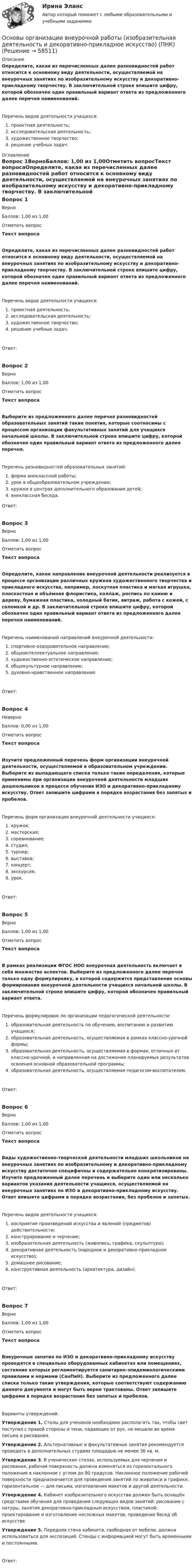     
            Описание
            Определите, какая из перечисленных далее разновидностей работ относится к основному виду деятельности, осуществляемой на внеурочных занятиях по изобразительному искусству и декоративно-прикладному творчеству. В заключительной строке впишите цифру, которой обозначен один правильный вариант ответа из предложенного далее перечня наименований.Перечень видов деятельности учащихся:   проектная деятельность;   исследовательская деятельность;   художественное творчество;   решение учебных задач. 
            Оглавление
            Вопрос 1ВерноБаллов: 1,00 из 1,00Отметить вопросТекст вопросаОпределите, какая из перечисленных далее разновидностей работ относится к основному виду деятельности, осуществляемой на внеурочных занятиях по изобразительному искусству и декоративно-прикладному творчеству. В заключительной строке впишите цифру, которой обозначен один правильный вариант ответа из предложенного далее перечня наименований.Перечень видов деятельности учащихся:   проектная деятельность;   исследовательская деятельность;   художественное творчество;   решение учебных задач.Ответ:Вопрос 2ВерноБаллов: 1,00 из 1,00Отметить вопросТекст вопросаВыберите из предложенного далее перечня разновидностей образовательных занятий такие понятия, которые соотносимы с процессом организации факультативных занятий для учащихся начальной школы. В заключительной строке впишите цифру, которой обозначен один правильный вариант ответа из предложенного далее перечня.Перечень разновидностей образовательных занятий:   форма внеклассной работы;   урок в общеобразовательном учреждении;   кружки в центрах дополнительного образования детей;   внеклассная беседа.Ответ:Вопрос 3ВерноБаллов: 1,00 из 1,00Отметить вопросТекст вопросаОпределите, какое направление внеурочной деятельности реализуется в процессе организации различных кружков художественного творчества и прикладного искусства, например, лоскутная пластика и мягкая игрушка, плоскостная и объёмная флористика, коллаж, роспись по камню и дереву, бумажная пластика, холодный батик, витраж, работа с кожей, с соломкой и др. В заключительной строке впишите цифру, которой обозначен один правильный вариант ответа из предложенного далее перечня наименований.Перечень наименований направлений внеурочной деятельности:  спортивно-оздоровительное направление;   общеинтеллектуальное направление;  художественно-эстетическое направление;  общекультурное направление;  духовно-нравственное направление.Ответ:Вопрос 4НеверноБаллов: 0,00 из 1,00Отметить вопросТекст вопросаИзучите предложенный перечень форм организации внеурочной деятельности, осуществляемой в образовательном учреждении. Выберите из выпадающего списка только такие определения, которые применимы при организации внеурочной деятельности младших дошкольников в процессе обучения ИЗО и декоративно-прикладному искусству. Ответ запишите цифрами в порядке возрастания без запятых и пробелов.Перечень форм организации внеурочной деятельности учащихся:    кружок;    мастерская;    соревнование;    студия;    турнир;    выставка;    концерт;    экскурсия;    урок.Ответ:Вопрос 5ВерноБаллов: 1,00 из 1,00Отметить вопросТекст вопросаВ рамках реализации ФГОС НОО внеурочная деятельность включает в себя множество аспектов. Выберите из предложенного далее перечня только одну формулировку, в которой содержится представление основы формирования внеурочной деятельности учащихся начальной школы. В заключительной строке впишите цифру, которой обозначен правильный вариант ответа.Перечень формулировок по организации педагогической деятельности:    образовательная деятельность по обучению, воспитанию и развитию учащихся;    образовательная деятельность, осуществляемая в рамках классно-урочной формы;    образовательная деятельность, осуществляемая в формах, отличных от классно-урочной, и направленная на достижение планируемых результатов освоения основной образовательной программы;    образовательная деятельность, осуществляемая педагогом-воспитателем.Ответ:Вопрос 6ВерноБаллов: 1,00 из 1,00Отметить вопросТекст вопросаВиды художественно-творческой деятельности младших школьников на внеурочных занятиях по изобразительному и декоративно-прикладному искусству достаточно специфичны и содержательно конкретизированы. Изучите предложенный далее перечень и выберите один или несколько вариантов указания деятельности учащихся, осуществляемой на внеурочных занятиях по ИЗО и декоративно-прикладному искусству. Ответ впишите цифрами в порядке возрастания, без пробелов и запятых.Перечень видов деятельности учащихся:   восприятие произведений искусства и явлений (предметов) действительности;  конструирование и черчение;   изобразительная деятельность (живопись, графика, скульптура);   декоративная деятельность (народное и декоративно-прикладное искусство);   домашнее рисование;   конструктивная деятельность (архитектура, дизайн).Ответ:Вопрос 7ВерноБаллов: 1,00 из 1,00Отметить вопросТекст вопросаВнеурочные занятия по ИЗО и декоративно-прикладному искусству проводятся в специально оборудованных кабинетах или помещениях, состояние которых регламентируется санитарно-эпидемиологическими правилами и нормами (СанПиН). Выберите из предложенного далее списка только такие утверждения, которые соответствуют содержанию данного документа и могут быть верно трактованы. Ответ запишите цифрами в порядке возрастания без запятых и пробелов.Варианты утверждений:Утверждение 1. Столы для учеников необходимо располагать так, чтобы свет поступал с правой стороны и тени, падающие от рук, не мешали во время письма и рисования.Утверждение 2. Альтернативные и факультативные занятия рекомендуется проводить в дополнительных студиях площадью не менее 36 кв. м.Утверждение 3. В ученических столах, используемых для черчения и рисования, рабочая поверхность должна изменяться из горизонтального положения в наклонное с углом до 90 градусов. Наклонное положение рабочей поверхности предназначается для проведения занятий по живописи и графике, горизонтальное — для письма, изготовления макетов и другой деятельности.Утверждение 4. Кабинет изобразительного искусства должен быть оснащён средствами обучения для проведения следующих видов занятий: рисование с натуры, занятия декоративно-прикладным искусством, пластикой; проектирование и изготовление несложных макетов; проведение бесед об искусстве.Утверждение 5.  Передняя стена кабинета, свободная от мебели, должна использоваться для экспозиций. Стенды с информацией могут быть временными и постоянными.Ответ:  
            
            
            Основы организации внеурочной работы (изобразительная деятельность и декоративно-прикладное искусство) (ПНК)Основы организации внеурочной работы (изобразительная деятельность и декоративно-прикладное искусство) (ПНК)Основы организации внеурочной работы (изобразительная деятельность и декоративно-прикладное искусство) (ПНК)Основы организации внеурочной работы (изобразительная деятельность и декоративно-прикладное искусство) (ПНК)Основы организации внеурочной работы (изобразительная деятельность и декоративно-прикладное искусство) (ПНК)Основы организации внеурочной работы (изобразительная деятельность и декоративно-прикладное искусство) (ПНК)Основы организации внеурочной работы (изобразительная деятельность и декоративно-прикладное искусство) (ПНК)Основы организации внеурочной деятельности в области изобразительной деятельности и декоративно-прикладного искусства (КП) Основы организации внеурочной деятельности в области изобразительной деятельности и декоративно-прикладного искусства (КП) Практическое занятие 3. Задание 4Основы организации внеурочной работы ИЗООсновы организации внеурочной работы (изобразительная деятельность и декоративно-прикладное искусствоОсновы организации внеурочной работы (изобразительная деятельность и декоративно-прикладное искусство) (ПНК)Основы организации внеурочной работы (изобразительная деятельность и декоративно-прикладное искусство) (ПНК)Основы организации внеурочной работы (изобразительная деятельность и декоративно-прикладное искусство) (ПНК)