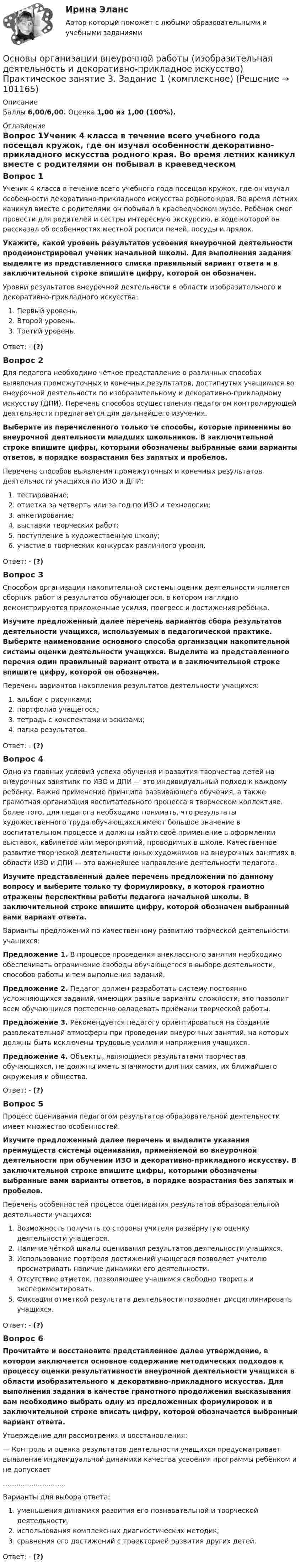      
            Описание
            Баллы 6,00/6,00. Оценка 1,00 из 1,00 (100%). 
            Оглавление
            Вопрос 1Ученик 4 класса в течение всего учебного года посещал кружок, где он изучал особенности декоративно-прикладного искусства родного края. Во время летних каникул вместе с родителями он побывал в краеведческом музее. Ребёнок смог провести для родителей и сестры интересную экскурсию, в ходе которой он рассказал об особенностях местной росписи печей, посуды и прялок. Укажите, какой уровень результатов усвоения внеурочной деятельности продемонстрировал ученик начальной школы. Для выполнения задания выделите из представленного списка правильный вариант ответа и в заключительной строке впишите цифру, которой он обозначен.Уровни результатов внеурочной деятельности в области изобразительного и декоративно-прикладного искусства:   Первый уровень.  Второй уровень.  Третий уровень.Ответ: - (?)Вопрос 2Для педагога необходимо чёткое представление о различных способах выявления промежуточных и конечных результатов, достигнутых учащимися во внеурочной деятельности по изобразительному и декоративно-прикладному искусству (ДПИ). Перечень способов осуществления педагогом контролирующей деятельности предлагается для дальнейшего изучения. Выберите из перечисленного только те способы, которые применимы во внеурочной деятельности младших школьников. В заключительной строке впишите цифры, которыми обозначены выбранные вами варианты ответов, в порядке возрастания без запятых и пробелов.Перечень способов выявления промежуточных и конечных результатов деятельности учащихся по ИЗО и ДПИ:   тестирование;   отметка за четверть или за год по ИЗО и технологии;   анкетирование;   выставки творческих работ;   поступление в художественную школу;   участие в творческих конкурсах различного уровня.Ответ: - (?)Вопрос 3Способом организации накопительной системы оценки деятельности является сборник работ и результатов обучающегося, в котором наглядно демонстрируются приложенные усилия, прогресс и достижения ребёнка. Изучите предложенный далее перечень вариантов сбора результатов деятельности учащихся, используемых в педагогической практике. Выберите наименование основного способа организации накопительной системы оценки деятельности учащихся. Выделите из представленного перечня один правильный вариант ответа и в заключительной строке впишите цифру, которой он обозначен.Перечень вариантов накопления результатов деятельности учащихся:    альбом с рисунками;   портфолио учащегося;    тетрадь с конспектами и эскизами;   папка результатов.Ответ: - (?)Вопрос 4Одно из главных условий успеха обучения и развития творчества детей на внеурочных занятиях по ИЗО и ДПИ — это индивидуальный подход к каждому ребёнку. Важно применение принципа развивающего обучения, а также грамотная организация воспитательного процесса в творческом коллективе. Более того, для педагога необходимо понимать, что результаты художественного труда обучающихся имеют большое значение в воспитательном процессе и должны найти своё применение в оформлении выставок, кабинетов или мероприятий, проводимых в школе. Качественное развитие творческой деятельности юных художников на внеурочных занятиях в области ИЗО и ДПИ — это важнейшее направление деятельности педагога. Изучите представленный далее перечень предложений по данному вопросу и выберите только ту формулировку, в которой грамотно отражены перспективы работы педагога начальной школы. В заключительной строке впишите цифру, которой обозначен выбранный вами вариант ответа.Варианты предложений по качественному развитию творческой деятельности учащихся:Предложение 1.  В процессе проведения внеклассного занятия необходимо обеспечивать ограничение свободы обучающегося в выборе деятельности, способов работы и тем выполнения заданий.Предложение 2.  Педагог должен разработать систему постоянно усложняющихся заданий, имеющих разные варианты сложности, это позволит всем обучающимся постепенно овладевать приёмами творческой работы.Предложение 3.  Рекомендуется педагогу ориентироваться на создание развлекательной атмосферы при проведении внеурочных занятий, на которых должны быть исключены трудовые усилия и напряжения учащихся.Предложение 4.  Объекты, являющиеся результатами творчества обучающихся, не должны иметь значимости для них самих, их ближайшего окружения и общества.Ответ: - (?)Вопрос 5Процесс оценивания педагогом результатов образовательной деятельности имеет множество особенностей. Изучите предложенный далее перечень и выделите указания преимуществ системы оценивания, применяемой во внеурочной деятельности при обучении ИЗО и декоративно-прикладного искусству. В заключительной строке впишите цифры, которыми обозначены выбранные вами варианты ответов, в порядке возрастания без запятых и пробелов.Перечень особенностей процесса оценивания результатов образовательной деятельности учащихся:  Возможность получить со стороны учителя развёрнутую оценку деятельности учащегося.  Наличие чёткой шкалы оценивания результатов деятельности учащихся.  Использование портфеля достижений учащегося позволяет учителю просматривать наличие динамики его деятельности.  Отсутствие отметок, позволяющее учащимся свободно творить и экспериментировать.  Фиксация отметкой результата деятельности позволяет дисциплинировать учащихся.Ответ: - (?)Вопрос 6Прочитайте и восстановите представленное далее утверждение, в котором заключается основное содержание методических подходов к процессу оценки результативности внеурочной деятельности учащихся в области изобразительного и декоративно-прикладного искусства. Для выполнения задания в качестве грамотного продолжения высказывания вам необходимо выбрать одну из предложенных формулировок и в заключительной строке вписать цифру, которой обозначается выбранный вариант ответа.Утверждение для рассмотрения и восстановления:— Контроль и оценка результатов деятельности учащихся предусматривает выявление индивидуальной динамики качества усвоения программы ребёнком и не допускает …….......................Варианты для выбора ответа:  уменьшения динамики развития его познавательной и творческой деятельности;  использования комплексных диагностических методик;  сравнения его достижений с траекторией развития других детей.Ответ: - (?)  
            
            
            Основы организации внеурочной работы (изобразительная деятельность и декоративно-прикладное искусство) Практическое занятие 2. Задание 2-5Основы организации внеурочной работы (изобразительная деятельность и декоративно-прикладное искусство) Практическое занятие 3. Задание 1 (комплексное)Основы организации внеурочной работы (изобразительная деятельность и декоративно-прикладное искусство) Практическое занятие 3. Задание 2, 3, 5Основы организации внеурочной работы (изобразительная деятельность и декоративно-прикладное искусство) Практическое занятие 4. Задание 1 (комплексное)Основы организации внеурочной работы (изобразительная деятельность и декоративно-прикладное искусство) Практическое занятие 4. Задание 2, 3, 5Основы организации внеурочной работы (изобразительная деятельность и декоративно-прикладное искусство) Практическое занятие 5. Задание 1 (комплексное)Основы организации внеурочной работы (изобразительная деятельность и декоративно-прикладное искусство) Практическое занятие 5. Задание 2, 4, 5Основы организации внеурочной работы (изобразительная деятельность и декоративно-прикладное искусство) (ПНК) Практическое занятие 5. Задание 1 (комплексное)Основы организации внеурочной работы (изобразительная деятельность и декоративно-прикладное искусство) (ПНК) Практическое занятие 5. Задание 2, 4, 5ОСНОВЫ ОРГАНИЗАЦИИ ВНЕУРОЧНОЙ РАБОТЫ (ИЗОБРАЗИТЕЛЬНАЯ ДЕЯТЕЛЬНОСТЬ И ДЕКОРАТИВНО-ПРИКЛАДНОЕ ИСКУССТВО) (ПНК) Практическое занятие №6Основы организации внеурочной работы (изобразительная деятельность и декоративно-прикладное искусство) (ПНК) Тестовые вопросы к разделу 1Основы организации внеурочной работы (изобразительная деятельность и декоративно-прикладное искусство) (ПНК) Тестовые вопросы к разделу 2Основы организации внеурочной работы (изобразительная деятельность и декоративно-прикладное искусство) Практическое занятие 1. Задание 1 (комплексное)Основы организации внеурочной работы (изобразительная деятельность и декоративно-прикладное искусство) Практическое занятие 1. Задание 2-4