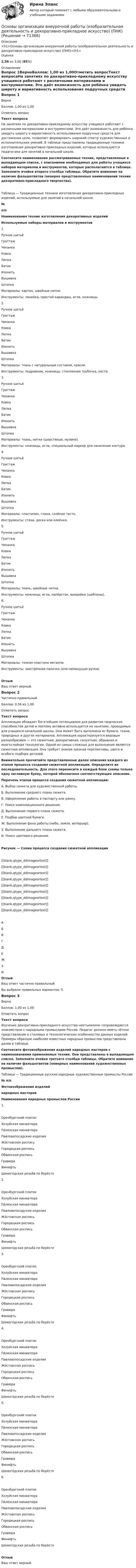      
            Описание
            <h1>Основы организации внеурочной работы (изобразительная деятельность и декоративно-прикладное искусство) (ПНК)</h1>Оценка2,56 из 3,00 (85%) 
            Оглавление
            Вопрос 1ВерноБаллов: 1,00 из 1,00Отметить вопросТекст вопросаНа занятиях по декоративно-прикладному искусству учащиеся работают с различными материалами и инструментами. Это даёт возможность для ребёнка увидеть широту и вариативность использования подручных средств для достижения цели, позволяет формировать широкий спектр художественных и исполнительских умений. В таблице представлены традиционные техники изготовления декоративно-прикладных изделий, которые используются педагогами для занятий в начальной школе. Соотнесите наименования рассматриваемых техник, представленные в выпадающем списке, с описаниями необходимых для работы учащихся наборов материалов и инструментов, которые располагаются в таблице. Заполните ячейки второго столбца таблицы. Обратите внимание на наличие фальшответов (неверно представленных наименований техник декоративно-прикладного творчества).Таблица — Традиционные техники изготовления декоративно-прикладных изделий, используемые для занятий в начальной школе№п/пНаименования техник изготовления декоративных изделийИспользуемые наборы материалов и инструментов1.                 Ручное шитьёГраттажЧеканкаКовкаЛепкаБатикИзонитьВышивкаШтопка Материалы: картон, швейные нитки.Инструменты: линейка, простой карандаш, игла, ножницы.2.                 Ручное шитьёГраттажЧеканкаКовкаЛепкаБатикИзонитьВышивкаШтопка Материалы: ткань с натуральным составом, краски.Инструменты: подрамник, ножницы, стеклянная трубочка, кисти.3.                 Ручное шитьёГраттажЧеканкаКовкаЛепкаБатикИзонитьВышивкаШтопка Материалы: ткань, нитки (шерстяные, мулине).Инструменты: ножницы, игла, специальный маркер для нанесения контура.4.                 Ручное шитьёГраттажЧеканкаКовкаЛепкаБатикИзонитьВышивкаШтопка Материалы: пластилин, глина, солёное тесто.Инструменты: стеки, доска или клеёнка.5.                 Ручное шитьёГраттажЧеканкаКовкаЛепкаБатикИзонитьВышивкаШтопка Материалы: ткань, швейные нитки.Инструменты: ножницы, игла, напёрсток, выкройки (шаблоны).6.                 Ручное шитьёГраттажЧеканкаКовкаЛепкаБатикИзонитьВышивкаШтопка Материалы: тонкая пластина металла.Инструменты: заострённая палочка (или непишущая ручка).  ОтзывВаш ответ верный.Вопрос 2Частично правильныйБаллов: 0,56 из 1,00Отметить вопросТекст вопросаАппликация обладает богатейшим потенциалом для развития творческих способностей детей и поэтому активно используется на занятиях, проводимых для учащихся начальной школы. Она может быть выполнена из бумаги, ткани, природных и других материалов. Аппликация характеризуется видовым разнообразием — это сюжетная, декоративная, силуэтная, обрывная и многослойная технологии. Одной из самых сложных для выполнения является сюжетная аппликация. Она требует знания законов перспективы, цвета и особого подбора деталей. Внимательно прочитайте представленные далее описания каждого из этапов процесса создания сюжетной аппликации. Определите их последовательность. Для этого перенесите в каждый блок схемы только одну заглавную букву, которой обозначено соответствующее описание. Перечень этапов процесса создания сюжетной аппликации:А.  Выбор сюжета для художественной работы.Б.  Выполнение среднего плана сюжета.В.  Оформление работы в паспарту или рамку.Г.  Поиск композиционного решения.Д.  Выполнение первого плана сюжета.Е.  Подбор цветной бумаги.Ж. Выполнение фона работы (небо, земля, интерьер).З.   Выполнение дальнего плана сюжета.И.  Поиск цветового решения.Рисунок — Схема процесса создания сюжетной аппликации[[blank,qtype_ddimageortext]] [[blank,qtype_ddimageortext]] [[blank,qtype_ddimageortext]] [[blank,qtype_ddimageortext]] [[blank,qtype_ddimageortext]] [[blank,qtype_ddimageortext]] [[blank,qtype_ddimageortext]] [[blank,qtype_ddimageortext]] [[blank,qtype_ddimageortext]] АБВГДЕЖЗИОтзывВаш ответ частично правильный.Вы выбрали правильных вариантов: 5.Вопрос 3ВерноБаллов: 1,00 из 1,00Отметить вопросТекст вопросаИзучение декоративно-прикладного искусства неотъемлемо сопровождается знакомством с народными промыслами России. Педагог должен иметь чёткое представление о стилевых и технологических особенностях данных изделий. Примеры образцов наиболее известных народных промыслов представлены далее в таблице. Соотнесите фотоизображения изделий народных мастеров с наименованиями применяемых техник. Они представлены в выпадающем списке. Заполните ячейки третьего столбца таблицы. Обратите внимание на наличие фальшответов (неверных наименований художественных промыслов). Таблица — Традиционные русские народные художественные промыслы России№ п/пФотоизображения изделийнародных мастеровНаименования народных промыслов России1. Оренбургский платокХолуйская миниатюраПа́лехская миниатюраПавловопосадские изделияЖо́стовская росписьГородецкая росписьОбвинская росписьГравюра ФинифтьШемого́дская резьба́ по берёсте 2. Оренбургский платокХолуйская миниатюраПа́лехская миниатюраПавловопосадские изделияЖо́стовская росписьГородецкая росписьОбвинская росписьГравюра ФинифтьШемого́дская резьба́ по берёсте 3. Оренбургский платокХолуйская миниатюраПа́лехская миниатюраПавловопосадские изделияЖо́стовская росписьГородецкая росписьОбвинская росписьГравюра ФинифтьШемого́дская резьба́ по берёсте 4. Оренбургский платокХолуйская миниатюраПа́лехская миниатюраПавловопосадские изделияЖо́стовская росписьГородецкая росписьОбвинская росписьГравюра ФинифтьШемого́дская резьба́ по берёсте 5. Оренбургский платокХолуйская миниатюраПа́лехская миниатюраПавловопосадские изделияЖо́стовская росписьГородецкая росписьОбвинская росписьГравюра ФинифтьШемого́дская резьба́ по берёсте 6. Оренбургский платокХолуйская миниатюраПа́лехская миниатюраПавловопосадские изделияЖо́стовская росписьГородецкая росписьОбвинская росписьГравюра ФинифтьШемого́дская резьба́ по берёсте ОтзывВаш ответ верный.  
            
            
            Основы организации внеурочной работы (изобразительная деятельность и декоративно-прикладное искусство) (ПНК)Основы организации внеурочной работы (изобразительная деятельность и декоративно-прикладное искусство) (ПНК)Основы организации внеурочной работы (изобразительная деятельность и декоративно-прикладное искусство) (ПНК)Основы организации внеурочной работы (изобразительная деятельность и декоративно-прикладное искусство) (ПНК)Основы организации внеурочной работы (изобразительная деятельность и декоративно-прикладное искусство) (ПНК)ОСНОВЫ ОРГАНИЗАЦИИ ВНЕУРОЧНОЙ РАБОТЫ (ИЗОБРАЗИТЕЛЬНАЯ ДЕЯТЕЛЬНОСТЬ И ДЕКОРАТИВНО-ПРИКЛАДНОЕ ИСКУССТВО) (ПНК)Основы организации внеурочной работы (изобразительная деятельность и декоративно-прикладное искусство) (ПНК) Комплексное заданиеОсновы организации внеурочной работы (изобразительная деятельность и декоративно-прикладное искусство) (ПНК)Основы организации внеурочной работы (изобразительная деятельность и декоративно-прикладное искусство) (ПНК)Основы организации внеурочной работы (изобразительная деятельность и декоративно-прикладное искусство) (ПНК)Основы организации внеурочной работы (изобразительная деятельность и декоративно-прикладное искусство) (ПНК)Основы организации внеурочной работы (изобразительная деятельность и декоративно-прикладное искусство) (ПНК)Основы организации внеурочной работы (изобразительная деятельность и декоративно-прикладное искусство) (ПНК)Основы организации внеурочной работы (изобразительная деятельность и декоративно-прикладное искусство) (ПНК)