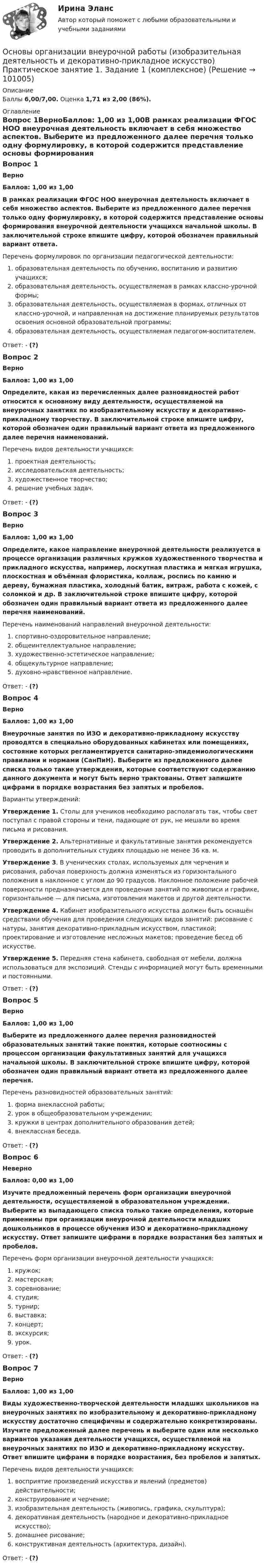      
            Описание
            Баллы 6,00/7,00. Оценка 1,71 из 2,00 (86%). 
            Оглавление
            Вопрос 1ВерноБаллов: 1,00 из 1,00В рамках реализации ФГОС НОО внеурочная деятельность включает в себя множество аспектов. Выберите из предложенного далее перечня только одну формулировку, в которой содержится представление основы формирования внеурочной деятельности учащихся начальной школы. В заключительной строке впишите цифру, которой обозначен правильный вариант ответа.Перечень формулировок по организации педагогической деятельности:    образовательная деятельность по обучению, воспитанию и развитию учащихся;    образовательная деятельность, осуществляемая в рамках классно-урочной формы;    образовательная деятельность, осуществляемая в формах, отличных от классно-урочной, и направленная на достижение планируемых результатов освоения основной образовательной программы;    образовательная деятельность, осуществляемая педагогом-воспитателем.Ответ: - (?)Вопрос 2ВерноБаллов: 1,00 из 1,00Определите, какая из перечисленных далее разновидностей работ относится к основному виду деятельности, осуществляемой на внеурочных занятиях по изобразительному искусству и декоративно-прикладному творчеству. В заключительной строке впишите цифру, которой обозначен один правильный вариант ответа из предложенного далее перечня наименований.Перечень видов деятельности учащихся:   проектная деятельность;   исследовательская деятельность;   художественное творчество;   решение учебных задач.Ответ: - (?)Вопрос 3ВерноБаллов: 1,00 из 1,00Определите, какое направление внеурочной деятельности реализуется в процессе организации различных кружков художественного творчества и прикладного искусства, например, лоскутная пластика и мягкая игрушка, плоскостная и объёмная флористика, коллаж, роспись по камню и дереву, бумажная пластика, холодный батик, витраж, работа с кожей, с соломкой и др. В заключительной строке впишите цифру, которой обозначен один правильный вариант ответа из предложенного далее перечня наименований.Перечень наименований направлений внеурочной деятельности:  спортивно-оздоровительное направление;   общеинтеллектуальное направление;  художественно-эстетическое направление;  общекультурное направление;  духовно-нравственное направление.Ответ: - (?)Вопрос 4ВерноБаллов: 1,00 из 1,00Внеурочные занятия по ИЗО и декоративно-прикладному искусству проводятся в специально оборудованных кабинетах или помещениях, состояние которых регламентируется санитарно-эпидемиологическими правилами и нормами (СанПиН). Выберите из предложенного далее списка только такие утверждения, которые соответствуют содержанию данного документа и могут быть верно трактованы. Ответ запишите цифрами в порядке возрастания без запятых и пробелов.Варианты утверждений:Утверждение 1. Столы для учеников необходимо располагать так, чтобы свет поступал с правой стороны и тени, падающие от рук, не мешали во время письма и рисования.Утверждение 2. Альтернативные и факультативные занятия рекомендуется проводить в дополнительных студиях площадью не менее 36 кв. м.Утверждение 3. В ученических столах, используемых для черчения и рисования, рабочая поверхность должна изменяться из горизонтального положения в наклонное с углом до 90 градусов. Наклонное положение рабочей поверхности предназначается для проведения занятий по живописи и графике, горизонтальное — для письма, изготовления макетов и другой деятельности.Утверждение 4. Кабинет изобразительного искусства должен быть оснащён средствами обучения для проведения следующих видов занятий: рисование с натуры, занятия декоративно-прикладным искусством, пластикой; проектирование и изготовление несложных макетов; проведение бесед об искусстве.Утверждение 5.  Передняя стена кабинета, свободная от мебели, должна использоваться для экспозиций. Стенды с информацией могут быть временными и постоянными.Ответ: - (?)Вопрос 5ВерноБаллов: 1,00 из 1,00Выберите из предложенного далее перечня разновидностей образовательных занятий такие понятия, которые соотносимы с процессом организации факультативных занятий для учащихся начальной школы. В заключительной строке впишите цифру, которой обозначен один правильный вариант ответа из предложенного далее перечня.Перечень разновидностей образовательных занятий:   форма внеклассной работы;   урок в общеобразовательном учреждении;   кружки в центрах дополнительного образования детей;   внеклассная беседа.Ответ: - (?)Вопрос 6НеверноБаллов: 0,00 из 1,00Изучите предложенный перечень форм организации внеурочной деятельности, осуществляемой в образовательном учреждении. Выберите из выпадающего списка только такие определения, которые применимы при организации внеурочной деятельности младших дошкольников в процессе обучения ИЗО и декоративно-прикладному искусству. Ответ запишите цифрами в порядке возрастания без запятых и пробелов.Перечень форм организации внеурочной деятельности учащихся:    кружок;    мастерская;    соревнование;    студия;    турнир;    выставка;    концерт;    экскурсия;    урок.Ответ: - (?)Вопрос 7ВерноБаллов: 1,00 из 1,00Виды художественно-творческой деятельности младших школьников на внеурочных занятиях по изобразительному и декоративно-прикладному искусству достаточно специфичны и содержательно конкретизированы. Изучите предложенный далее перечень и выберите один или несколько вариантов указания деятельности учащихся, осуществляемой на внеурочных занятиях по ИЗО и декоративно-прикладному искусству. Ответ впишите цифрами в порядке возрастания, без пробелов и запятых.Перечень видов деятельности учащихся:   восприятие произведений искусства и явлений (предметов) действительности;  конструирование и черчение;   изобразительная деятельность (живопись, графика, скульптура);   декоративная деятельность (народное и декоративно-прикладное искусство);   домашнее рисование;   конструктивная деятельность (архитектура, дизайн).Ответ: - (?)  
            
            
            Основы организации внеурочной работы (изобразительная деятельность и декоративно-прикладное искусство) (ПНК) Тестовые вопросы к разделу 2Основы организации внеурочной работы (изобразительная деятельность и декоративно-прикладное искусство) Практическое занятие 1. Задание 1 (комплексное)Основы организации внеурочной работы (изобразительная деятельность и декоративно-прикладное искусство) Практическое занятие 1. Задание 2-4Основы организации внеурочной работы (изобразительная деятельность и декоративно-прикладное искусство) Практическое занятие 2. Задание 1 (комплексное)Основы организации внеурочной работы (изобразительная деятельность и декоративно-прикладное искусство) Практическое занятие 2. Задание 2-5Основы организации внеурочной работы (изобразительная деятельность и декоративно-прикладное искусство) Практическое занятие 3. Задание 1 (комплексное)Основы организации внеурочной работы (изобразительная деятельность и декоративно-прикладное искусство) Практическое занятие 3. Задание 2, 3, 5Основы организации внеурочной работы (изобразительная деятельность и декоративно-прикладное искусство) (ПНК) Практическое занятие 4. Задание 1 (комплексное)Основы организации внеурочной работы (изобразительная деятельность и декоративно-прикладное искусство) (ПНК) Практическое занятие 4. Задание 2, 3, 5Основы организации внеурочной работы (изобразительная деятельность и декоративно-прикладное искусство) (ПНК) Практическое занятие 4. Задание 2, 3, 5Основы организации внеурочной работы (изобразительная деятельность и декоративно-прикладное искусство) (ПНК) Практическое занятие 5. Задание 1 (комплексное)Основы организации внеурочной работы (изобразительная деятельность и декоративно-прикладное искусство) (ПНК) Практическое занятие 5. Задание 1 (комплексное)Основы организации внеурочной работы (изобразительная деятельность и декоративно-прикладное искусство) (ПНК) Практическое занятие 5. Задание 2, 4, 5ОСНОВЫ ОРГАНИЗАЦИИ ВНЕУРОЧНОЙ РАБОТЫ (ИЗОБРАЗИТЕЛЬНАЯ ДЕЯТЕЛЬНОСТЬ И ДЕКОРАТИВНО-ПРИКЛАДНОЕ ИСКУССТВО) (ПНК) Практическое занятие №6