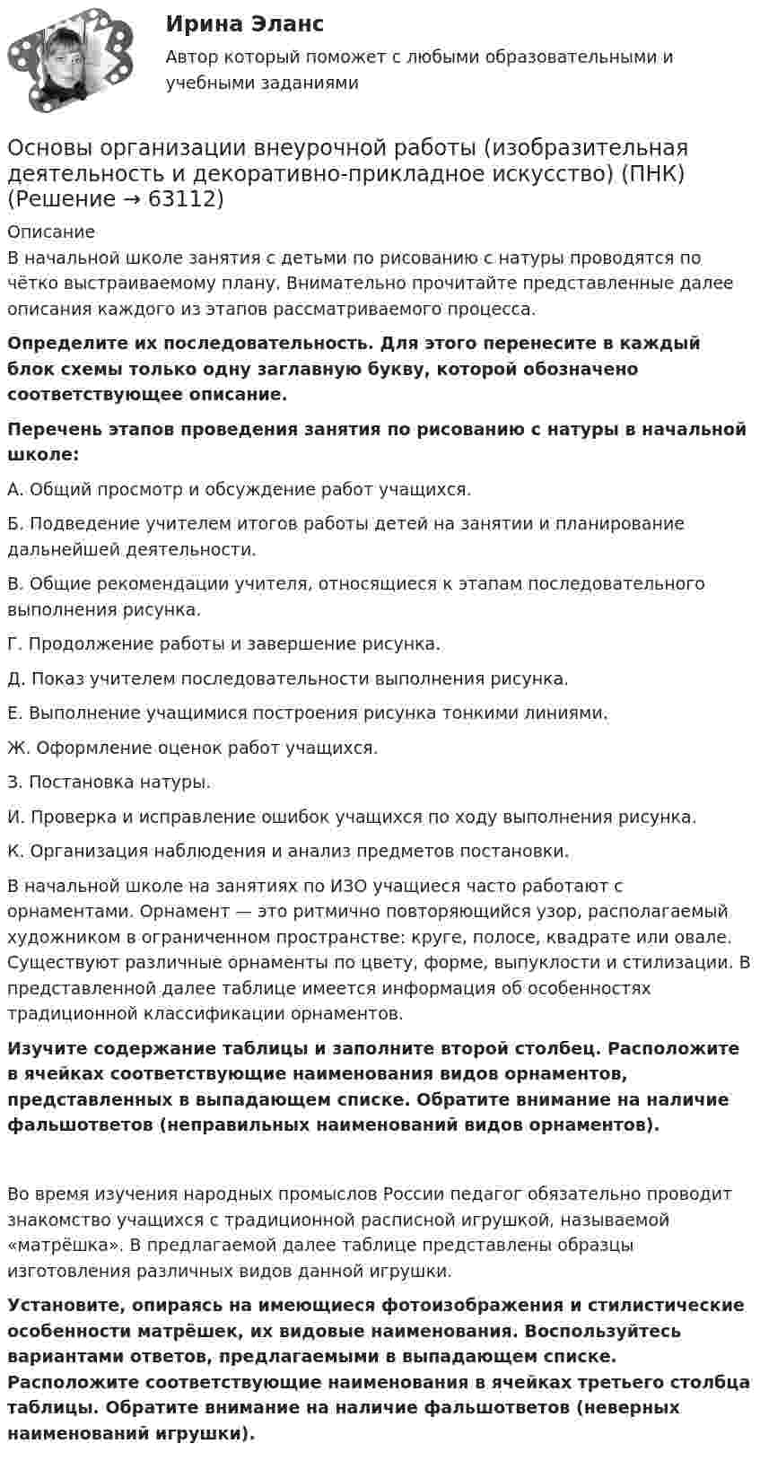      
            Описание
            В начальной школе занятия с детьми по рисованию с натуры проводятся по чётко выстраиваемому плану. Внимательно прочитайте представленные далее описания каждого из этапов рассматриваемого процесса. Определите их последовательность. Для этого перенесите в каждый блок схемы только одну заглавную букву, которой обозначено соответствующее описание. Перечень этапов проведения занятия по рисованию с натуры в начальной школе:А. Общий просмотр и обсуждение работ учащихся.Б.  Подведение учителем итогов работы детей на занятии и планирование дальнейшей деятельности.В. Общие рекомендации учителя, относящиеся к этапам последовательного выполнения рисунка.Г.  Продолжение работы и завершение рисунка.Д. Показ учителем последовательности выполнения рисунка.Е.  Выполнение учащимися построения рисунка тонкими линиями.Ж. Оформление оценок работ учащихся.З.  Постановка натуры.И. Проверка и исправление ошибок учащихся по ходу выполнения рисунка.К. Организация наблюдения и анализ предметов постановки.В начальной школе на занятиях по ИЗО учащиеся часто работают с орнаментами. Орнамент — это ритмично повторяющийся узор, располагаемый художником в ограниченном пространстве: круге, полосе, квадрате или овале. Существуют различные орнаменты по цвету, форме, выпуклости и стилизации. В представленной далее таблице имеется информация об особенностях традиционной классификации орнаментов. Изучите содержание таблицы и заполните второй столбец. Расположите в ячейках соответствующие наименования видов орнаментов, представленных в выпадающем списке. Обратите внимание на наличие фальшответов (неправильных наименований видов орнаментов).Во время изучения народных промыслов России педагог обязательно проводит знакомство учащихся с традиционной расписной игрушкой, называемой «матрёшка». В предлагаемой далее таблице представлены образцы изготовления различных видов данной игрушки. Установите, опираясь на имеющиеся фотоизображения и стилистические особенности матрёшек, их видовые наименования. Воспользуйтесь вариантами ответов, предлагаемыми в выпадающем списке. Расположите соответствующие наименования в ячейках третьего столбца таблицы. Обратите внимание на наличие фальшответов (неверных наименований игрушки).   
            
            
            Основы организации внеурочной работы (изобразительная деятельность и декоративно-прикладное искусство) (ПНК)Основы организации внеурочной работы (изобразительная деятельность и декоративно-прикладное искусство) (ПНК)Основы организации внеурочной работы (изобразительная деятельность и декоративно-прикладное искусство) (ПНК)Основы организации внеурочной работы (изобразительная деятельность и декоративно-прикладное искусство) (ПНК)Основы организации внеурочной работы (изобразительная деятельность и декоративно-прикладное искусство) (ПНК)Основы организации внеурочной работы (изобразительная деятельность и декоративно-прикладное искусство) (ПНК)Основы организации внеурочной работы (изобразительная деятельность и декоративно-прикладное искусство) (ПНК)Основы организации внеурочной работы (изобразительная деятельность и декоративно-прикладное искусство) (ПНК)Основы организации внеурочной работы (изобразительная деятельность и декоративно-прикладное искусство) (ПНК)Основы организации внеурочной работы (изобразительная деятельность и декоративно-прикладное искусство) (ПНК)Основы организации внеурочной работы (изобразительная деятельность и декоративно-прикладное искусство) (ПНК)Основы организации внеурочной работы (изобразительная деятельность и декоративно-прикладное искусство) (ПНК)Основы организации внеурочной работы (изобразительная деятельность и декоративно-прикладное искусство) (ПНК)Основы организации внеурочной работы (изобразительная деятельность и декоративно-прикладное искусство) (ПНК)