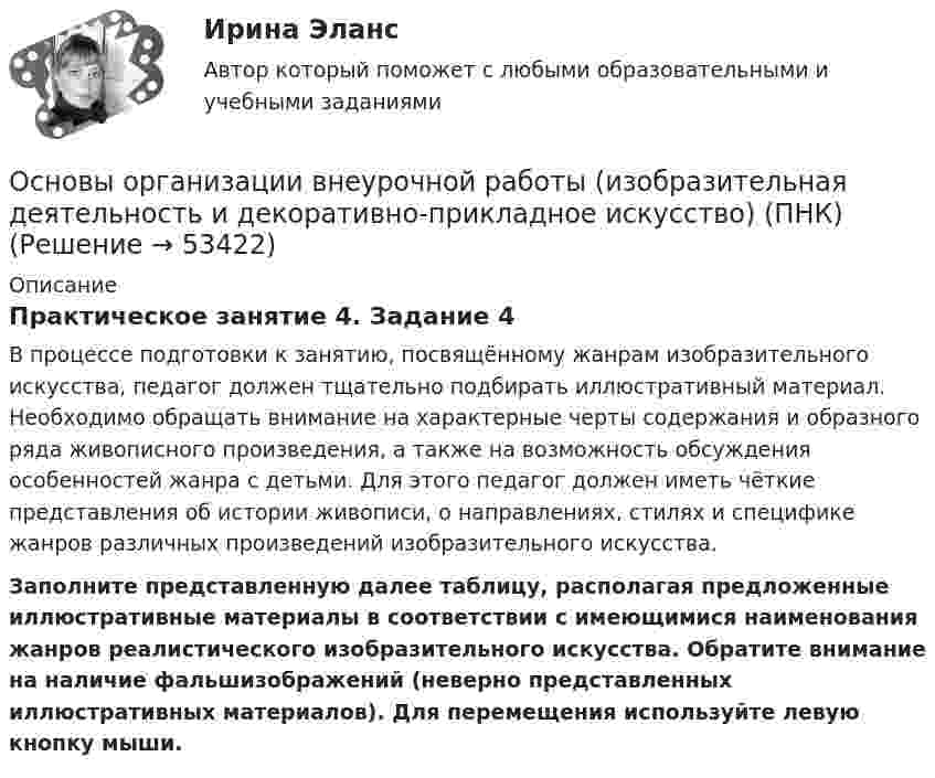      
            Описание
            Практическое занятие 4. Задание 4В процессе подготовки к занятию, посвящённому жанрам изобразительного искусства, педагог должен тщательно подбирать иллюстративный материал. Необходимо обращать внимание на характерные черты содержания и образного ряда живописного произведения, а также на возможность обсуждения особенностей жанра с детьми. Для этого педагог должен иметь чёткие представления об истории живописи, о направлениях, стилях и специфике жанров различных произведений изобразительного искусства. Заполните представленную далее таблицу, располагая предложенные иллюстративные материалы в соответствии с имеющимися наименования жанров реалистического изобразительного искусства. Обратите внимание на наличие фальшизображений (неверно представленных иллюстративных материалов). Для перемещения используйте левую кнопку мыши.  
            
            
            Основы организации внеурочной работы (изобразительная деятельность и декоративно-прикладное искусство) (ПНК)Основы организации внеурочной работы (изобразительная деятельность и декоративно-прикладное искусство) (ПНК)Основы организации внеурочной работы (изобразительная деятельность и декоративно-прикладное искусство) (ПНК)Основы организации внеурочной работы (изобразительная деятельность и декоративно-прикладное искусство) (ПНК)Основы организации внеурочной работы (изобразительная деятельность и декоративно-прикладное искусство) (ПНК)Основы организации внеурочной работы (изобразительная деятельность и декоративно-прикладное искусство) (ПНК)Основы организации внеурочной работы (изобразительная деятельность и декоративно-прикладное искусство) (ПНК)Основы организации внеурочной работы (изобразительная деятельность и декоративно-прикладное искусство) (ПНК)Основы организации внеурочной работы (изобразительная деятельность и декоративно-прикладное искусство) (ПНК)Основы организации внеурочной работы (изобразительная деятельность и декоративно-прикладное искусство) (ПНК)Основы организации внеурочной работы (изобразительная деятельность и декоративно-прикладное искусство) (ПНК)Основы организации внеурочной работы (изобразительная деятельность и декоративно-прикладное искусство) (ПНК)Основы организации внеурочной работы (изобразительная деятельность и декоративно-прикладное искусство) (ПНК)Основы организации внеурочной работы (изобразительная деятельность и декоративно-прикладное искусство) (ПНК)