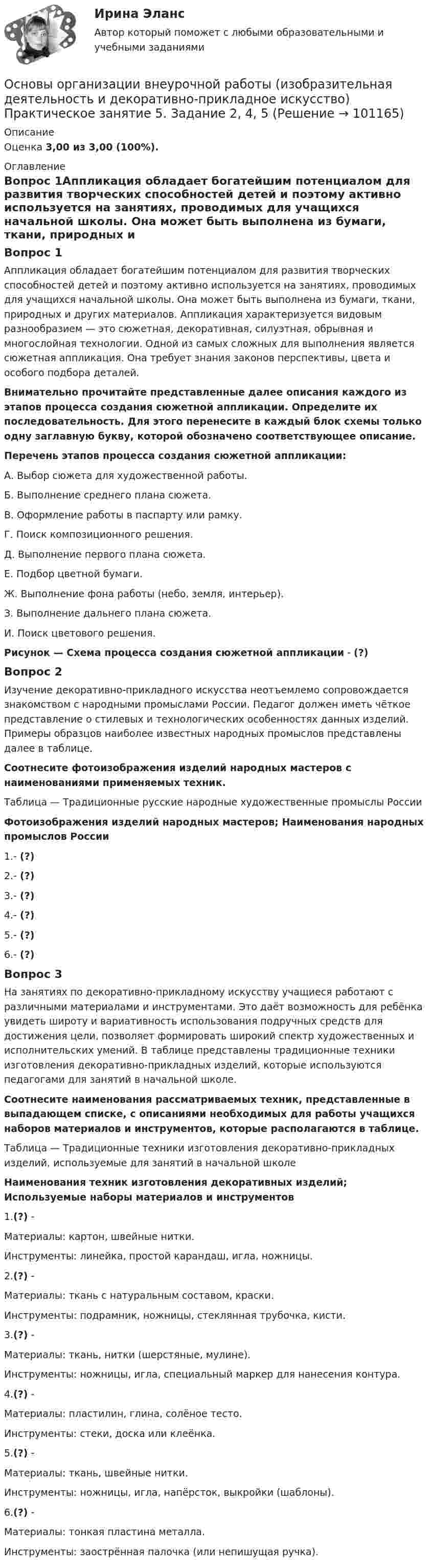      
            Описание
            Оценка 3,00 из 3,00 (100%). 
            Оглавление
            Вопрос 1Аппликация обладает богатейшим потенциалом для развития творческих способностей детей и поэтому активно используется на занятиях, проводимых для учащихся начальной школы. Она может быть выполнена из бумаги, ткани, природных и других материалов. Аппликация характеризуется видовым разнообразием — это сюжетная, декоративная, силуэтная, обрывная и многослойная технологии. Одной из самых сложных для выполнения является сюжетная аппликация. Она требует знания законов перспективы, цвета и особого подбора деталей. Внимательно прочитайте представленные далее описания каждого из этапов процесса создания сюжетной аппликации. Определите их последовательность. Для этого перенесите в каждый блок схемы только одну заглавную букву, которой обозначено соответствующее описание.Перечень этапов процесса создания сюжетной аппликации:А.  Выбор сюжета для художественной работы.Б.  Выполнение среднего плана сюжета.В.  Оформление работы в паспарту или рамку.Г.  Поиск композиционного решения.Д.  Выполнение первого плана сюжета.Е.  Подбор цветной бумаги.Ж. Выполнение фона работы (небо, земля, интерьер).З.   Выполнение дальнего плана сюжета.И.  Поиск цветового решения.Рисунок — Схема процесса создания сюжетной аппликации - (?)Вопрос 2Изучение декоративно-прикладного искусства неотъемлемо сопровождается знакомством с народными промыслами России. Педагог должен иметь чёткое представление о стилевых и технологических особенностях данных изделий. Примеры образцов наиболее известных народных промыслов представлены далее в таблице. Соотнесите фотоизображения изделий народных мастеров с наименованиями применяемых техник.Таблица — Традиционные русские народные художественные промыслы РоссииФотоизображения изделий народных мастеров; Наименования народных промыслов России1.- (?)2.- (?)3.- (?)4.- (?)5.- (?)6.- (?)Вопрос 3На занятиях по декоративно-прикладному искусству учащиеся работают с различными материалами и инструментами. Это даёт возможность для ребёнка увидеть широту и вариативность использования подручных средств для достижения цели, позволяет формировать широкий спектр художественных и исполнительских умений. В таблице представлены традиционные техники изготовления декоративно-прикладных изделий, которые используются педагогами для занятий в начальной школе. Соотнесите наименования рассматриваемых техник, представленные в выпадающем списке, с описаниями необходимых для работы учащихся наборов материалов и инструментов, которые располагаются в таблице.Таблица — Традиционные техники изготовления декоративно-прикладных изделий, используемые для занятий в начальной школеНаименования техник изготовления декоративных изделий; Используемые наборы материалов и инструментов1.(?) -Материалы: картон, швейные нитки.Инструменты: линейка, простой карандаш, игла, ножницы.2.(?) -Материалы: ткань с натуральным составом, краски.Инструменты: подрамник, ножницы, стеклянная трубочка, кисти.3.(?) -Материалы: ткань, нитки (шерстяные, мулине).Инструменты: ножницы, игла, специальный маркер для нанесения контура.4.(?) -Материалы: пластилин, глина, солёное тесто.Инструменты: стеки, доска или клеёнка.5.(?) -Материалы: ткань, швейные нитки.Инструменты: ножницы, игла, напёрсток, выкройки (шаблоны).6.(?) -Материалы: тонкая пластина металла.Инструменты: заострённая палочка (или непишущая ручка).  
            
            
            Основы организации внеурочной работы (изобразительная деятельность и декоративно-прикладное искусство) Практическое занятие 5. Задание 1 (комплексное)Основы организации внеурочной работы (изобразительная деятельность и декоративно-прикладное искусство) Практическое занятие 5. Задание 2, 4, 5Основы организации внеурочной работы (изобразительная деятельность и ДПИ)Основы организации внеурочной работы (изобразительная деятельность и ДПИ)Основы организации внеурочной работы (ИЗО ДПИ)Основы организации внеурочной работы (ИЗО и ДПИ)) Основы организации внеурочной работы (ИЗО и ДПИ) (ПНК) Практическое занятие 1. Задание 1 (комплексное)Основы организации внеурочной работы (изобразительная деятельность и декоративно-прикладное искусство) Практическое занятие 1. Задание 1 (комплексное)Основы организации внеурочной работы (изобразительная деятельность и декоративно-прикладное искусство) Практическое занятие 1. Задание 2-4Основы организации внеурочной работы (изобразительная деятельность и декоративно-прикладное искусство) Практическое занятие 2. Задание 1 (комплексное)Основы организации внеурочной работы (изобразительная деятельность и декоративно-прикладное искусство) Практическое занятие 2. Задание 2-5Основы организации внеурочной работы (изобразительная деятельность и декоративно-прикладное искусство) Практическое занятие 3. Задание 1 (комплексное)Основы организации внеурочной работы (изобразительная деятельность и декоративно-прикладное искусство) Практическое занятие 3. Задание 2, 3, 5Основы организации внеурочной работы (изобразительная деятельность и декоративно-прикладное искусство) Практическое занятие 4. Задание 1 (комплексное)