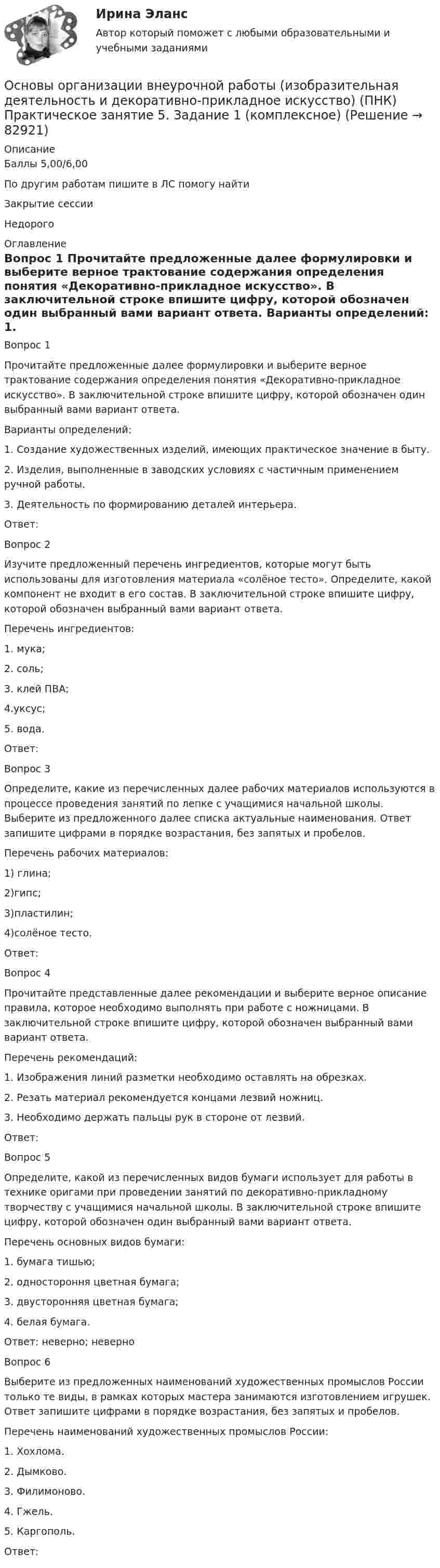      
            Описание
            Баллы	5,00/6,00По другим работам пишите в ЛС помогу найтиЗакрытие сессииНедорого 
            Оглавление
            Вопрос 1
Прочитайте предложенные далее формулировки и выберите верное трактование содержания определения понятия «Декоративно-прикладное искусство». В заключительной строке впишите цифру, которой обозначен один выбранный вами вариант ответа.
 Варианты определений:
1.	    Создание художественных изделий, имеющих практическое значение в быту.
2.	    Изделия, выполненные в заводских условиях с частичным применением ручной работы.
3.	    Деятельность по формированию деталей интерьера.
Ответ: 
Вопрос 2
Изучите предложенный перечень ингредиентов, которые могут быть использованы для изготовления материала «солёное тесто». Определите, какой компонент не входит в его состав. В заключительной строке впишите цифру, которой обозначен выбранный вами вариант ответа.
Перечень ингредиентов:
1.	 мука;
2.	 соль;
3.	клей ПВА;
4.уксус;
5.	  вода.
Ответ: 
Вопрос 3
Определите, какие из перечисленных далее рабочих материалов используются в процессе проведения занятий по лепке с учащимися начальной школы. Выберите из предложенного далее списка актуальные наименования. Ответ запишите цифрами в порядке возрастания, без запятых и пробелов.
Перечень рабочих материалов:
1)	глина;
2)гипс;
3)пластилин;
4)солёное тесто.
Ответ: 
Вопрос 4
Прочитайте представленные далее рекомендации и выберите верное описание правила, которое необходимо выполнять при работе с ножницами. В заключительной строке впишите цифру, которой обозначен выбранный вами вариант ответа.
Перечень рекомендаций:
1.	    Изображения линий разметки необходимо оставлять на обрезках.
2.	    Резать материал рекомендуется концами лезвий ножниц.
3.	    Необходимо держать пальцы рук в стороне от лезвий.
Ответ: 
Вопрос 5
Определите, какой из перечисленных видов бумаги использует для работы в технике оригами при проведении занятий по декоративно-прикладному творчеству с учащимися начальной школы. В заключительной строке впишите цифру, которой обозначен один выбранный вами вариант ответа.
Перечень основных видов бумаги:
1.	    бумага тишью;
2.	    одностороння цветная бумага;
3.	    двусторонняя цветная бумага;
4.	белая бумага.
Ответ:  неверно; неверно 
Вопрос 6
Выберите из предложенных наименований художественных промыслов России только те виды, в рамках которых мастера занимаются изготовлением игрушек. Ответ запишите цифрами в порядке возрастания, без запятых и пробелов.
Перечень наименований художественных промыслов России:
1.	    Хохлома.
2.	    Дымково.
3.	    Филимоново.
4.	Гжель.
5.	    Каргополь.
Ответ: 
  
            
            
            Основы организации внеурочной работы (изобразительная деятельность и декоративно-прикладное искусство) (ПНК) Практическое занятие 5. Задание 1 (комплексное)Основы организации внеурочной работы (изобразительная деятельность и декоративно-прикладное искусство) (ПНК) Практическое занятие 5. Задание 1 (комплексное)Основы организации внеурочной работы (изобразительная деятельность и декоративно-прикладное искусство) (ПНК) Практическое занятие 5. Задание 2, 4, 5ОСНОВЫ ОРГАНИЗАЦИИ ВНЕУРОЧНОЙ РАБОТЫ (ИЗОБРАЗИТЕЛЬНАЯ ДЕЯТЕЛЬНОСТЬ И ДЕКОРАТИВНО-ПРИКЛАДНОЕ ИСКУССТВО) (ПНК) Практическое занятие №6Основы организации внеурочной работы (изобразительная деятельность и декоративно-прикладное искусство) (ПНК) Тестовые вопросы к разделу 1Основы организации внеурочной работы (изобразительная деятельность и декоративно-прикладное искусство) (ПНК) Тестовые вопросы к разделу 2Основы организации внеурочной работы (изобразительная деятельность и декоративно-прикладное искусство) Практическое занятие 1. Задание 1 (комплексное)Основы организации внеурочной работы (изобразительная деятельность и декоративно-прикладное искусство) (ПНК) Практическое занятие 2. Задание 2-5Основы организации внеурочной работы (изобразительная деятельность и декоративно-прикладное искусство) (ПНК) Практическое занятие 3. Задание 1 (комплексное)Основы организации внеурочной работы (изобразительная деятельность и декоративно-прикладное искусство) (ПНК) Практическое занятие 3. Задание 2, 3, 5Основы организации внеурочной работы (изобразительная деятельность и декоративно-прикладное искусство) (ПНК) Практическое занятие 3. Задание 2, 3, 5Основы организации внеурочной работы (изобразительная деятельность и декоративно-прикладное искусство) (ПНК) Практическое занятие 4. Задание 1 (комплексное)Основы организации внеурочной работы (изобразительная деятельность и декоративно-прикладное искусство) (ПНК) Практическое занятие 4. Задание 1 (комплексное)Основы организации внеурочной работы (изобразительная деятельность и декоративно-прикладное искусство) (ПНК) Практическое занятие 4. Задание 2, 3, 5