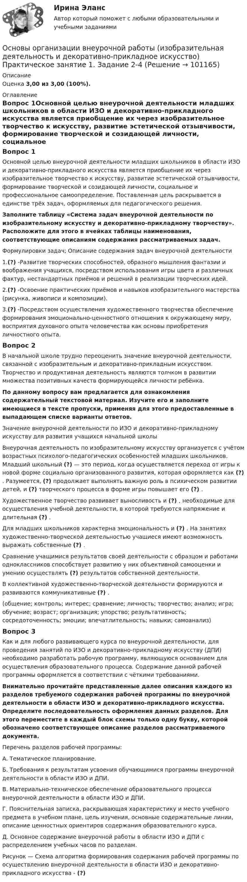      
            Описание
            Оценка 3,00 из 3,00 (100%). 
            Оглавление
            Вопрос 1Основной целью внеурочной деятельности младших школьников в области ИЗО и декоративно-прикладного искусства является приобщение их через изобразительное творчество к искусству, развитие эстетической отзывчивости, формирование творческой и созидающей личности, социальное и профессиональное самоопределение. Поставленная цель раскрывается в единстве трёх задач, оформляемых для педагогического решения. Заполните таблицу «Система задач внеурочной деятельности по изобразительному искусству и декоративно-прикладному творчеству». Расположите для этого в ячейках таблицы наименования, соответствующие описаниям содержания рассматриваемых задач. Формулировки задач; Описание содержания задач внеурочной деятельности1.(?) -Развитие творческих способностей, образного мышления фантазии и воображения учащихся, посредством использования игры цвета и различных фактур, нестандартных приёмов и решений в реализации творческих идей.2.(?) -Освоение практических приёмов и навыков изобразительного мастерства (рисунка, живописи и композиции).3.(?) -Посредством осуществления художественного творчества обеспечение формирования эмоционально-ценностного отношения к окружающему миру, восприятия духовного опыта человечества как основы приобретения личностного опыта.Вопрос 2В начальной школе трудно переоценить значение внеурочной деятельности, связанной с изобразительным и декоративно-прикладным искусством. Творчество и продуктивная деятельность являются толчком в развитии множества позитивных качеств формирующейся личности ребёнка. По данному вопросу вам предлагается для ознакомления содержательный текстовой материал. Изучите его и заполните имеющиеся в тексте пропуски, применяя для этого предоставленные в выпадающем списке варианты ответов.Значение внеурочной деятельности по ИЗО и декоративно-прикладному искусству для развития учащихся начальной школы Внеурочная деятельность по изобразительному искусству организуется с учётом возрастных психолого-педагогических особенностей младших школьников. Младший школьный (?) — это период, когда осуществляется переход от игры к новой форме социально организованного развития, которая оформляется как (?) . Разумеется, (?) продолжает выполнять важную роль в психическом развитии детей, и (?) творческого процесса в форме игры повышает его (?) .Художественное творчество развивает выносливость и (?) , необходимые для осуществления учебной деятельности, в которой требуются напряжение и длительная (?) .Для младших школьников характерна эмоциональность и (?) . На занятиях художественно-творческой деятельностью учащиеся имеют возможность выражать собственные (?) .Сравнение учащимися результатов своей деятельности с образцом и работами одноклассников способствует развитию у них объективной самооценки и умению осуществлять (?) результатов собственной деятельности.В коллективной художественно-творческой деятельности формируются и развиваются коммуникативные (?) .(общение; контроль; интерес; сравнение; личность; творчество; анализ; игра; обучение; возраст; организация; упорство; результативность; сосредоточенность; эмоции; впечатлительность; навыки; самоанализ)Вопрос 3Как и для любого развивающего курса по внеурочной деятельности, для проведения занятий по ИЗО и декоративно-прикладному искусству (ДПИ) необходимо разработать рабочую программу, являющуюся основанием для осуществления образовательного процесса. Содержание данной рабочей программы оформляется в соответствии с чёткими требованиями. Внимательно прочитайте представленные далее описания каждого из разделов требуемого содержания рабочей программы по внеурочной деятельности в области ИЗО и декоративно-прикладного искусства. Определите последовательность оформления данных разделов. Для этого переместите в каждый блок схемы только одну букву, которой обозначено соответствующее описание разделов рассматриваемого документа.Перечень разделов рабочей программы:А. Тематическое планирование.Б.  Требования к результатам усвоения обучающимися программы внеурочной деятельности в области ИЗО и ДПИ.В. Материально-техническое обеспечение образовательного процесса внеурочной деятельности в области ИЗО и ДПИ.Г.  Пояснительная записка, раскрывающая характеристику и место учебного предмета в учебном плане, цель изучения, основные содержательные линии, описание ценностных ориентиров содержания образовательного курса.Д. Основное содержание внеурочной работы в области ИЗО и ДПИ с распределением учебных часов по разделам.Рисунок — Схема алгоритма формирования содержания рабочей программы по осуществлению внеурочной деятельности в области ИЗО и декоративно-прикладного искусства - (?)  
            
            
            Основы организации внеурочной работы (изобразительная деятельность и декоративно-прикладное искусство) Практическое занятие 1. Задание 1 (комплексное)Основы организации внеурочной работы (изобразительная деятельность и декоративно-прикладное искусство) Практическое занятие 1. Задание 2-4Основы организации внеурочной работы (изобразительная деятельность и декоративно-прикладное искусство) Практическое занятие 2. Задание 1 (комплексное)Основы организации внеурочной работы (изобразительная деятельность и декоративно-прикладное искусство) Практическое занятие 2. Задание 2-5Основы организации внеурочной работы (изобразительная деятельность и декоративно-прикладное искусство) Практическое занятие 3. Задание 1 (комплексное)Основы организации внеурочной работы (изобразительная деятельность и декоративно-прикладное искусство) Практическое занятие 3. Задание 2, 3, 5Основы организации внеурочной работы (изобразительная деятельность и декоративно-прикладное искусство) Практическое занятие 4. Задание 1 (комплексное)Основы организации внеурочной работы (изобразительная деятельность и декоративно-прикладное искусство) (ПНК) Практическое занятие 4. Задание 2, 3, 5Основы организации внеурочной работы (изобразительная деятельность и декоративно-прикладное искусство) (ПНК) Практическое занятие 4. Задание 2, 3, 5Основы организации внеурочной работы (изобразительная деятельность и декоративно-прикладное искусство) (ПНК) Практическое занятие 5. Задание 1 (комплексное)Основы организации внеурочной работы (изобразительная деятельность и декоративно-прикладное искусство) (ПНК) Практическое занятие 5. Задание 1 (комплексное)Основы организации внеурочной работы (изобразительная деятельность и декоративно-прикладное искусство) (ПНК) Практическое занятие 5. Задание 2, 4, 5ОСНОВЫ ОРГАНИЗАЦИИ ВНЕУРОЧНОЙ РАБОТЫ (ИЗОБРАЗИТЕЛЬНАЯ ДЕЯТЕЛЬНОСТЬ И ДЕКОРАТИВНО-ПРИКЛАДНОЕ ИСКУССТВО) (ПНК) Практическое занятие №6Основы организации внеурочной работы (изобразительная деятельность и декоративно-прикладное искусство) (ПНК) Тестовые вопросы к разделу 1