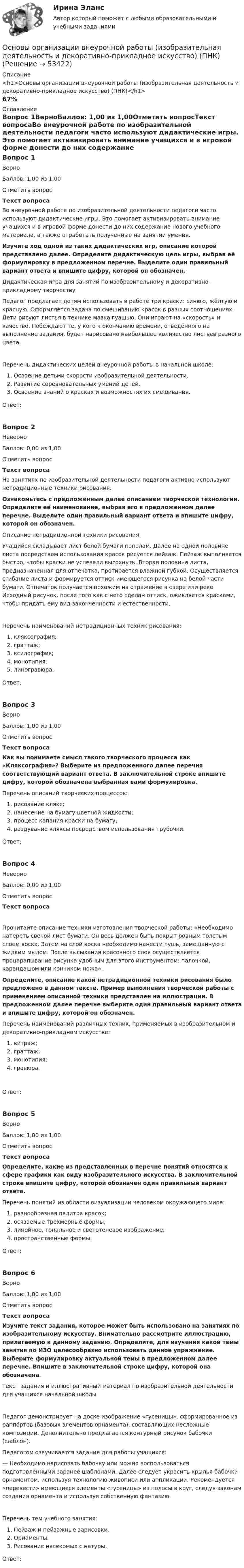      
            Описание
            <h1>Основы организации внеурочной работы (изобразительная деятельность и декоративно-прикладное искусство) (ПНК)</h1>67% 
            Оглавление
            Вопрос 1ВерноБаллов: 1,00 из 1,00Отметить вопросТекст вопросаВо внеурочной работе по изобразительной деятельности педагоги часто используют дидактические игры. Это помогает активизировать внимание учащихся и в игровой форме донести до них содержание нового учебного материала, а также отработать полученные на занятии умения. Изучите ход одной из таких дидактических игр, описание которой представлено далее. Определите дидактическую цель игры, выбрав её формулировку в предложенном перечне. Выделите один правильный вариант ответа и впишите цифру, которой он обозначен. Дидактическая игра для занятий по изобразительному и декоративно-прикладному творчествуПедагог предлагает детям использовать в работе три краски: синюю, жёлтую и красную. Оформляется задача по смешиванию красок в разных соотношениях. Дети рисуют листья в технике мазка гуашью. Они играют на «скорость» и качество. Побеждают те, у кого к окончанию времени, отведённого на выполнение задания, будет нарисовано наибольшее количество листьев разного цвета.Перечень дидактических целей внеурочной работы в начальной школе:  Освоение детьми скорости изобразительной деятельности.  Развитие соревновательных умений детей.  Освоение знаний о красках и возможностях их смешивания.Ответ:Вопрос 2НеверноБаллов: 0,00 из 1,00Отметить вопросТекст вопросаНа занятиях по изобразительной деятельности педагоги активно используют нетрадиционные техники рисования. Ознакомьтесь с предложенным далее описанием творческой технологии. Определите её наименование, выбрав его в предложенном далее перечне. Выделите один правильный вариант ответа и впишите цифру, которой он обозначен. Описание нетрадиционной техники рисования Учащийся складывает лист белой бумаги пополам. Далее на одной половине листа посредством использования красок рисуется пейзаж. Пейзаж выполняется быстро, чтобы краски не успевали высохнуть. Вторая половина листа, предназначенная для отпечатка, протирается влажной губкой. Осуществляется сгибание листа и формируется оттиск имеющегося рисунка на белой части бумаги. Отпечаток получается похожим на отражение в озере или реке. Исходный рисунок, после того как с него сделан оттиск, оживляется красками, чтобы придать ему вид законченности и естественности.Перечень наименований нетрадиционных техник рисования:  кляксография;  граттаж;  ксилография;  монотипия;  линогравюра.Ответ:Вопрос 3ВерноБаллов: 1,00 из 1,00Отметить вопросТекст вопросаКак вы понимаете смысл такого творческого процесса как «Кляксография»? Выберите из предложенного далее перечня соответствующий вариант ответа. В заключительной строке впишите цифру, которой обозначена выбранная вами формулировка. Перечень описаний творческих процессов:  рисование клякс;  нанесение на бумагу цветной жидкости;  процесс капания краски на бумагу;  раздувание кляксы посредством использования трубочки.Ответ:Вопрос 4НеверноБаллов: 0,00 из 1,00Отметить вопросТекст вопросаПрочитайте описание техники изготовления творческой работы: «Необходимо натереть свечой лист бумаги. Он весь должен быть покрыт ровным толстым слоем воска. Затем на слой воска необходимо нанести тушь, замешанную с жидким мылом. После высыхания красочного слоя осуществляется процарапывание рисунка удобным для этого инструментом: палочкой, карандашом или кончиком ножа».Определите, описание какой нетрадиционной техники рисования было предложено в данном тексте. Пример выполнения творческой работы с применением описанной техники представлен на иллюстрации. В предложенном далее перечне выберите один правильный вариант ответа и впишите цифру, которой он обозначен. Перечень наименований различных техник, применяемых в изобразительном и декоративно-прикладном искусстве:  витраж;  граттаж;  монотипия;   гравюра.Ответ:Вопрос 5ВерноБаллов: 1,00 из 1,00Отметить вопросТекст вопросаОпределите, какие из представленных в перечне понятий относятся к сфере графики как виду изобразительного искусства. В заключительной строке впишите цифру, которой обозначен один правильный вариант ответа. Перечень понятий из области визуализации человеком окружающего мира:  разнообразная палитра красок;  осязаемые трехмерные формы;  линейное, тональное и светотеневое изображение;   пространственные формы.Ответ:Вопрос 6ВерноБаллов: 1,00 из 1,00Отметить вопросТекст вопросаИзучите текст задания, которое может быть использовано на занятиях по изобразительному искусству. Внимательно рассмотрите иллюстрацию, прилагаемую к данному заданию. Определите, для изучения какой темы занятия по ИЗО целесообразно использовать данное упражнение. Выберите формулировку актуальной темы в предложенном далее перечне. Впишите в заключительной строке цифру, которой она обозначена. Текст задания и иллюстративный материал по изобразительной деятельности для учащихся начальной школы Педагог демонстрирует на доске изображение «гусеницы», сформированное из раппо́ртов (базовых элементов орнамента), составляющих несложные композиции. Дополнительно предлагается контурный рисунок бабочки (шаблон).Педагогом озвучивается задание для работы учащихся:— Необходимо нарисовать бабочку или можно воспользоваться подготовленными заранее шаблонами. Далее следует украсить крылья бабочки орнаментом, используя технологию живописи или аппликации. Рекомендуется «перевести» имеющиеся элементы «гусеницы» из полосы в круг, следуя законам создания орнамента и используя собственную фантазию.Перечень тем учебного занятия:  Пейзаж и пейзажные зарисовки.  Орнаменты.  Рисование насекомых с натуры.Ответ: 
            
            
            Основы организации внеурочной работы (изобразительная деятельность и декоративно-прикладное искусство) (ПНК)Основы организации внеурочной работы (изобразительная деятельность и декоративно-прикладное искусство) (ПНК)Основы организации внеурочной работы (изобразительная деятельность и декоративно-прикладное искусство) (ПНК)Основы организации внеурочной работы (изобразительная деятельность и декоративно-прикладное искусство) (ПНК)Основы организации внеурочной работы (изобразительная деятельность и декоративно-прикладное искусство) (ПНК)Основы организации внеурочной работы (изобразительная деятельность и декоративно-прикладное искусство) (ПНК)Основы организации внеурочной работы (изобразительная деятельность и декоративно-прикладное искусство) (ПНК)Основы организации внеурочной работы (изобразительная деятельность и декоративно-прикладное искусствоОсновы организации внеурочной работы (изобразительная деятельность и декоративно-прикладное искусство) (ПНК)Основы организации внеурочной работы (изобразительная деятельность и декоративно-прикладное искусство) (ПНК)Основы организации внеурочной работы (изобразительная деятельность и декоративно-прикладное искусство) (ПНК)Основы организации внеурочной работы (изобразительная деятельность и декоративно-прикладное искусство) (ПНК)Основы организации внеурочной работы (изобразительная деятельность и декоративно-прикладное искусство) (ПНК)Основы организации внеурочной работы (изобразительная деятельность и декоративно-прикладное искусство) (ПНК)