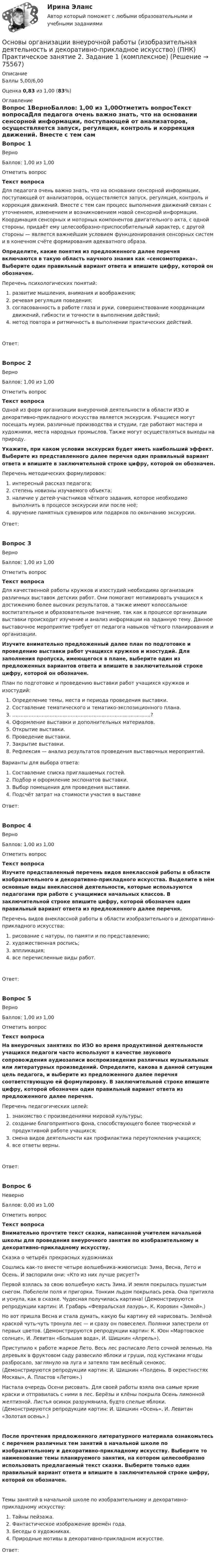      
            Описание
            Баллы 5,00/6,00Оценка 0,83 из 1,00 (83%) 
            Оглавление
            Вопрос 1ВерноБаллов: 1,00 из 1,00Отметить вопросТекст вопросаДля педагога очень важно знать, что на основании сенсорной информации, поступающей от анализаторов, осуществляется запуск, регуляция, контроль и коррекция движений. Вместе с тем сам процесс выполнения движений связан с уточнением, изменением и возникновением новой сенсорной информации. Координация сенсорных и моторных компонентов двигательного акта, с одной стороны, придаёт ему целесообразно-приспособительный характер, с другой стороны — является важнейшим условием функционирования сенсорных систем и в конечном счёте формирования адекватного образа.Определите, какие понятия из предложенного далее перечня включаются в такую область научного знания как «сенсомоторика». Выберите один правильный вариант ответа и впишите цифру, которой он обозначен. Перечень психологических понятий:  развитие мышления, внимания и воображения;  речевая регуляция поведения;  согласованность в работе глаза и руки, совершенствование координации движений, гибкости и точности в выполнении действий;  метод повтора и ритмичность в выполнении практических действий.Ответ:Вопрос 2ВерноБаллов: 1,00 из 1,00Отметить вопросТекст вопросаОдной из форм организации внеурочной деятельности в области ИЗО и декоративно-прикладного искусства является экскурсия. Учащиеся могут посещать музеи, различные производства и студии, где работают мастера и художники, места народных промыслов. Также могут осуществляться выходы на природу. Укажите, при каком условии экскурсия будет иметь наибольший эффект. Выберите из представленного далее перечня один правильный вариант ответа и впишите в заключительной строке цифру, которой он обозначен. Перечень методических формулировок:  интересный рассказ педагога;  степень новизны изучаемого объекта;  наличие у детей-участников чёткого задания, которое необходимо выполнить в процессе экскурсии или после неё;   вручение памятных сувениров или подарков по окончанию экскурсии.Ответ:Вопрос 3ВерноБаллов: 1,00 из 1,00Отметить вопросТекст вопросаДля качественной работы кружков и изостудий необходима организация различных выставок детских работ. Они помогают мотивировать учащихся к достижению более высоких результатов, а также имеют колоссальное воспитательное и образовательное значение, так как в процессе организации выставки происходит изучение и анализ информации на заданную тему. Данное выставочное мероприятие требует от педагога навыков чёткого планирования и организации. Изучите внимательно предложенный далее план по подготовке и проведению выставки работ учащихся кружков и изостудий. Для заполнения пропуска, имеющегося в плане, выберите один из предложенных вариантов ответа и впишите в заключительной строке цифру, которой он обозначен. План по подготовке и проведению выставки работ учащихся кружков и изостудий:  Определение темы, места и периода проведения выставки.  Составление тематического и тематико-экспозиционного плана.  …………………………………………………………….................?  Оформление выставки и дополнительных материалов.  Открытие выставки.  Проведение выставки.  Закрытие выставки.  Рефлексия — анализ результатов проведения выставочных мероприятий. Варианты для выбора ответа:  Составление списка приглашаемых гостей.  Подбор и оформление экспонатов выставки.  Выбор помещения для проведения выставки.  Подсчёт затрат на стоимости участия в выставкеОтвет:Вопрос 4ВерноБаллов: 1,00 из 1,00Отметить вопросТекст вопросаИзучите представленный перечень видов внеклассной работы в области изобразительного и декоративно-прикладного искусства. Выделите в нём основные виды внеклассной деятельности, которые используются педагогами при работе с учащимися начальных классов. В заключительной строке впишите цифру, которой обозначен один правильный вариант ответа из предложенного далее перечня. Перечень видов внеклассной работы в области изобразительного и декоративно-прикладного искусства:   рисование с натуры, по памяти и по представлению;   художественная роспись;  аппликация;   все перечисленные виды работ.Ответ:Вопрос 5ВерноБаллов: 1,00 из 1,00Отметить вопросТекст вопросаНа внеурочных занятиях по ИЗО во время продуктивной деятельности учащихся педагоги часто используют в качестве звукового сопровождения аудиозаписи воспроизведения различных музыкальных или литературных произведений.  Определите, какова в данной ситуации цель педагога, и выберите из предложенного далее перечня соответствующую ей формулировку. В заключительной строке впишите цифру, которой обозначен один правильный вариант ответа из предложенного далее перечня. Перечень педагогических целей:  знакомство с произведениями мировой культуры;  создание благоприятного фона, способствующего более творческой и продуктивной работе учащихся;  смена видов деятельности как профилактика переутомления учащихся;  все ответы верны.Ответ:Вопрос 6НеверноБаллов: 0,00 из 1,00Отметить вопросТекст вопросаВнимательно прочтите текст сказки, написанной учителем начальной школы для проведения внеурочного занятия по изобразительному и декоративно-прикладному искусству.Сказка о четырёх прекрасных художникахСошлись как-то вместе четыре волшебника-живописца: Зима, Весна, Лето и Осень. И заспорили они: «Кто из них лучше рисует?» Первой взялась за свою волшебную кисть Зима. И земля покрылась пушистым снегом. Побелели поля и пригорки. Тонким льдом покрылась река. Она притихла и уснула, как в сказке. Чудесная получилась картина! (Демонстрируются репродукции картин: И. Грабарь «Февральская лазурь», К. Коровин «Зимой».)Но вот пришла Весна и стала думать, какую бы картину ей нарисовать. Зелёной краской чуть-чуть тронула лес — и сразу он повеселел. Полянки запестрели от первых цветов. (Демонстрируются репродукции картин: К. Юон «Мартовское солнце», И. Левитан «Большая вода», И. Шишкин «Апрель»).Приступило к работе жаркое Лето. Весь лес расписало Лето сочной зеленью. На деревьях в фруктовом саду развесило яблоки и груши, под кустиками ягоды разбросало, заглянуло на луга и затеяло там весёлый сенокос. (Демонстрируются репродукции картин: И. Шишкин «Полдень. В окрестностях Москвы», А. Пластов «Летом».)Настала очередь Осени рисовать. Для своей работы взяла она самые яркие краски и отправилась с ними в лес. Берёзы и клёны покрыла Осень лимонной желтизной. Листья осинок разрумянила, будто спелые яблоки. (Демонстрируются репродукции картин: И. Шишкин «Осень», И. Левитан «Золотая осень».)После прочтения предложенного литературного материала ознакомьтесь с перечнем различных тем занятий в начальной школе по изобразительному и декоративно-прикладному искусству. Выберите то наименование темы планируемого занятия, на котором целесообразно использовать предлагаемый текст сказки. Выберите только один правильный вариант ответа и впишите в заключительной строке цифру, которой он обозначен.Темы занятий в начальной школе по изобразительному и декоративно-прикладному искусству:   Тайны пейзажа.   Фантастическое изображение времён года.   Беседы о художниках.   Природные мотивы в декоративно-прикладном искусстве.Ответ:  
            
            
            Основы организации внеурочной работы (изобразительная деятельность и декоративно-прикладное искусство) (ПНК) Практическое занятие 1. Задание 1 (комплексное)Основы организации внеурочной работы (изобразительная деятельность и декоративно-прикладное искусство) (ПНК) Практическое занятие 2. Задание 1 (комплексное)Основы организации внеурочной работы (изобразительная деятельность и декоративно-прикладное искусство) (ПНК) Практическое занятие 2. Задание 2-5Основы организации внеурочной работы (изобразительная деятельность и декоративно-прикладное искусство) (ПНК) Практическое занятие 3. Задание 1 (комплексное)Основы организации внеурочной работы (изобразительная деятельность и декоративно-прикладное искусство) (ПНК) Практическое занятие 3. Задание 2, 3, 5Основы организации внеурочной работы (изобразительная деятельность и декоративно-прикладное искусство) (ПНК) Практическое занятие 3. Задание 2, 3, 5Основы организации внеурочной работы (изобразительная деятельность и декоративно-прикладное искусство) (ПНК) Практическое занятие 4. Задание 1 (комплексное)Основы организации внеурочной работы (изобразительная деятельность и декоративно-прикладное искусство) (ПНК)Основы организации внеурочной работы (изобразительная деятельность и декоративно-прикладное искусство) (ПНК)Основы организации внеурочной работы (изобразительная деятельность и декоративно-прикладное искусство) (ПНК)Основы организации внеурочной работы (изобразительная деятельность и декоративно-прикладное искусство) (ПНК)Основы организации внеурочной работы (изобразительная деятельность и декоративно-прикладное искусство) (ПНК)Основы организации внеурочной работы (изобразительная деятельность и декоративно-прикладное искусство) (ПНК)ОСНОВЫ ОРГАНИЗАЦИИ ВНЕУРОЧНОЙ РАБОТЫ (ИЗОБРАЗИТЕЛЬНАЯ ДЕЯТЕЛЬНОСТЬ И ДЕКОРАТИВНО-ПРИКЛАДНОЕ ИСКУССТВО) (ПНК)