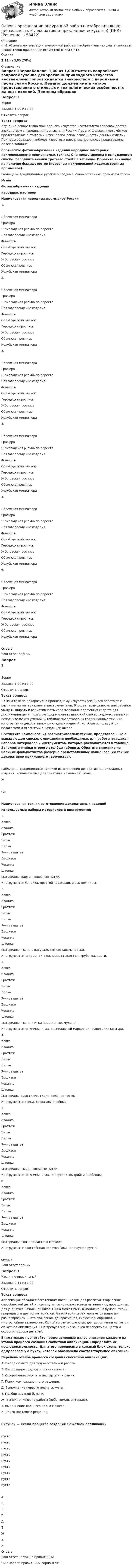      
            Описание
            <h1>Основы организации внеурочной работы (изобразительная деятельность и декоративно-прикладное искусство) (ПНК)</h1>Оценка2,11 из 3,00 (70%) 
            Оглавление
            Вопрос 1ВерноБаллов: 1,00 из 1,00Отметить вопросТекст вопросаИзучение декоративно-прикладного искусства неотъемлемо сопровождается знакомством с народными промыслами России. Педагог должен иметь чёткое представление о стилевых и технологических особенностях данных изделий. Примеры образцов наиболее известных народных промыслов представлены далее в таблице. Соотнесите фотоизображения изделий народных мастеров с наименованиями применяемых техник. Они представлены в выпадающем списке. Заполните ячейки третьего столбца таблицы. Обратите внимание на наличие фальшответов (неверных наименований художественных промыслов). Таблица — Традиционные русские народные художественные промыслы России№ п/пФотоизображения изделийнародных мастеровНаименования народных промыслов России1. Па́лехская миниатюраГравюра Шемого́дская резьба́ по берёстеПавловопосадские изделияФинифтьОренбургский платокГородецкая росписьЖо́стовская росписьОбвинская росписьХолуйская миниатюра 2. Па́лехская миниатюраГравюра Шемого́дская резьба́ по берёстеПавловопосадские изделияФинифтьОренбургский платокГородецкая росписьЖо́стовская росписьОбвинская росписьХолуйская миниатюра 3. Па́лехская миниатюраГравюра Шемого́дская резьба́ по берёстеПавловопосадские изделияФинифтьОренбургский платокГородецкая росписьЖо́стовская росписьОбвинская росписьХолуйская миниатюра 4. Па́лехская миниатюраГравюра Шемого́дская резьба́ по берёстеПавловопосадские изделияФинифтьОренбургский платокГородецкая росписьЖо́стовская росписьОбвинская росписьХолуйская миниатюра 5. Па́лехская миниатюраГравюра Шемого́дская резьба́ по берёстеПавловопосадские изделияФинифтьОренбургский платокГородецкая росписьЖо́стовская росписьОбвинская росписьХолуйская миниатюра 6. Па́лехская миниатюраГравюра Шемого́дская резьба́ по берёстеПавловопосадские изделияФинифтьОренбургский платокГородецкая росписьЖо́стовская росписьОбвинская росписьХолуйская миниатюра ОтзывВаш ответ верный.Вопрос 2ВерноБаллов: 1,00 из 1,00Отметить вопросТекст вопросаНа занятиях по декоративно-прикладному искусству учащиеся работают с различными материалами и инструментами. Это даёт возможность для ребёнка увидеть широту и вариативность использования подручных средств для достижения цели, позволяет формировать широкий спектр художественных и исполнительских умений. В таблице представлены традиционные техники изготовления декоративно-прикладных изделий, которые используются педагогами для занятий в начальной школе. Соотнесите наименования рассматриваемых техник, представленные в выпадающем списке, с описаниями необходимых для работы учащихся наборов материалов и инструментов, которые располагаются в таблице. Заполните ячейки второго столбца таблицы. Обратите внимание на наличие фальшответов (неверно представленных наименований техник декоративно-прикладного творчества).Таблица — Традиционные техники изготовления декоративно-прикладных изделий, используемые для занятий в начальной школе№п/пНаименования техник изготовления декоративных изделийИспользуемые наборы материалов и инструментов1.                 КовкаИзонитьГраттажБатикЛепкаРучное шитьёВышивкаЧеканкаШтопка Материалы: картон, швейные нитки.Инструменты: линейка, простой карандаш, игла, ножницы.2.                 КовкаИзонитьГраттажБатикЛепкаРучное шитьёВышивкаЧеканкаШтопка Материалы: ткань с натуральным составом, краски.Инструменты: подрамник, ножницы, стеклянная трубочка, кисти.3.                 КовкаИзонитьГраттажБатикЛепкаРучное шитьёВышивкаЧеканкаШтопка Материалы: ткань, нитки (шерстяные, мулине).Инструменты: ножницы, игла, специальный маркер для нанесения контура.4.                 КовкаИзонитьГраттажБатикЛепкаРучное шитьёВышивкаЧеканкаШтопка Материалы: пластилин, глина, солёное тесто.Инструменты: стеки, доска или клеёнка.5.                 КовкаИзонитьГраттажБатикЛепкаРучное шитьёВышивкаЧеканкаШтопка Материалы: ткань, швейные нитки.Инструменты: ножницы, игла, напёрсток, выкройки (шаблоны).6.                 КовкаИзонитьГраттажБатикЛепкаРучное шитьёВышивкаЧеканкаШтопка Материалы: тонкая пластина металла.Инструменты: заострённая палочка (или непишущая ручка).  ОтзывВаш ответ верный.Вопрос 3Частично правильныйБаллов: 0,11 из 1,00Отметить вопросТекст вопросаАппликация обладает богатейшим потенциалом для развития творческих способностей детей и поэтому активно используется на занятиях, проводимых для учащихся начальной школы. Она может быть выполнена из бумаги, ткани, природных и других материалов. Аппликация характеризуется видовым разнообразием — это сюжетная, декоративная, силуэтная, обрывная и многослойная технологии. Одной из самых сложных для выполнения является сюжетная аппликация. Она требует знания законов перспективы, цвета и особого подбора деталей. Внимательно прочитайте представленные далее описания каждого из этапов процесса создания сюжетной аппликации. Определите их последовательность. Для этого перенесите в каждый блок схемы только одну заглавную букву, которой обозначено соответствующее описание. Перечень этапов процесса создания сюжетной аппликации:А.  Выбор сюжета для художественной работы.Б.  Выполнение среднего плана сюжета.В.  Оформление работы в паспарту или рамку.Г.  Поиск композиционного решения.Д.  Выполнение первого плана сюжета.Е.  Подбор цветной бумаги.Ж. Выполнение фона работы (небо, земля, интерьер).З.   Выполнение дальнего плана сюжета.И.  Поиск цветового решения.Рисунок — Схема процесса создания сюжетной аппликациипусто пусто пусто пусто пусто пусто пусто пусто пусто АБВГДЕЖЗИОтзывВаш ответ частично правильный.Вы выбрали правильных вариантов: 1. 
            
            
            Основы организации внеурочной работы (изобразительная деятельность и декоративно-прикладное искусство) (ПНК)Основы организации внеурочной работы (изобразительная деятельность и декоративно-прикладное искусство) (ПНК)Основы организации внеурочной работы (изобразительная деятельность и декоративно-прикладное искусство) (ПНК)Основы организации внеурочной работы (изобразительная деятельность и декоративно-прикладное искусство) (ПНК)Основы организации внеурочной работы (изобразительная деятельность и декоративно-прикладное искусство) (ПНК)Основы организации внеурочной работы (изобразительная деятельность и декоративно-прикладное искусство) (ПНК)Основы организации внеурочной работы (изобразительная деятельность и декоративно-прикладное искусство) (ПНК)Основы организации внеурочной работы (изобразительная деятельность и декоративно-прикладное искусство) (ПНК)Основы организации внеурочной работы (изобразительная деятельность и декоративно-прикладное искусство) (ПНК)Основы организации внеурочной работы (изобразительная деятельность и декоративно-прикладное искусство) (ПНК)Основы организации внеурочной работы (изобразительная деятельность и декоративно-прикладное искусство) (ПНК)Основы организации внеурочной работы (изобразительная деятельность и декоративно-прикладное искусство) (ПНК)Основы организации внеурочной работы (изобразительная деятельность и декоративно-прикладное искусство) (ПНК)Основы организации внеурочной работы (изобразительная деятельность и декоративно-прикладное искусство) (ПНК)