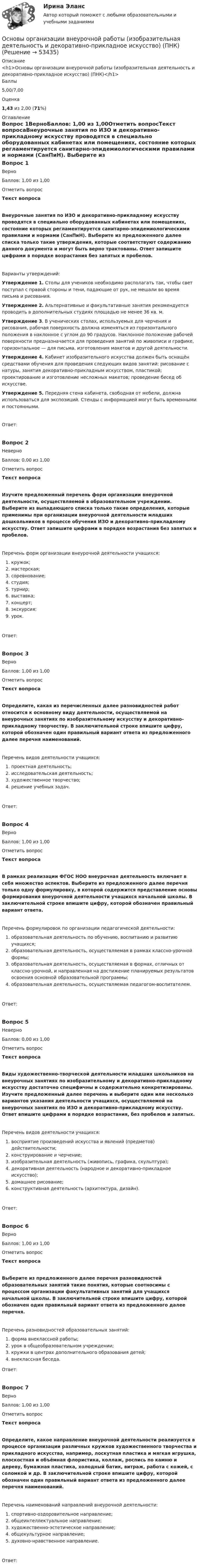      
            Описание
            <h1>Основы организации внеурочной работы (изобразительная деятельность и декоративно-прикладное искусство) (ПНК)</h1>Баллы5,00/7,00Оценка1,43 из 2,00 (71%) 
            Оглавление
            Вопрос 1ВерноБаллов: 1,00 из 1,00Отметить вопросТекст вопросаВнеурочные занятия по ИЗО и декоративно-прикладному искусству проводятся в специально оборудованных кабинетах или помещениях, состояние которых регламентируется санитарно-эпидемиологическими правилами и нормами (СанПиН). Выберите из предложенного далее списка только такие утверждения, которые соответствуют содержанию данного документа и могут быть верно трактованы. Ответ запишите цифрами в порядке возрастания без запятых и пробелов.Варианты утверждений:Утверждение 1. Столы для учеников необходимо располагать так, чтобы свет поступал с правой стороны и тени, падающие от рук, не мешали во время письма и рисования.Утверждение 2. Альтернативные и факультативные занятия рекомендуется проводить в дополнительных студиях площадью не менее 36 кв. м.Утверждение 3. В ученических столах, используемых для черчения и рисования, рабочая поверхность должна изменяться из горизонтального положения в наклонное с углом до 90 градусов. Наклонное положение рабочей поверхности предназначается для проведения занятий по живописи и графике, горизонтальное — для письма, изготовления макетов и другой деятельности.Утверждение 4. Кабинет изобразительного искусства должен быть оснащён средствами обучения для проведения следующих видов занятий: рисование с натуры, занятия декоративно-прикладным искусством, пластикой; проектирование и изготовление несложных макетов; проведение бесед об искусстве.Утверждение 5.  Передняя стена кабинета, свободная от мебели, должна использоваться для экспозиций. Стенды с информацией могут быть временными и постоянными.Ответ:Вопрос 2НеверноБаллов: 0,00 из 1,00Отметить вопросТекст вопросаИзучите предложенный перечень форм организации внеурочной деятельности, осуществляемой в образовательном учреждении. Выберите из выпадающего списка только такие определения, которые применимы при организации внеурочной деятельности младших дошкольников в процессе обучения ИЗО и декоративно-прикладному искусству. Ответ запишите цифрами в порядке возрастания без запятых и пробелов.Перечень форм организации внеурочной деятельности учащихся:    кружок;    мастерская;    соревнование;    студия;    турнир;    выставка;    концерт;    экскурсия;    урок.Ответ:Вопрос 3ВерноБаллов: 1,00 из 1,00Отметить вопросТекст вопросаОпределите, какая из перечисленных далее разновидностей работ относится к основному виду деятельности, осуществляемой на внеурочных занятиях по изобразительному искусству и декоративно-прикладному творчеству. В заключительной строке впишите цифру, которой обозначен один правильный вариант ответа из предложенного далее перечня наименований.Перечень видов деятельности учащихся:   проектная деятельность;   исследовательская деятельность;   художественное творчество;   решение учебных задач.Ответ:Вопрос 4ВерноБаллов: 1,00 из 1,00Отметить вопросТекст вопросаВ рамках реализации ФГОС НОО внеурочная деятельность включает в себя множество аспектов. Выберите из предложенного далее перечня только одну формулировку, в которой содержится представление основы формирования внеурочной деятельности учащихся начальной школы. В заключительной строке впишите цифру, которой обозначен правильный вариант ответа.Перечень формулировок по организации педагогической деятельности:    образовательная деятельность по обучению, воспитанию и развитию учащихся;    образовательная деятельность, осуществляемая в рамках классно-урочной формы;    образовательная деятельность, осуществляемая в формах, отличных от классно-урочной, и направленная на достижение планируемых результатов освоения основной образовательной программы;    образовательная деятельность, осуществляемая педагогом-воспитателем.Ответ:Вопрос 5НеверноБаллов: 0,00 из 1,00Отметить вопросТекст вопросаВиды художественно-творческой деятельности младших школьников на внеурочных занятиях по изобразительному и декоративно-прикладному искусству достаточно специфичны и содержательно конкретизированы. Изучите предложенный далее перечень и выберите один или несколько вариантов указания деятельности учащихся, осуществляемой на внеурочных занятиях по ИЗО и декоративно-прикладному искусству. Ответ впишите цифрами в порядке возрастания, без пробелов и запятых.Перечень видов деятельности учащихся:   восприятие произведений искусства и явлений (предметов) действительности;  конструирование и черчение;   изобразительная деятельность (живопись, графика, скульптура);   декоративная деятельность (народное и декоративно-прикладное искусство);   домашнее рисование;   конструктивная деятельность (архитектура, дизайн).Ответ:Вопрос 6ВерноБаллов: 1,00 из 1,00Отметить вопросТекст вопросаВыберите из предложенного далее перечня разновидностей образовательных занятий такие понятия, которые соотносимы с процессом организации факультативных занятий для учащихся начальной школы. В заключительной строке впишите цифру, которой обозначен один правильный вариант ответа из предложенного далее перечня.Перечень разновидностей образовательных занятий:   форма внеклассной работы;   урок в общеобразовательном учреждении;   кружки в центрах дополнительного образования детей;   внеклассная беседа.Ответ:Вопрос 7ВерноБаллов: 1,00 из 1,00Отметить вопросТекст вопросаОпределите, какое направление внеурочной деятельности реализуется в процессе организации различных кружков художественного творчества и прикладного искусства, например, лоскутная пластика и мягкая игрушка, плоскостная и объёмная флористика, коллаж, роспись по камню и дереву, бумажная пластика, холодный батик, витраж, работа с кожей, с соломкой и др. В заключительной строке впишите цифру, которой обозначен один правильный вариант ответа из предложенного далее перечня наименований.Перечень наименований направлений внеурочной деятельности:  спортивно-оздоровительное направление;   общеинтеллектуальное направление;  художественно-эстетическое направление;  общекультурное направление;  духовно-нравственное направление.Ответ: 
            
            
            Основы организации внеурочной работы (изобразительная деятельность и декоративно-прикладное искусство) (ПНК)Основы организации внеурочной работы (изобразительная деятельность и декоративно-прикладное искусство) (ПНК)Основы организации внеурочной работы (изобразительная деятельность и декоративно-прикладное искусство) (ПНК)Основы организации внеурочной работы (изобразительная деятельность и декоративно-прикладное искусство) (ПНК)Основы организации внеурочной работы (изобразительная деятельность и декоративно-прикладное искусство) (ПНК)Основы организации внеурочной работы (изобразительная деятельность и декоративно-прикладное искусство) (ПНК)Основы организации внеурочной работы (изобразительная деятельность и декоративно-прикладное искусство) (ПНК)Основы организации внеурочной деятельности в области изобразительной деятельности и декоративно-прикладного искусства (КП)Основы организации внеурочной деятельности в области изобразительной деятельности и декоративно-прикладного искусства (КП)Основы организации внеурочной деятельности в области изобразительной деятельности и декоративно-прикладного искусства (КП) Основы организации внеурочной деятельности в области изобразительной деятельности и декоративно-прикладного искусства (КП) Практическое занятие 3. Задание 4Основы организации внеурочной работы ИЗООсновы организации внеурочной работы (изобразительная деятельность и декоративно-прикладное искусствоОсновы организации внеурочной работы (изобразительная деятельность и декоративно-прикладное искусство) (ПНК)
