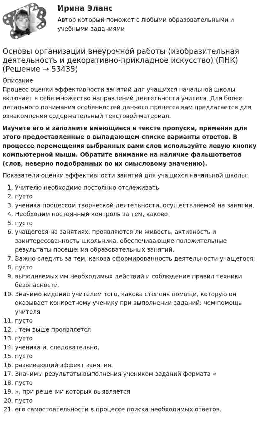      
            Описание
            Процесс оценки эффективности занятий для учащихся начальной школы включает в себя множество направлений деятельности учителя. Для более детального понимания особенностей данного процесса вам предлагается для ознакомления содержательный текстовой материал. Изучите его и заполните имеющиеся в тексте пропуски, применяя для этого предоставленные в выпадающем списке варианты ответов. В процессе перемещения выбранных вами слов используйте левую кнопку компьютерной мыши. Обратите внимание на наличие фальшответов (слов, неверно подобранных по их смысловому значению). Показатели оценки эффективности занятий для учащихся начальной школы:  Учителю необходимо постоянно отслеживать  пусто  ученика процессом творческой деятельности, осуществляемой на занятии.  Необходим постоянный контроль за тем, каково  пусто  учащегося на занятиях: проявляются ли живость, активность и заинтересованность школьника, обеспечивающие положительные результаты посещения образовательных занятий.  Важно следить за тем, какова сформированность деятельности учащегося:  пусто  выполняемых им необходимых действий и соблюдение правил техники безопасности.  Значимо видение учителем того, какова степень помощи, которую он оказывает конкретному ученику при выполнении заданий: чем помощь учителя  пусто , тем выше проявляется  пусто  ученика и, следовательно,  пусто  развивающий эффект занятия.  Значимы результаты выполнения учеником заданий формата « пусто », при решении которых выявляется  пусто  его самостоятельности в процессе поиска необходимых ответов.  
            
            
            Основы организации внеурочной работы (изобразительная деятельность и декоративно-прикладное искусство) (ПНК)Основы организации внеурочной работы (изобразительная деятельность и декоративно-прикладное искусство) (ПНК)Основы организации внеурочной работы (изобразительная деятельность и декоративно-прикладное искусство) (ПНК)Основы организации внеурочной работы (изобразительная деятельность и декоративно-прикладное искусство) (ПНК)Основы организации внеурочной работы (изобразительная деятельность и декоративно-прикладное искусство) (ПНК)Основы организации внеурочной работы (изобразительная деятельность и декоративно-прикладное искусство) (ПНК)Основы организации внеурочной работы (изобразительная деятельность и декоративно-прикладное искусство) (ПНК)Основы организации внеурочной работы (изобразительная деятельность и декоративно-прикладное искусство) (ПНК)Основы организации внеурочной работы (изобразительная деятельность и декоративно-прикладное искусство) (ПНК)Основы организации внеурочной работы (изобразительная деятельность и декоративно-прикладное искусство) (ПНК)Основы организации внеурочной работы (изобразительная деятельность и декоративно-прикладное искусство) (ПНК)Основы организации внеурочной работы (изобразительная деятельность и декоративно-прикладное искусство) (ПНК)Основы организации внеурочной работы (изобразительная деятельность и декоративно-прикладное искусство) (ПНК)Основы организации внеурочной работы (изобразительная деятельность и декоративно-прикладное искусство) (ПНК)