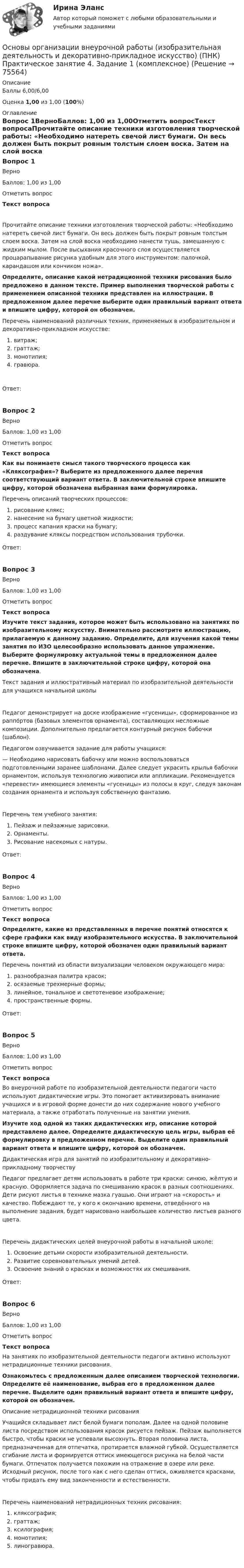      
            Описание
            Баллы 6,00/6,00Оценка 1,00 из 1,00 (100%) 
            Оглавление
            Вопрос 1ВерноБаллов: 1,00 из 1,00Отметить вопросТекст вопросаПрочитайте описание техники изготовления творческой работы: «Необходимо натереть свечой лист бумаги. Он весь должен быть покрыт ровным толстым слоем воска. Затем на слой воска необходимо нанести тушь, замешанную с жидким мылом. После высыхания красочного слоя осуществляется процарапывание рисунка удобным для этого инструментом: палочкой, карандашом или кончиком ножа».Определите, описание какой нетрадиционной техники рисования было предложено в данном тексте. Пример выполнения творческой работы с применением описанной техники представлен на иллюстрации. В предложенном далее перечне выберите один правильный вариант ответа и впишите цифру, которой он обозначен. Перечень наименований различных техник, применяемых в изобразительном и декоративно-прикладном искусстве:  витраж;  граттаж;  монотипия;   гравюра.Ответ:Вопрос 2ВерноБаллов: 1,00 из 1,00Отметить вопросТекст вопросаКак вы понимаете смысл такого творческого процесса как «Кляксография»? Выберите из предложенного далее перечня соответствующий вариант ответа. В заключительной строке впишите цифру, которой обозначена выбранная вами формулировка. Перечень описаний творческих процессов:  рисование клякс;  нанесение на бумагу цветной жидкости;  процесс капания краски на бумагу;  раздувание кляксы посредством использования трубочки.Ответ:Вопрос 3ВерноБаллов: 1,00 из 1,00Отметить вопросТекст вопросаИзучите текст задания, которое может быть использовано на занятиях по изобразительному искусству. Внимательно рассмотрите иллюстрацию, прилагаемую к данному заданию. Определите, для изучения какой темы занятия по ИЗО целесообразно использовать данное упражнение. Выберите формулировку актуальной темы в предложенном далее перечне. Впишите в заключительной строке цифру, которой она обозначена. Текст задания и иллюстративный материал по изобразительной деятельности для учащихся начальной школы Педагог демонстрирует на доске изображение «гусеницы», сформированное из раппо́ртов (базовых элементов орнамента), составляющих несложные композиции. Дополнительно предлагается контурный рисунок бабочки (шаблон).Педагогом озвучивается задание для работы учащихся:— Необходимо нарисовать бабочку или можно воспользоваться подготовленными заранее шаблонами. Далее следует украсить крылья бабочки орнаментом, используя технологию живописи или аппликации. Рекомендуется «перевести» имеющиеся элементы «гусеницы» из полосы в круг, следуя законам создания орнамента и используя собственную фантазию.Перечень тем учебного занятия:  Пейзаж и пейзажные зарисовки.  Орнаменты.  Рисование насекомых с натуры.Ответ:Вопрос 4ВерноБаллов: 1,00 из 1,00Отметить вопросТекст вопросаОпределите, какие из представленных в перечне понятий относятся к сфере графики как виду изобразительного искусства. В заключительной строке впишите цифру, которой обозначен один правильный вариант ответа. Перечень понятий из области визуализации человеком окружающего мира:  разнообразная палитра красок;  осязаемые трехмерные формы;  линейное, тональное и светотеневое изображение;   пространственные формы.Ответ:Вопрос 5ВерноБаллов: 1,00 из 1,00Отметить вопросТекст вопросаВо внеурочной работе по изобразительной деятельности педагоги часто используют дидактические игры. Это помогает активизировать внимание учащихся и в игровой форме донести до них содержание нового учебного материала, а также отработать полученные на занятии умения. Изучите ход одной из таких дидактических игр, описание которой представлено далее. Определите дидактическую цель игры, выбрав её формулировку в предложенном перечне. Выделите один правильный вариант ответа и впишите цифру, которой он обозначен. Дидактическая игра для занятий по изобразительному и декоративно-прикладному творчествуПедагог предлагает детям использовать в работе три краски: синюю, жёлтую и красную. Оформляется задача по смешиванию красок в разных соотношениях. Дети рисуют листья в технике мазка гуашью. Они играют на «скорость» и качество. Побеждают те, у кого к окончанию времени, отведённого на выполнение задания, будет нарисовано наибольшее количество листьев разного цвета.Перечень дидактических целей внеурочной работы в начальной школе:  Освоение детьми скорости изобразительной деятельности.  Развитие соревновательных умений детей.  Освоение знаний о красках и возможностях их смешивания.Ответ:Вопрос 6ВерноБаллов: 1,00 из 1,00Отметить вопросТекст вопросаНа занятиях по изобразительной деятельности педагоги активно используют нетрадиционные техники рисования. Ознакомьтесь с предложенным далее описанием творческой технологии. Определите её наименование, выбрав его в предложенном далее перечне. Выделите один правильный вариант ответа и впишите цифру, которой он обозначен. Описание нетрадиционной техники рисования Учащийся складывает лист белой бумаги пополам. Далее на одной половине листа посредством использования красок рисуется пейзаж. Пейзаж выполняется быстро, чтобы краски не успевали высохнуть. Вторая половина листа, предназначенная для отпечатка, протирается влажной губкой. Осуществляется сгибание листа и формируется оттиск имеющегося рисунка на белой части бумаги. Отпечаток получается похожим на отражение в озере или реке. Исходный рисунок, после того как с него сделан оттиск, оживляется красками, чтобы придать ему вид законченности и естественности.Перечень наименований нетрадиционных техник рисования:  кляксография;  граттаж;  ксилография;  монотипия;  линогравюра.  
            
            
            Основы организации внеурочной работы (изобразительная деятельность и декоративно-прикладное искусство) (ПНК) Практическое занятие 3. Задание 2, 3, 5Основы организации внеурочной работы (изобразительная деятельность и декоративно-прикладное искусство) (ПНК) Практическое занятие 4. Задание 1 (комплексное)Основы организации внеурочной работы (изобразительная деятельность и декоративно-прикладное искусство) (ПНК) Практическое занятие 4. Задание 1 (комплексное)Основы организации внеурочной работы (изобразительная деятельность и декоративно-прикладное искусство) (ПНК) Практическое занятие 4. Задание 2, 3, 5Основы организации внеурочной работы (изобразительная деятельность и декоративно-прикладное искусство) (ПНК) Практическое занятие 4. Задание 2, 3, 5Основы организации внеурочной работы (изобразительная деятельность и декоративно-прикладное искусство) (ПНК) Практическое занятие 5. Задание 1 (комплексное)Основы организации внеурочной работы (изобразительная деятельность и декоративно-прикладное искусство) (ПНК) Практическое занятие 5. Задание 1 (комплексное)Основы организации внеурочной работы (изобразительная деятельность и декоративно-прикладное искусство) (ПНК)ОСНОВЫ ОРГАНИЗАЦИИ ВНЕУРОЧНОЙ РАБОТЫ (ИЗОБРАЗИТЕЛЬНАЯ ДЕЯТЕЛЬНОСТЬ И ДЕКОРАТИВНО-ПРИКЛАДНОЕ ИСКУССТВО) (ПНК)Основы организации внеурочной работы (изобразительная деятельность и декоративно-прикладное искусство) (ПНК) Комплексное заданиеОсновы организации внеурочной работы (изобразительная деятельность и декоративно-прикладное искусство) (ПНК) Практическое занятие 1. Задание 1 (комплексное)Основы организации внеурочной работы (изобразительная деятельность и декоративно-прикладное искусство) (ПНК) Практическое занятие 2. Задание 1 (комплексное)Основы организации внеурочной работы (изобразительная деятельность и декоративно-прикладное искусство) (ПНК) Практическое занятие 2. Задание 2-5Основы организации внеурочной работы (изобразительная деятельность и декоративно-прикладное искусство) (ПНК) Практическое занятие 3. Задание 1 (комплексное)