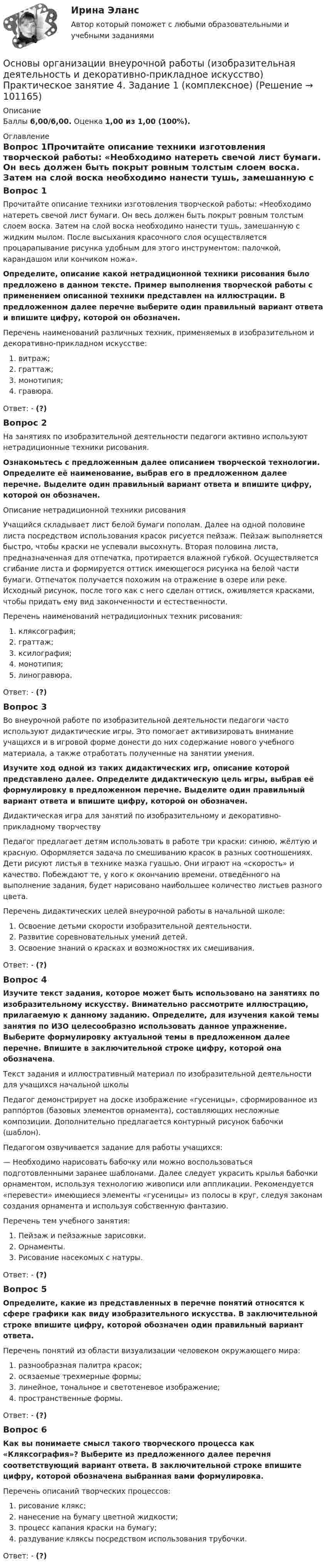      
            Описание
            Баллы 6,00/6,00. Оценка 1,00 из 1,00 (100%). 
            Оглавление
            Вопрос 1Прочитайте описание техники изготовления творческой работы: «Необходимо натереть свечой лист бумаги. Он весь должен быть покрыт ровным толстым слоем воска. Затем на слой воска необходимо нанести тушь, замешанную с жидким мылом. После высыхания красочного слоя осуществляется процарапывание рисунка удобным для этого инструментом: палочкой, карандашом или кончиком ножа».Определите, описание какой нетрадиционной техники рисования было предложено в данном тексте. Пример выполнения творческой работы с применением описанной техники представлен на иллюстрации. В предложенном далее перечне выберите один правильный вариант ответа и впишите цифру, которой он обозначен.Перечень наименований различных техник, применяемых в изобразительном и декоративно-прикладном искусстве:  витраж;  граттаж;  монотипия;   гравюра.Ответ: - (?)Вопрос 2На занятиях по изобразительной деятельности педагоги активно используют нетрадиционные техники рисования. Ознакомьтесь с предложенным далее описанием творческой технологии. Определите её наименование, выбрав его в предложенном далее перечне. Выделите один правильный вариант ответа и впишите цифру, которой он обозначен.Описание нетрадиционной техники рисования Учащийся складывает лист белой бумаги пополам. Далее на одной половине листа посредством использования красок рисуется пейзаж. Пейзаж выполняется быстро, чтобы краски не успевали высохнуть. Вторая половина листа, предназначенная для отпечатка, протирается влажной губкой. Осуществляется сгибание листа и формируется оттиск имеющегося рисунка на белой части бумаги. Отпечаток получается похожим на отражение в озере или реке. Исходный рисунок, после того как с него сделан оттиск, оживляется красками, чтобы придать ему вид законченности и естественности.Перечень наименований нетрадиционных техник рисования:  кляксография;  граттаж;  ксилография;  монотипия;  линогравюра.Ответ: - (?)Вопрос 3Во внеурочной работе по изобразительной деятельности педагоги часто используют дидактические игры. Это помогает активизировать внимание учащихся и в игровой форме донести до них содержание нового учебного материала, а также отработать полученные на занятии умения. Изучите ход одной из таких дидактических игр, описание которой представлено далее. Определите дидактическую цель игры, выбрав её формулировку в предложенном перечне. Выделите один правильный вариант ответа и впишите цифру, которой он обозначен.Дидактическая игра для занятий по изобразительному и декоративно-прикладному творчествуПедагог предлагает детям использовать в работе три краски: синюю, жёлтую и красную. Оформляется задача по смешиванию красок в разных соотношениях. Дети рисуют листья в технике мазка гуашью. Они играют на «скорость» и качество. Побеждают те, у кого к окончанию времени, отведённого на выполнение задания, будет нарисовано наибольшее количество листьев разного цвета.Перечень дидактических целей внеурочной работы в начальной школе:  Освоение детьми скорости изобразительной деятельности.  Развитие соревновательных умений детей.  Освоение знаний о красках и возможностях их смешивания.Ответ: - (?)Вопрос 4Изучите текст задания, которое может быть использовано на занятиях по изобразительному искусству. Внимательно рассмотрите иллюстрацию, прилагаемую к данному заданию. Определите, для изучения какой темы занятия по ИЗО целесообразно использовать данное упражнение. Выберите формулировку актуальной темы в предложенном далее перечне. Впишите в заключительной строке цифру, которой она обозначена.Текст задания и иллюстративный материал по изобразительной деятельности для учащихся начальной школы Педагог демонстрирует на доске изображение «гусеницы», сформированное из раппо́ртов (базовых элементов орнамента), составляющих несложные композиции. Дополнительно предлагается контурный рисунок бабочки (шаблон).Педагогом озвучивается задание для работы учащихся:— Необходимо нарисовать бабочку или можно воспользоваться подготовленными заранее шаблонами. Далее следует украсить крылья бабочки орнаментом, используя технологию живописи или аппликации. Рекомендуется «перевести» имеющиеся элементы «гусеницы» из полосы в круг, следуя законам создания орнамента и используя собственную фантазию.Перечень тем учебного занятия:  Пейзаж и пейзажные зарисовки.  Орнаменты.  Рисование насекомых с натуры.Ответ: - (?)Вопрос 5Определите, какие из представленных в перечне понятий относятся к сфере графики как виду изобразительного искусства. В заключительной строке впишите цифру, которой обозначен один правильный вариант ответа.Перечень понятий из области визуализации человеком окружающего мира:  разнообразная палитра красок;  осязаемые трехмерные формы;  линейное, тональное и светотеневое изображение;   пространственные формы.Ответ: - (?)Вопрос 6Как вы понимаете смысл такого творческого процесса как «Кляксография»? Выберите из предложенного далее перечня соответствующий вариант ответа. В заключительной строке впишите цифру, которой обозначена выбранная вами формулировка.Перечень описаний творческих процессов:  рисование клякс;  нанесение на бумагу цветной жидкости;  процесс капания краски на бумагу;  раздувание кляксы посредством использования трубочки.Ответ: - (?)  
            
            
            Основы организации внеурочной работы (изобразительная деятельность и декоративно-прикладное искусство) Практическое занятие 3. Задание 2, 3, 5Основы организации внеурочной работы (изобразительная деятельность и декоративно-прикладное искусство) Практическое занятие 4. Задание 1 (комплексное)Основы организации внеурочной работы (изобразительная деятельность и декоративно-прикладное искусство) Практическое занятие 4. Задание 2, 3, 5Основы организации внеурочной работы (изобразительная деятельность и декоративно-прикладное искусство) Практическое занятие 5. Задание 1 (комплексное)Основы организации внеурочной работы (изобразительная деятельность и декоративно-прикладное искусство) Практическое занятие 5. Задание 2, 4, 5Основы организации внеурочной работы (изобразительная деятельность и ДПИ)Основы организации внеурочной работы (изобразительная деятельность и ДПИ)ОСНОВЫ ОРГАНИЗАЦИИ ВНЕУРОЧНОЙ РАБОТЫ (ИЗОБРАЗИТЕЛЬНАЯ ДЕЯТЕЛЬНОСТЬ И ДЕКОРАТИВНО-ПРИКЛАДНОЕ ИСКУССТВО) (ПНК) Практическое занятие №6Основы организации внеурочной работы (изобразительная деятельность и декоративно-прикладное искусство) (ПНК) Тестовые вопросы к разделу 1Основы организации внеурочной работы (изобразительная деятельность и декоративно-прикладное искусство) (ПНК) Тестовые вопросы к разделу 2Основы организации внеурочной работы (изобразительная деятельность и декоративно-прикладное искусство) Практическое занятие 1. Задание 1 (комплексное)Основы организации внеурочной работы (изобразительная деятельность и декоративно-прикладное искусство) Практическое занятие 1. Задание 2-4Основы организации внеурочной работы (изобразительная деятельность и декоративно-прикладное искусство) Практическое занятие 2. Задание 1 (комплексное)Основы организации внеурочной работы (изобразительная деятельность и декоративно-прикладное искусство) Практическое занятие 2. Задание 2-5