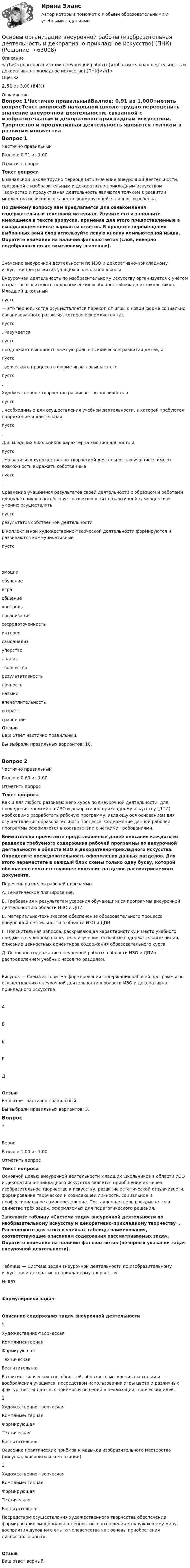      
            Описание
            <h1>Основы организации внеурочной работы (изобразительная деятельность и декоративно-прикладное искусство) (ПНК)</h1>Оценка2,51 из 3,00 (84%) 
            Оглавление
            Вопрос 1Частично правильныйБаллов: 0,91 из 1,00Отметить вопросТекст вопросаВ начальной школе трудно переоценить значение внеурочной деятельности, связанной с изобразительным и декоративно-прикладным искусством. Творчество и продуктивная деятельность являются толчком в развитии множества позитивных качеств формирующейся личности ребёнка. По данному вопросу вам предлагается для ознакомления содержательный текстовой материал. Изучите его и заполните имеющиеся в тексте пропуски, применяя для этого предоставленные в выпадающем списке варианты ответов. В процессе перемещения выбранных вами слов используйте левую кнопку компьютерной мыши. Обратите внимание на наличие фальшответов (слов, неверно подобранных по их смысловому значению).Значение внеурочной деятельности по ИЗО и декоративно-прикладному искусству для развития учащихся начальной школы Внеурочная деятельность по изобразительному искусству организуется с учётом возрастных психолого-педагогических особенностей младших школьников. Младший школьный  пусто  — это период, когда осуществляется переход от игры к новой форме социально организованного развития, которая оформляется как  пусто . Разумеется,  пусто  продолжает выполнять важную роль в психическом развитии детей, и  пусто  творческого процесса в форме игры повышает его  пусто .Художественное творчество развивает выносливость и  пусто , необходимые для осуществления учебной деятельности, в которой требуются напряжение и длительная  пусто .Для младших школьников характерна эмоциональность и  пусто . На занятиях художественно-творческой деятельностью учащиеся имеют возможность выражать собственные  пусто .Сравнение учащимися результатов своей деятельности с образцом и работами одноклассников способствует развитию у них объективной самооценки и умению осуществлять  пусто  результатов собственной деятельности.В коллективной художественно-творческой деятельности формируются и развиваются коммуникативные  пусто . эмоцииобучениеиграобщениеконтрольорганизациясосредоточенностьинтерессамоанализупорствоанализтворчестворезультативностьличностьнавыкивпечатлительностьвозрастсравнение ОтзывВаш ответ частично правильный.Вы выбрали правильных вариантов: 10.Вопрос 2Частично правильныйБаллов: 0,60 из 1,00Отметить вопросТекст вопросаКак и для любого развивающего курса по внеурочной деятельности, для проведения занятий по ИЗО и декоративно-прикладному искусству (ДПИ) необходимо разработать рабочую программу, являющуюся основанием для осуществления образовательного процесса. Содержание данной рабочей программы оформляется в соответствии с чёткими требованиями. Внимательно прочитайте представленные далее описания каждого из разделов требуемого содержания рабочей программы по внеурочной деятельности в области ИЗО и декоративно-прикладного искусства. Определите последовательность оформления данных разделов. Для этого переместите в каждый блок схемы только одну букву, которой обозначено соответствующее описание разделов рассматриваемого документа. Перечень разделов рабочей программы:А. Тематическое планирование.Б.  Требования к результатам усвоения обучающимися программы внеурочной деятельности в области ИЗО и ДПИ.В. Материально-техническое обеспечение образовательного процесса внеурочной деятельности в области ИЗО и ДПИ.Г.  Пояснительная записка, раскрывающая характеристику и место учебного предмета в учебном плане, цель изучения, основные содержательные линии, описание ценностных ориентиров содержания образовательного курса.Д. Основное содержание внеурочной работы в области ИЗО и ДПИ с распределением учебных часов по разделам.Рисунок — Схема алгоритма формирования содержания рабочей программы по осуществлению внеурочной деятельности в области ИЗО и декоративно-прикладного искусстваАБВГДОтзывВаш ответ частично правильный.Вы выбрали правильных вариантов: 3.Вопрос 3ВерноБаллов: 1,00 из 1,00Отметить вопросТекст вопросаОсновной целью внеурочной деятельности младших школьников в области ИЗО и декоративно-прикладного искусства является приобщение их через изобразительное творчество к искусству, развитие эстетической отзывчивости, формирование творческой и созидающей личности, социальное и профессиональное самоопределение. Поставленная цель раскрывается в единстве трёх задач, оформляемых для педагогического решения. Заполните таблицу «Система задач внеурочной деятельности по изобразительному искусству и декоративно-прикладному творчеству». Расположите для этого в ячейках таблицы наименования, соответствующие описаниям содержания рассматриваемых задач. Обратите внимание на наличие фальшответов (неверных указаний задач внеурочной деятельности).   Таблица — Система задач внеурочной деятельности по изобразительному искусству и декоративно-прикладному творчеству№ п/пФормулировки задачОписание содержания задач внеурочной деятельности1. Художественно-творческаяКомплиментарнаяФормирующаяТехническаяВоспитательная Развитие творческих способностей, образного мышления фантазии и воображения учащихся, посредством использования игры цвета и различных фактур, нестандартных приёмов и решений в реализации творческих идей.2. Художественно-творческаяКомплиментарнаяФормирующаяТехническаяВоспитательная Освоение практических приёмов и навыков изобразительного мастерства (рисунка, живописи и композиции).3. Художественно-творческаяКомплиментарнаяФормирующаяТехническаяВоспитательная Посредством осуществления художественного творчества обеспечение формирования эмоционально-ценностного отношения к окружающему миру, восприятия духовного опыта человечества как основы приобретения личностного опыта.ОтзывВаш ответ верный.  
            
            
            Основы организации внеурочной работы (изобразительная деятельность и декоративно-прикладное искусство) (ПНК)Основы организации внеурочной работы (изобразительная деятельность и декоративно-прикладное искусство) (ПНК)Основы организации внеурочной работы (изобразительная деятельность и декоративно-прикладное искусство) (ПНК)Основы организации внеурочной работы (изобразительная деятельность и декоративно-прикладное искусство) (ПНК)Основы организации внеурочной работы (изобразительная деятельность и декоративно-прикладное искусство) (ПНК)Основы организации внеурочной работы (изобразительная деятельность и декоративно-прикладное искусство) (ПНК)ОСНОВЫ ОРГАНИЗАЦИИ ВНЕУРОЧНОЙ РАБОТЫ (ИЗОБРАЗИТЕЛЬНАЯ ДЕЯТЕЛЬНОСТЬ И ДЕКОРАТИВНО-ПРИКЛАДНОЕ ИСКУССТВО) (ПНК)Основы организации внеурочной работы (изобразительная деятельность и декоративно-прикладное искусство) (ПНК)Основы организации внеурочной работы (изобразительная деятельность и декоративно-прикладное искусство) (ПНК)Основы организации внеурочной работы (изобразительная деятельность и декоративно-прикладное искусство) (ПНК)Основы организации внеурочной работы (изобразительная деятельность и декоративно-прикладное искусство) (ПНК)Основы организации внеурочной работы (изобразительная деятельность и декоративно-прикладное искусство) (ПНК)Основы организации внеурочной работы (изобразительная деятельность и декоративно-прикладное искусство) (ПНК)Основы организации внеурочной работы (изобразительная деятельность и декоративно-прикладное искусство) (ПНК)