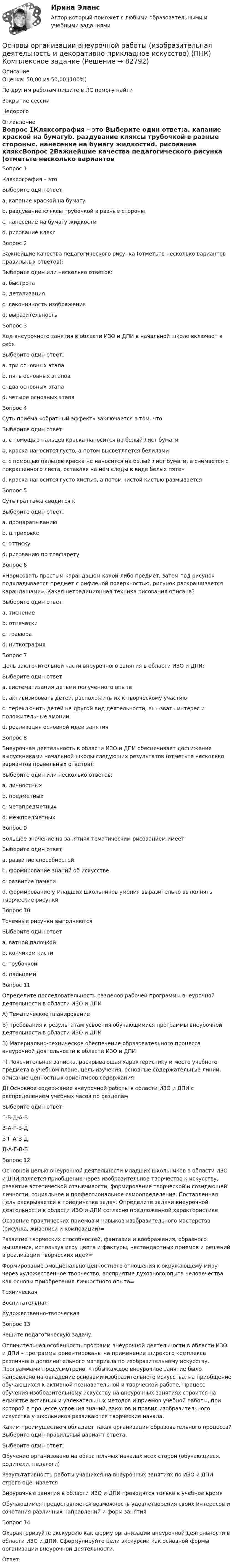      
            Описание
            Оценка: 50,00 из 50,00 (100%)По другим работам пишите в ЛС помогу найтиЗакрытие сессииНедорого 
            Оглавление
            Вопрос 1Кляксография – это Выберите один ответ:a. капание краской на бумагуb. раздувание кляксы трубочкой в разные стороныc. нанесение на бумагу жидкостиd. рисование кляксВопрос 2Важнейшие качества педагогического рисунка (отметьте несколько вариантов правильных ответов):Выберите один или несколько ответов:a. быстротаb. детализацияc. лаконичность изображенияd. выразительностьВопрос 3Ход внеурочного занятия в области ИЗО и ДПИ в начальной школе включает в себя Выберите один ответ:a. три основных этапаb. пять основных этаповc. два основных этапаd. четыре основных этапаВопрос 4Суть приёма «обратный эффект» заключается в том, что Выберите один ответ:a. с помощью пальцев краска наносится на белый лист бумагиb. краска наносится густо, а потом высветляется белиламиc. с помощью пальцев краска не наносится на белый лист бумаги, а снимается с покрашенного листа, оставляя на нём следы в виде белых пятенd. краска наносится густо кистью, а потом чистой кистью размываетсяВопрос 5Суть граттажа сводится к Выберите один ответ:a. процарапываниюb. штриховкеc. оттискуd. рисованию по трафаретуВопрос 6«Нарисовать простым карандашом какой-либо предмет, затем под рисунок подкладывается предмет с рифленой поверхностью, рисунок раскрашивается карандашами». Какая нетрадиционная техника рисования описана?Выберите один ответ:a. тиснениеb. отпечаткиc. гравюраd. ниткографияВопрос 7Цель заключительной части внеурочного занятия в области ИЗО и ДПИ:Выберите один ответ:a. систематизация детьми полученного опытаb. активизировать детей, расположить их к творческому участиюc. переключить детей на другой вид деятельности, вы¬звать интерес и положительные эмоцииd. реализация основной идеи занятияВопрос 8Внеурочная деятельность в области ИЗО и ДПИ обеспечивает достижение выпускниками начальной школы следующих результатов (отметьте несколько вариантов правильных ответов):Выберите один или несколько ответов:a. личностныхb. предметныхc. метапредметныхd. межпредметныхВопрос 9Большое значение на занятиях тематическим рисованием имеет Выберите один ответ:a. развитие способностейb. формирование знаний об искусствеc. развитие памятиd. формирование у младших школьников умения выразительно выполнять творческие рисункиВопрос 10Точечные рисунки выполняются Выберите один ответ:a. ватной палочкойb. кончиком кистиc. трубочкойd. пальцамиВопрос 11Определите последовательность разделов рабочей программы внеурочной деятельности в области ИЗО и ДПИА) Тематическое планированиеБ) Требования к результатам усвоения обучающимися программы внеурочной деятельности в области ИЗО и ДПИВ) Материально-техническое обеспечение образовательного процесса внеурочной деятельности в области ИЗО и ДПИГ) Пояснительная записка, раскрывающая характеристику и место учебного предмета в учебном плане, цель изучения, основные содержательные линии, описание ценностных ориентиров содержанияД) Основное содержание внеурочной работы в области ИЗО и ДПИ с распределением учебных часов по разделамВыберите один ответ:Г-Б-Д-А-ВВ-А-Г-Б-ДБ-Г-А-В-ДД-А-Г-В-БВопрос 12Основной целью внеурочной деятельности младших школьников в области ИЗО и ДПИ является приобщение через изобразительное творчество к искусству, развитие эстетической отзывчивости, формирование творческой и созидающей личности, социальное и профессиональное самоопределение. Поставленная цель раскрывается в триединстве задач. Определите задачи внеурочной деятельности в области ИЗО и ДПИ согласно предложенной характеристикеОсвоение практических приемов и навыков изобразительного мастерства (рисунка, живописи и композиции)=Развитие творческих способностей, фантазии и воображения, образного мышления, используя игру цвета и фактуры, нестандартных приемов и решений в реализации творческих идей=Формирование эмоционально-ценностного отношения к окружающему миру через художественное творчество, восприятие духовного опыта человечества как основы приобретения личностного опыта=ТехническаяВоспитательнаяХудожественно-творческаяВопрос 13Решите педагогическую задачу.Отличительная особенность программ внеурочной деятельности в области ИЗО и ДПИ – программы ориентированы на применение широкого комплекса различного дополнительного материала по изобразительному искусству. Программами предусмотрено, чтобы каждое внеурочное занятие было направлено на овладение основами изобразительного искусства, на приобщение обучающихся к активной познавательной и творческой работе. Процесс обучения изобразительному искусству на внеурочных занятиях строится на единстве активных и увлекательных методов и приемов учебной работы, при которой в процессе усвоения знаний, законов и правил изобразительного искусства у школьников развиваются творческие начала.Каким преимуществом обладает такая организация образовательного процесса? Выберите один правильный вариант ответа.Выберите один ответ:Обучение организовано на обязательных началах всех сторон (обучающиеся, родители, педагоги)Результативность работы учащихся на внеурочных занятиях по ИЗО и ДПИ строго оцениваетсяВнеурочные занятия в области ИЗО и ДПИ проводятся только в учебное времяОбучающимся предоставляется возможность удовлетворения своих интересов и сочетания различных направлений и форм занятияВопрос 14Охарактеризуйте экскурсию как форму организации внеурочной деятельности в области ИЗО и ДПИ. Сформулируйте цели экскурсии как основной формы организации внеурочной деятельности.Ответ:  
            
            
            ОСНОВЫ ОРГАНИЗАЦИИ ВНЕУРОЧНОЙ РАБОТЫ (ИЗОБРАЗИТЕЛЬНАЯ ДЕЯТЕЛЬНОСТЬ И ДЕКОРАТИВНО-ПРИКЛАДНОЕ ИСКУССТВО) (ПНК)Основы организации внеурочной работы (изобразительная деятельность и декоративно-прикладное искусство) (ПНК) Комплексное заданиеОсновы организации внеурочной работы (изобразительная деятельность и декоративно-прикладное искусство) (ПНК) Практическое занятие 1. Задание 1 (комплексное)Основы организации внеурочной работы (изобразительная деятельность и декоративно-прикладное искусство) (ПНК) Практическое занятие 2. Задание 1 (комплексное)Основы организации внеурочной работы (изобразительная деятельность и декоративно-прикладное искусство) (ПНК) Практическое занятие 2. Задание 2-5Основы организации внеурочной работы (изобразительная деятельность и декоративно-прикладное искусство) (ПНК) Практическое занятие 3. Задание 1 (комплексное)Основы организации внеурочной работы (изобразительная деятельность и декоративно-прикладное искусство) (ПНК) Практическое занятие 3. Задание 2, 3, 5Основы организации внеурочной работы (изобразительная деятельность и декоративно-прикладное искусство) (ПНК)Основы организации внеурочной работы (изобразительная деятельность и декоративно-прикладное искусство) (ПНК)Основы организации внеурочной работы (изобразительная деятельность и декоративно-прикладное искусство) (ПНК)Основы организации внеурочной работы (изобразительная деятельность и декоративно-прикладное искусство) (ПНК)Основы организации внеурочной работы (изобразительная деятельность и декоративно-прикладное искусство) (ПНК)Основы организации внеурочной работы (изобразительная деятельность и декоративно-прикладное искусство) (ПНК)Основы организации внеурочной работы (изобразительная деятельность и декоративно-прикладное искусство) (ПНК)