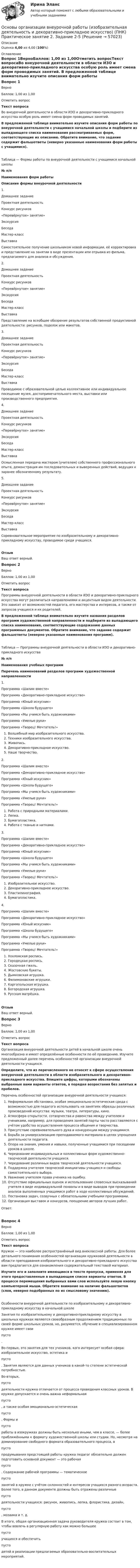      
            Описание
            Оценка 4,00 из 4,00 (100%) 
            Оглавление
            Вопрос 1ВерноБаллов: 1,00 из 1,00Отметить вопросТекст вопросаВо внеурочной деятельности в области ИЗО и декоративно-прикладного искусства особую роль имеет смена форм проводимых занятий. В предложенной таблице внимательно изучите описания форм работы по внеурочной деятельности с учащимися начальной школы и подберите из выпадающего списка наименования рассматриваемых форм, соответствующие их описанию.   Обратите внимание, что задание содержит фальшответы (неверно указанные наименования форм работы с учащимися).Таблица — Формы работы по внеурочной деятельности с учащимися начальной школы№ п/пНаименования форм работыОписание формы внеурочной деятельности1. Домашнее заданиеПроектная деятельностьКонкурс рисунков«Перевёрнутое» занятие»ЭкскурсияБеседа Мастер-классВыставка Самостоятельное получение школьником новой информации, её корректировка и представление на занятии в виде презентации или отрывка из фильма, предлагаемого для анализа и обсуждения.2. Домашнее заданиеПроектная деятельностьКонкурс рисунков«Перевёрнутое» занятие»ЭкскурсияБеседа Мастер-классВыставка Представление на всеобщее обозрение результатов собственной продуктивной деятельности: рисунков, поделок или макетов.3. Домашнее заданиеПроектная деятельностьКонкурс рисунков«Перевёрнутое» занятие»ЭкскурсияБеседа Мастер-классВыставка Проводимое с образовательной целью коллективное или индивидуальное посещение музея, достопримечательного места, выставки или производственного предприятия.4. Домашнее заданиеПроектная деятельностьКонкурс рисунков«Перевёрнутое» занятие»ЭкскурсияБеседа Мастер-классВыставка Осмысленная передача мастером (учителем) собственного профессионального опыта, демонстрация им последовательных и выверенных действий, ведущих к заранее обозначенному результату.5. Домашнее заданиеПроектная деятельностьКонкурс рисунков«Перевёрнутое» занятие»ЭкскурсияБеседа Мастер-классВыставка Соревновательное мероприятие по изобразительному и декоративно-прикладному искусству, проводимое среди учащихся.ОтзывВаш ответ верный.Вопрос 2ВерноБаллов: 1,00 из 1,00Отметить вопросТекст вопроса Программы внеурочной деятельности в области ИЗО и декоративно-прикладного искусства могут различаться направлениями и акцентным видом деятельности. Это зависит от возможностей педагога, его мастерства и интересов, а также от запросов учащихся и их родителей. В предложенной таблице внимательно изучите названия разделов программ художественной направленности и подберите из выпадающего списка наименования, соответствующие содержанию данных программных документов.   Обратите внимание, что задание содержит фальшответы (неверно указанные наименования программ).Таблица — Программы внеурочной деятельности в области ИЗО и декоративно-прикладного искусства№ п/пНаименования учебных программПеречень наименований разделов программ художественной направленности1. Программа «Шалим вместе»Программа «Декоративно-прикладное искусство»Программа «Юный искусник»Программа «Школа будущего» Программа «Мы учимся быть художниками»Программа «Умелые руки»Программа «Творец! Мечтатель!»    Волшебный мир изобразительного искусства.   Техники изобразительного искусства.   Живопись.   Декоративно-прикладное искусство.   Наше творчество.2. Программа «Шалим вместе»Программа «Декоративно-прикладное искусство»Программа «Юный искусник»Программа «Школа будущего» Программа «Мы учимся быть художниками»Программа «Умелые руки»Программа «Творец! Мечтатель!»    Работа с природными материалами.   Лепка.   Бумагопластика.   Работа с тканью и нитками.3. Программа «Шалим вместе»Программа «Декоративно-прикладное искусство»Программа «Юный искусник»Программа «Школа будущего» Программа «Мы учимся быть художниками»Программа «Умелые руки»Программа «Творец! Мечтатель!»     Изобразительное искусство.    Декоративно-прикладное искусство.    Пластилинография.    Бумагопластика.4. Программа «Шалим вместе»Программа «Декоративно-прикладное искусство»Программа «Юный искусник»Программа «Школа будущего» Программа «Мы учимся быть художниками»Программа «Умелые руки»Программа «Творец! Мечтатель!»    Хохломская роспись.   Городецкая роспись.   Сказочная гжель.   Жостовские букеты.   Дымковская игрушка.   Филимоновские игрушки.   Каргопольская игрушка.   Богородская игрушка.   Русская матрёшка.ОтзывВаш ответ верный.Вопрос 3ВерноБаллов: 1,00 из 1,00Отметить вопросТекст вопросаОрганизация внеурочной деятельности детей в начальной школе очень многообразна и имеет определённые особенности по её проведению. Изучите предложенный далее перечень особенностей организации внеурочной деятельности учащихся. Определите, что из перечисленного не относят к сфере осуществления внеурочной деятельности в области изобразительного и декоративно-прикладного искусства. Впишите цифры, которыми обозначены выбранные вами варианты ответов, в порядке возрастания без запятых и пробелов. Перечень особенностей организации внеурочной деятельности учащихся:   Неформальная обстановка, особая эмоционально-эстетическая среда с возможностью для педагога использовать на занятиях образцы различных произведений искусства: музыки, театра, литературы, кино.   Атмосфера открытости, сотворчества и равенства между учителем и учениками, например, для проведения занятий парты часто расставляются с учётом удобства осуществления процесса общения и творчества.  Присутствие соревновательного духа и конкуренции между учащимися.   Борьба за универсализацию преподаваемого материала в целях упрощения деятельности педагога.  Опора на знания, умения и навыки, полученные учащимися при посещении уроков в школе.  Чередование индивидуальных и коллективных форм художественно-творческой деятельности учащихся.   Чередование различных видов творческой деятельности учащихся.  Поддержка учителем творческой инициативы учащихся и свободы самостоятельного выбора.  Уважение учителем права ученика на ошибку.  Отсутствие официальных оценок и использование словесных высказываний учителя в виде индивидуальной похвалы и в виде выводов при проведении анализа выполненных учащимися работ в ходе коллективных обсуждений.  Постановка задач, созвучных с обязательными учебными программами.  Организация выставок и конкурсов, поощрение авторов лучших работ.Ответ:Вопрос 4ВерноБаллов: 1,00 из 1,00Отметить вопросТекст вопросаКружок — это наиболее распространённый вид внеклассной работы. Для более детального понимания особенностей организации кружковой деятельности в области преподавания изобразительного и декоративно-прикладного искусства вам предлагается для ознакомления содержательный текстовой материал. Изучите его и заполните имеющиеся в тексте пропуски, применяя для этого предоставленные в выпадающем списке варианты ответов. В процессе перемещения выбранных вами слов используйте левую кнопку компьютерной мыши. Обратите внимание на наличие фальшответов (слов, неверно подобранных по их смысловому значению).Особенности внеурочной деятельности по изобразительному и декоративно-прикладному искусству в начальной школеЗанятия по изобразительному и декоративно-прикладному искусству в школьных кружках являются своеобразным продолжением традиционных по своей форме школьных уроков, но, разумеется, обучение в специализированном кружке имеет свои  пусто .Во-первых, это занятия для тех учеников, кого интересует особая сфера: изобразительное искусство, эстетика и  пусто . Занятия являются для данных учеников в какой-то степени эстетической потребностью.Во-вторых,  пусто  деятельности кружка отличается от процесса проведения классных уроков. В кружке допускается и очень важна неформальная  пусто , а также особая эмоционально-эстетическая  пусто . Формы и  пусто  работы в изокружках должны быть несколько иными, чем в классе, — более приближёнными к формату художественной школы или студии. Но, несмотря на доминирование свободного формата образовательного процесса, в  пусто  продумывания предстоящей работы кружка педагог обязательно должен подготовить основной документ — это рабочая  пусто . Содержание рабочей программы — тематическое  пусто  занятий в кружке с учётом склонностей и интересов учащихся разного возраста. Более того, в данном документе должны быть отражены различные  пусто  деятельности учащихся: рисунок, живопись, лепка, флористика, дизайн,  пусто , мозаика и т. д. В итоге, общая организационная задача руководителя кружка состоит в том, чтобы вовлечь в регулярную работу как можно большее  пусто  учащихся и обеспечить  пусто  детей в реализации предлагаемых образовательно-воспитательных мероприятий.   
            
            
            Основы организации внеурочной работы (изобразительная деятельность и декоративно-прикладное искусство) (ПНК) Практическое занятие 2. Задание 1 (комплексное)Основы организации внеурочной работы (изобразительная деятельность и декоративно-прикладное искусство) (ПНК) Практическое занятие 2. Задание 2-5Основы организации внеурочной работы (изобразительная деятельность и декоративно-прикладное искусство) (ПНК) Практическое занятие 3. Задание 1 (комплексное)Основы организации внеурочной работы (изобразительная деятельность и декоративно-прикладное искусство) (ПНК) Практическое занятие 3. Задание 2, 3, 5Основы организации внеурочной работы (изобразительная деятельность и декоративно-прикладное искусство) (ПНК) Практическое занятие 3. Задание 2, 3, 5Основы организации внеурочной работы (изобразительная деятельность и декоративно-прикладное искусство) (ПНК) Практическое занятие 4. Задание 1 (комплексное)Основы организации внеурочной работы (изобразительная деятельность и декоративно-прикладное искусство) (ПНК) Практическое занятие 4. Задание 1 (комплексное)Основы организации внеурочной работы (изобразительная деятельность и декоративно-прикладное искусство) (ПНК)Основы организации внеурочной работы (изобразительная деятельность и декоративно-прикладное искусство) (ПНК)Основы организации внеурочной работы (изобразительная деятельность и декоративно-прикладное искусство) (ПНК)Основы организации внеурочной работы (изобразительная деятельность и декоративно-прикладное искусство) (ПНК)Основы организации внеурочной работы (изобразительная деятельность и декоративно-прикладное искусство) (ПНК)ОСНОВЫ ОРГАНИЗАЦИИ ВНЕУРОЧНОЙ РАБОТЫ (ИЗОБРАЗИТЕЛЬНАЯ ДЕЯТЕЛЬНОСТЬ И ДЕКОРАТИВНО-ПРИКЛАДНОЕ ИСКУССТВО) (ПНК)Основы организации внеурочной работы (изобразительная деятельность и декоративно-прикладное искусство) (ПНК) Комплексное задание