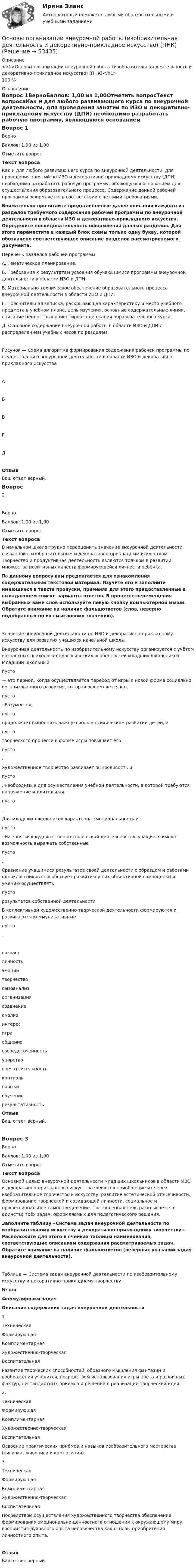      
            Описание
            <h1>Основы организации внеурочной работы (изобразительная деятельность и декоративно-прикладное искусство) (ПНК)</h1>100 % 
            Оглавление
            Вопрос 1ВерноБаллов: 1,00 из 1,00Отметить вопросТекст вопросаКак и для любого развивающего курса по внеурочной деятельности, для проведения занятий по ИЗО и декоративно-прикладному искусству (ДПИ) необходимо разработать рабочую программу, являющуюся основанием для осуществления образовательного процесса. Содержание данной рабочей программы оформляется в соответствии с чёткими требованиями. Внимательно прочитайте представленные далее описания каждого из разделов требуемого содержания рабочей программы по внеурочной деятельности в области ИЗО и декоративно-прикладного искусства. Определите последовательность оформления данных разделов. Для этого переместите в каждый блок схемы только одну букву, которой обозначено соответствующее описание разделов рассматриваемого документа. Перечень разделов рабочей программы:А. Тематическое планирование.Б.  Требования к результатам усвоения обучающимися программы внеурочной деятельности в области ИЗО и ДПИ.В. Материально-техническое обеспечение образовательного процесса внеурочной деятельности в области ИЗО и ДПИ.Г.  Пояснительная записка, раскрывающая характеристику и место учебного предмета в учебном плане, цель изучения, основные содержательные линии, описание ценностных ориентиров содержания образовательного курса.Д. Основное содержание внеурочной работы в области ИЗО и ДПИ с распределением учебных часов по разделам.Рисунок — Схема алгоритма формирования содержания рабочей программы по осуществлению внеурочной деятельности в области ИЗО и декоративно-прикладного искусстваАБВГДОтзывВаш ответ верный.Вопрос 2ВерноБаллов: 1,00 из 1,00Отметить вопросТекст вопросаВ начальной школе трудно переоценить значение внеурочной деятельности, связанной с изобразительным и декоративно-прикладным искусством. Творчество и продуктивная деятельность являются толчком в развитии множества позитивных качеств формирующейся личности ребёнка. По данному вопросу вам предлагается для ознакомления содержательный текстовой материал. Изучите его и заполните имеющиеся в тексте пропуски, применяя для этого предоставленные в выпадающем списке варианты ответов. В процессе перемещения выбранных вами слов используйте левую кнопку компьютерной мыши. Обратите внимание на наличие фальшответов (слов, неверно подобранных по их смысловому значению).Значение внеурочной деятельности по ИЗО и декоративно-прикладному искусству для развития учащихся начальной школы Внеурочная деятельность по изобразительному искусству организуется с учётом возрастных психолого-педагогических особенностей младших школьников. Младший школьный  пусто  — это период, когда осуществляется переход от игры к новой форме социально организованного развития, которая оформляется как  пусто . Разумеется,  пусто  продолжает выполнять важную роль в психическом развитии детей, и  пусто  творческого процесса в форме игры повышает его  пусто .Художественное творчество развивает выносливость и  пусто , необходимые для осуществления учебной деятельности, в которой требуются напряжение и длительная  пусто .Для младших школьников характерна эмоциональность и  пусто . На занятиях художественно-творческой деятельностью учащиеся имеют возможность выражать собственные  пусто .Сравнение учащимися результатов своей деятельности с образцом и работами одноклассников способствует развитию у них объективной самооценки и умению осуществлять  пусто  результатов собственной деятельности.В коллективной художественно-творческой деятельности формируются и развиваются коммуникативные  пусто . возрастличностьэмоциитворчествосамоанализорганизациясравнение анализинтересиграобщениесосредоточенностьупорствовпечатлительностьконтрольнавыкиобучениерезультативностьОтзывВаш ответ верный.Вопрос 3ВерноБаллов: 1,00 из 1,00Отметить вопросТекст вопросаОсновной целью внеурочной деятельности младших школьников в области ИЗО и декоративно-прикладного искусства является приобщение их через изобразительное творчество к искусству, развитие эстетической отзывчивости, формирование творческой и созидающей личности, социальное и профессиональное самоопределение. Поставленная цель раскрывается в единстве трёх задач, оформляемых для педагогического решения. Заполните таблицу «Система задач внеурочной деятельности по изобразительному искусству и декоративно-прикладному творчеству». Расположите для этого в ячейках таблицы наименования, соответствующие описаниям содержания рассматриваемых задач. Обратите внимание на наличие фальшответов (неверных указаний задач внеурочной деятельности).   Таблица — Система задач внеурочной деятельности по изобразительному искусству и декоративно-прикладному творчеству№ п/пФормулировки задачОписание содержания задач внеурочной деятельности1. ТехническаяФормирующаяКомплиментарнаяХудожественно-творческаяВоспитательная Развитие творческих способностей, образного мышления фантазии и воображения учащихся, посредством использования игры цвета и различных фактур, нестандартных приёмов и решений в реализации творческих идей.2. ТехническаяФормирующаяКомплиментарнаяХудожественно-творческаяВоспитательная Освоение практических приёмов и навыков изобразительного мастерства (рисунка, живописи и композиции).3. ТехническаяФормирующаяКомплиментарнаяХудожественно-творческаяВоспитательная Посредством осуществления художественного творчества обеспечение формирования эмоционально-ценностного отношения к окружающему миру, восприятия духовного опыта человечества как основы приобретения личностного опыта.ОтзывВаш ответ верный. 
            
            
            Основы организации внеурочной работы (изобразительная деятельность и декоративно-прикладное искусство) (ПНК)Основы организации внеурочной работы (изобразительная деятельность и декоративно-прикладное искусство) (ПНК)ОСНОВЫ ОРГАНИЗАЦИИ ВНЕУРОЧНОЙ РАБОТЫ (ИЗОБРАЗИТЕЛЬНАЯ ДЕЯТЕЛЬНОСТЬ И ДЕКОРАТИВНО-ПРИКЛАДНОЕ ИСКУССТВО) (ПНК)Основы организации внеурочной работы (изобразительная деятельность и декоративно-прикладное искусство) (ПНК) Комплексное заданиеОсновы организации внеурочной работы (изобразительная деятельность и декоративно-прикладное искусство) (ПНК) Практическое занятие 1. Задание 1 (комплексное)Основы организации внеурочной работы (изобразительная деятельность и декоративно-прикладное искусство) (ПНК) Практическое занятие 2. Задание 1 (комплексное)Основы организации внеурочной работы (изобразительная деятельность и декоративно-прикладное искусство) (ПНК) Практическое занятие 2. Задание 2-5Основы организации внеурочной работы (изобразительная деятельность и декоративно-прикладное искусство) (ПНК)Основы организации внеурочной работы (изобразительная деятельность и декоративно-прикладное искусство) (ПНК)Основы организации внеурочной работы (изобразительная деятельность и декоративно-прикладное искусство) (ПНК)Основы организации внеурочной работы (изобразительная деятельность и декоративно-прикладное искусство) (ПНК)Основы организации внеурочной работы (изобразительная деятельность и декоративно-прикладное искусство) (ПНК)Основы организации внеурочной работы (изобразительная деятельность и декоративно-прикладное искусство) (ПНК)Основы организации внеурочной работы (изобразительная деятельность и декоративно-прикладное искусство) (ПНК)