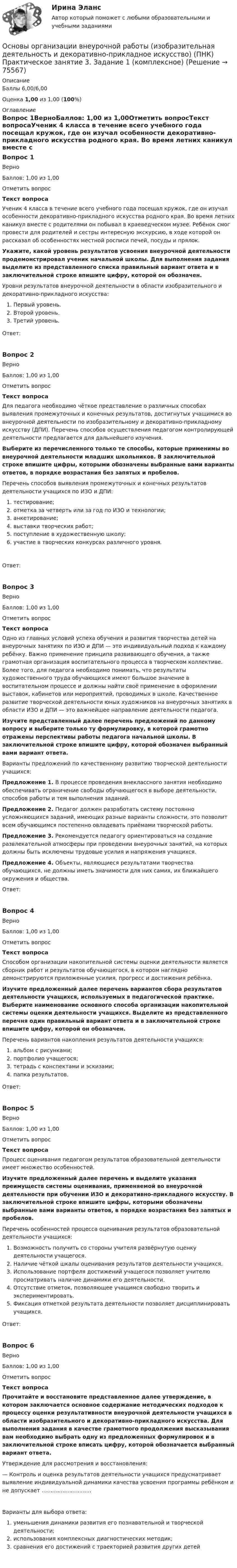      
            Описание
            Баллы 6,00/6,00Оценка 1,00 из 1,00 (100%) 
            Оглавление
            Вопрос 1ВерноБаллов: 1,00 из 1,00Отметить вопросТекст вопросаУченик 4 класса в течение всего учебного года посещал кружок, где он изучал особенности декоративно-прикладного искусства родного края. Во время летних каникул вместе с родителями он побывал в краеведческом музее. Ребёнок смог провести для родителей и сестры интересную экскурсию, в ходе которой он рассказал об особенностях местной росписи печей, посуды и прялок. Укажите, какой уровень результатов усвоения внеурочной деятельности продемонстрировал ученик начальной школы. Для выполнения задания выделите из представленного списка правильный вариант ответа и в заключительной строке впишите цифру, которой он обозначен. Уровни результатов внеурочной деятельности в области изобразительного и декоративно-прикладного искусства:   Первый уровень.  Второй уровень.  Третий уровень.Ответ:Вопрос 2ВерноБаллов: 1,00 из 1,00Отметить вопросТекст вопросаДля педагога необходимо чёткое представление о различных способах выявления промежуточных и конечных результатов, достигнутых учащимися во внеурочной деятельности по изобразительному и декоративно-прикладному искусству (ДПИ). Перечень способов осуществления педагогом контролирующей деятельности предлагается для дальнейшего изучения. Выберите из перечисленного только те способы, которые применимы во внеурочной деятельности младших школьников. В заключительной строке впишите цифры, которыми обозначены выбранные вами варианты ответов, в порядке возрастания без запятых и пробелов. Перечень способов выявления промежуточных и конечных результатов деятельности учащихся по ИЗО и ДПИ:   тестирование;   отметка за четверть или за год по ИЗО и технологии;   анкетирование;   выставки творческих работ;   поступление в художественную школу;   участие в творческих конкурсах различного уровня.Ответ:Вопрос 3ВерноБаллов: 1,00 из 1,00Отметить вопросТекст вопросаОдно из главных условий успеха обучения и развития творчества детей на внеурочных занятиях по ИЗО и ДПИ — это индивидуальный подход к каждому ребёнку. Важно применение принципа развивающего обучения, а также грамотная организация воспитательного процесса в творческом коллективе. Более того, для педагога необходимо понимать, что результаты художественного труда обучающихся имеют большое значение в воспитательном процессе и должны найти своё применение в оформлении выставок, кабинетов или мероприятий, проводимых в школе. Качественное развитие творческой деятельности юных художников на внеурочных занятиях в области ИЗО и ДПИ — это важнейшее направление деятельности педагога. Изучите представленный далее перечень предложений по данному вопросу и выберите только ту формулировку, в которой грамотно отражены перспективы работы педагога начальной школы. В заключительной строке впишите цифру, которой обозначен выбранный вами вариант ответа. Варианты предложений по качественному развитию творческой деятельности учащихся:Предложение 1.  В процессе проведения внеклассного занятия необходимо обеспечивать ограничение свободы обучающегося в выборе деятельности, способов работы и тем выполнения заданий.Предложение 2.  Педагог должен разработать систему постоянно усложняющихся заданий, имеющих разные варианты сложности, это позволит всем обучающимся постепенно овладевать приёмами творческой работы.Предложение 3.  Рекомендуется педагогу ориентироваться на создание развлекательной атмосферы при проведении внеурочных занятий, на которых должны быть исключены трудовые усилия и напряжения учащихся.Предложение 4.  Объекты, являющиеся результатами творчества обучающихся, не должны иметь значимости для них самих, их ближайшего окружения и общества.Ответ:Вопрос 4ВерноБаллов: 1,00 из 1,00Отметить вопросТекст вопросаСпособом организации накопительной системы оценки деятельности является сборник работ и результатов обучающегося, в котором наглядно демонстрируются приложенные усилия, прогресс и достижения ребёнка. Изучите предложенный далее перечень вариантов сбора результатов деятельности учащихся, используемых в педагогической практике. Выберите наименование основного способа организации накопительной системы оценки деятельности учащихся. Выделите из представленного перечня один правильный вариант ответа и в заключительной строке впишите цифру, которой он обозначен. Перечень вариантов накопления результатов деятельности учащихся:    альбом с рисунками;   портфолио учащегося;    тетрадь с конспектами и эскизами;   папка результатов.Ответ:Вопрос 5ВерноБаллов: 1,00 из 1,00Отметить вопросТекст вопросаПроцесс оценивания педагогом результатов образовательной деятельности имеет множество особенностей. Изучите предложенный далее перечень и выделите указания преимуществ системы оценивания, применяемой во внеурочной деятельности при обучении ИЗО и декоративно-прикладного искусству. В заключительной строке впишите цифры, которыми обозначены выбранные вами варианты ответов, в порядке возрастания без запятых и пробелов. Перечень особенностей процесса оценивания результатов образовательной деятельности учащихся:  Возможность получить со стороны учителя развёрнутую оценку деятельности учащегося.  Наличие чёткой шкалы оценивания результатов деятельности учащихся.  Использование портфеля достижений учащегося позволяет учителю просматривать наличие динамики его деятельности.  Отсутствие отметок, позволяющее учащимся свободно творить и экспериментировать.  Фиксация отметкой результата деятельности позволяет дисциплинировать учащихся.Ответ:Вопрос 6ВерноБаллов: 1,00 из 1,00Отметить вопросТекст вопросаПрочитайте и восстановите представленное далее утверждение, в котором заключается основное содержание методических подходов к процессу оценки результативности внеурочной деятельности учащихся в области изобразительного и декоративно-прикладного искусства. Для выполнения задания в качестве грамотного продолжения высказывания вам необходимо выбрать одну из предложенных формулировок и в заключительной строке вписать цифру, которой обозначается выбранный вариант ответа. Утверждение для рассмотрения и восстановления:— Контроль и оценка результатов деятельности учащихся предусматривает выявление индивидуальной динамики качества усвоения программы ребёнком и не допускает …….......................Варианты для выбора ответа:  уменьшения динамики развития его познавательной и творческой деятельности;  использования комплексных диагностических методик;  сравнения его достижений с траекторией развития других детей  
            
            
            Основы организации внеурочной работы (изобразительная деятельность и декоративно-прикладное искусство) (ПНК) Практическое занятие 2. Задание 2-5Основы организации внеурочной работы (изобразительная деятельность и декоративно-прикладное искусство) (ПНК) Практическое занятие 3. Задание 1 (комплексное)Основы организации внеурочной работы (изобразительная деятельность и декоративно-прикладное искусство) (ПНК) Практическое занятие 3. Задание 2, 3, 5Основы организации внеурочной работы (изобразительная деятельность и декоративно-прикладное искусство) (ПНК) Практическое занятие 3. Задание 2, 3, 5Основы организации внеурочной работы (изобразительная деятельность и декоративно-прикладное искусство) (ПНК) Практическое занятие 4. Задание 1 (комплексное)Основы организации внеурочной работы (изобразительная деятельность и декоративно-прикладное искусство) (ПНК) Практическое занятие 4. Задание 1 (комплексное)Основы организации внеурочной работы (изобразительная деятельность и декоративно-прикладное искусство) (ПНК) Практическое занятие 4. Задание 2, 3, 5Основы организации внеурочной работы (изобразительная деятельность и декоративно-прикладное искусство) (ПНК)Основы организации внеурочной работы (изобразительная деятельность и декоративно-прикладное искусство) (ПНК)Основы организации внеурочной работы (изобразительная деятельность и декоративно-прикладное искусство) (ПНК)Основы организации внеурочной работы (изобразительная деятельность и декоративно-прикладное искусство) (ПНК)ОСНОВЫ ОРГАНИЗАЦИИ ВНЕУРОЧНОЙ РАБОТЫ (ИЗОБРАЗИТЕЛЬНАЯ ДЕЯТЕЛЬНОСТЬ И ДЕКОРАТИВНО-ПРИКЛАДНОЕ ИСКУССТВО) (ПНК)Основы организации внеурочной работы (изобразительная деятельность и декоративно-прикладное искусство) (ПНК) Комплексное заданиеОсновы организации внеурочной работы (изобразительная деятельность и декоративно-прикладное искусство) (ПНК) Практическое занятие 1. Задание 1 (комплексное)