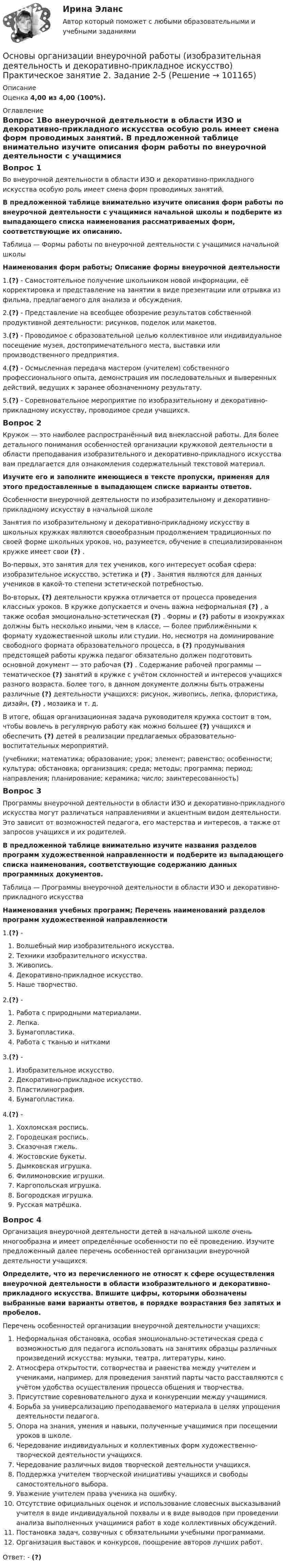      
            Описание
            Оценка 4,00 из 4,00 (100%). 
            Оглавление
            Вопрос 1Во внеурочной деятельности в области ИЗО и декоративно-прикладного искусства особую роль имеет смена форм проводимых занятий. В предложенной таблице внимательно изучите описания форм работы по внеурочной деятельности с учащимися начальной школы и подберите из выпадающего списка наименования рассматриваемых форм, соответствующие их описанию.Таблица — Формы работы по внеурочной деятельности с учащимися начальной школыНаименования форм работы; Описание формы внеурочной деятельности1.(?) - Самостоятельное получение школьником новой информации, её корректировка и представление на занятии в виде презентации или отрывка из фильма, предлагаемого для анализа и обсуждения.2.(?) - Представление на всеобщее обозрение результатов собственной продуктивной деятельности: рисунков, поделок или макетов.3.(?) - Проводимое с образовательной целью коллективное или индивидуальное посещение музея, достопримечательного места, выставки или производственного предприятия.4.(?) - Осмысленная передача мастером (учителем) собственного профессионального опыта, демонстрация им последовательных и выверенных действий, ведущих к заранее обозначенному результату.5.(?) - Соревновательное мероприятие по изобразительному и декоративно-прикладному искусству, проводимое среди учащихся.Вопрос 2Кружок — это наиболее распространённый вид внеклассной работы. Для более детального понимания особенностей организации кружковой деятельности в области преподавания изобразительного и декоративно-прикладного искусства вам предлагается для ознакомления содержательный текстовой материал. Изучите его и заполните имеющиеся в тексте пропуски, применяя для этого предоставленные в выпадающем списке варианты ответов.Особенности внеурочной деятельности по изобразительному и декоративно-прикладному искусству в начальной школеЗанятия по изобразительному и декоративно-прикладному искусству в школьных кружках являются своеобразным продолжением традиционных по своей форме школьных уроков, но, разумеется, обучение в специализированном кружке имеет свои (?) .Во-первых, это занятия для тех учеников, кого интересует особая сфера: изобразительное искусство, эстетика и (?) . Занятия являются для данных учеников в какой-то степени эстетической потребностью.Во-вторых, (?) деятельности кружка отличается от процесса проведения классных уроков. В кружке допускается и очень важна неформальная (?) , а также особая эмоционально-эстетическая (?) . Формы и (?) работы в изокружках должны быть несколько иными, чем в классе, — более приближёнными к формату художественной школы или студии. Но, несмотря на доминирование свободного формата образовательного процесса, в (?) продумывания предстоящей работы кружка педагог обязательно должен подготовить основной документ — это рабочая (?) . Содержание рабочей программы — тематическое (?) занятий в кружке с учётом склонностей и интересов учащихся разного возраста. Более того, в данном документе должны быть отражены различные (?) деятельности учащихся: рисунок, живопись, лепка, флористика, дизайн, (?) , мозаика и т. д. В итоге, общая организационная задача руководителя кружка состоит в том, чтобы вовлечь в регулярную работу как можно большее (?) учащихся и обеспечить (?) детей в реализации предлагаемых образовательно-воспитательных мероприятий.(учебники; математика; образование; урок; элемент; равенство; особенности; культура; обстановка; организация; среда; методы; программа; период; направления; планирование; керамика; число; заинтересованность)Вопрос 3Программы внеурочной деятельности в области ИЗО и декоративно-прикладного искусства могут различаться направлениями и акцентным видом деятельности. Это зависит от возможностей педагога, его мастерства и интересов, а также от запросов учащихся и их родителей. В предложенной таблице внимательно изучите названия разделов программ художественной направленности и подберите из выпадающего списка наименования, соответствующие содержанию данных программных документов.Таблица — Программы внеурочной деятельности в области ИЗО и декоративно-прикладного искусстваНаименования учебных программ; Перечень наименований разделов программ художественной направленности1.(?) -  Волшебный мир изобразительного искусства.   Техники изобразительного искусства.   Живопись.   Декоративно-прикладное искусство.   Наше творчество.2.(?) -  Работа с природными материалами.   Лепка.   Бумагопластика.   Работа с тканью и нитками3.(?) -   Изобразительное искусство.    Декоративно-прикладное искусство.    Пластилинография.    Бумагопластика.4.(?) -   Хохломская роспись.   Городецкая роспись.   Сказочная гжель.   Жостовские букеты.   Дымковская игрушка.   Филимоновские игрушки.   Каргопольская игрушка.   Богородская игрушка.   Русская матрёшка.Вопрос 4Организация внеурочной деятельности детей в начальной школе очень многообразна и имеет определённые особенности по её проведению. Изучите предложенный далее перечень особенностей организации внеурочной деятельности учащихся. Определите, что из перечисленного не относят к сфере осуществления внеурочной деятельности в области изобразительного и декоративно-прикладного искусства. Впишите цифры, которыми обозначены выбранные вами варианты ответов, в порядке возрастания без запятых и пробелов.Перечень особенностей организации внеурочной деятельности учащихся:   Неформальная обстановка, особая эмоционально-эстетическая среда с возможностью для педагога использовать на занятиях образцы различных произведений искусства: музыки, театра, литературы, кино.   Атмосфера открытости, сотворчества и равенства между учителем и учениками, например, для проведения занятий парты часто расставляются с учётом удобства осуществления процесса общения и творчества.  Присутствие соревновательного духа и конкуренции между учащимися.   Борьба за универсализацию преподаваемого материала в целях упрощения деятельности педагога.  Опора на знания, умения и навыки, полученные учащимися при посещении уроков в школе.  Чередование индивидуальных и коллективных форм художественно-творческой деятельности учащихся.   Чередование различных видов творческой деятельности учащихся.  Поддержка учителем творческой инициативы учащихся и свободы самостоятельного выбора.  Уважение учителем права ученика на ошибку.  Отсутствие официальных оценок и использование словесных высказываний учителя в виде индивидуальной похвалы и в виде выводов при проведении анализа выполненных учащимися работ в ходе коллективных обсуждений.  Постановка задач, созвучных с обязательными учебными программами.  Организация выставок и конкурсов, поощрение авторов лучших работ.Ответ: - (?)  
            
            
            Основы организации внеурочной работы (изобразительная деятельность и декоративно-прикладное искусство) Практическое занятие 2. Задание 1 (комплексное)Основы организации внеурочной работы (изобразительная деятельность и декоративно-прикладное искусство) Практическое занятие 2. Задание 2-5Основы организации внеурочной работы (изобразительная деятельность и декоративно-прикладное искусство) Практическое занятие 3. Задание 1 (комплексное)Основы организации внеурочной работы (изобразительная деятельность и декоративно-прикладное искусство) Практическое занятие 3. Задание 2, 3, 5Основы организации внеурочной работы (изобразительная деятельность и декоративно-прикладное искусство) Практическое занятие 4. Задание 1 (комплексное)Основы организации внеурочной работы (изобразительная деятельность и декоративно-прикладное искусство) Практическое занятие 4. Задание 2, 3, 5Основы организации внеурочной работы (изобразительная деятельность и декоративно-прикладное искусство) Практическое занятие 5. Задание 1 (комплексное)Основы организации внеурочной работы (изобразительная деятельность и декоративно-прикладное искусство) (ПНК) Практическое занятие 5. Задание 1 (комплексное)Основы организации внеурочной работы (изобразительная деятельность и декоративно-прикладное искусство) (ПНК) Практическое занятие 5. Задание 1 (комплексное)Основы организации внеурочной работы (изобразительная деятельность и декоративно-прикладное искусство) (ПНК) Практическое занятие 5. Задание 2, 4, 5ОСНОВЫ ОРГАНИЗАЦИИ ВНЕУРОЧНОЙ РАБОТЫ (ИЗОБРАЗИТЕЛЬНАЯ ДЕЯТЕЛЬНОСТЬ И ДЕКОРАТИВНО-ПРИКЛАДНОЕ ИСКУССТВО) (ПНК) Практическое занятие №6Основы организации внеурочной работы (изобразительная деятельность и декоративно-прикладное искусство) (ПНК) Тестовые вопросы к разделу 1Основы организации внеурочной работы (изобразительная деятельность и декоративно-прикладное искусство) (ПНК) Тестовые вопросы к разделу 2Основы организации внеурочной работы (изобразительная деятельность и декоративно-прикладное искусство) Практическое занятие 1. Задание 1 (комплексное)