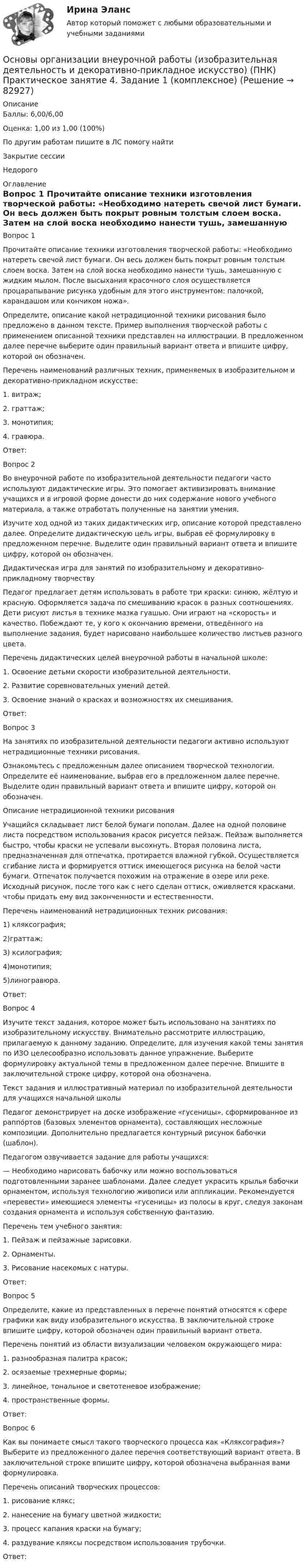      
            Описание
            Баллы: 6,00/6,00Оценка: 1,00 из 1,00 (100%)По другим работам пишите в ЛС помогу найтиЗакрытие сессииНедорого 
            Оглавление
            Вопрос 1
Прочитайте описание техники изготовления творческой работы: «Необходимо натереть свечой лист бумаги. Он весь должен быть покрыт ровным толстым слоем воска. Затем на слой воска необходимо нанести тушь, замешанную с жидким мылом. После высыхания красочного слоя осуществляется процарапывание рисунка удобным для этого инструментом: палочкой, карандашом или кончиком ножа».
Определите, описание какой нетрадиционной техники рисования было предложено в данном тексте. Пример выполнения творческой работы с применением описанной техники представлен на иллюстрации. В предложенном далее перечне выберите один правильный вариант ответа и впишите цифру, которой он обозначен.
Перечень наименований различных техник, применяемых в изобразительном и декоративно-прикладном искусстве:
1.	витраж;
2.	граттаж;
3.	монотипия;
4. гравюра.
Ответ:
Вопрос 2
Во внеурочной работе по изобразительной деятельности педагоги часто используют дидактические игры. Это помогает активизировать внимание учащихся и в игровой форме донести до них содержание нового учебного материала, а также отработать полученные на занятии умения. 
Изучите ход одной из таких дидактических игр, описание которой представлено далее. Определите дидактическую цель игры, выбрав её формулировку в предложенном перечне. Выделите один правильный вариант ответа и впишите цифру, которой он обозначен.
Дидактическая игра для занятий по изобразительному и декоративно-прикладному творчеству
Педагог предлагает детям использовать в работе три краски: синюю, жёлтую и красную. Оформляется задача по смешиванию красок в разных соотношениях. Дети рисуют листья в технике мазка гуашью. Они играют на «скорость» и качество. Побеждают те, у кого к окончанию времени, отведённого на выполнение задания, будет нарисовано наибольшее количество листьев разного цвета.
Перечень дидактических целей внеурочной работы в начальной школе:
1.	Освоение детьми скорости изобразительной деятельности.
2.	Развитие соревновательных умений детей.
3.	Освоение знаний о красках и возможностях их смешивания.
Ответ: 
Вопрос 3
На занятиях по изобразительной деятельности педагоги активно используют нетрадиционные техники рисования. 
Ознакомьтесь с предложенным далее описанием творческой технологии. Определите её наименование, выбрав его в предложенном далее перечне. Выделите один правильный вариант ответа и впишите цифру, которой он обозначен.
Описание нетрадиционной техники рисования 
Учащийся складывает лист белой бумаги пополам. Далее на одной половине листа посредством использования красок рисуется пейзаж. Пейзаж выполняется быстро, чтобы краски не успевали высохнуть. Вторая половина листа, предназначенная для отпечатка, протирается влажной губкой. Осуществляется сгибание листа и формируется оттиск имеющегося рисунка на белой части бумаги. Отпечаток получается похожим на отражение в озере или реке. Исходный рисунок, после того как с него сделан оттиск, оживляется красками, чтобы придать ему вид законченности и естественности.
Перечень наименований нетрадиционных техник рисования:
1)	кляксография;
2)граттаж;
3) ксилография;
4)монотипия;
5)линогравюра.
Ответ: 
Вопрос 4
Изучите текст задания, которое может быть использовано на занятиях по изобразительному искусству. Внимательно рассмотрите иллюстрацию, прилагаемую к данному заданию. Определите, для изучения какой темы занятия по ИЗО целесообразно использовать данное упражнение. Выберите формулировку актуальной темы в предложенном далее перечне. Впишите в заключительной строке цифру, которой она обозначена.
Текст задания и иллюстративный материал по изобразительной деятельности для учащихся начальной школы 
Педагог демонстрирует на доске изображение «гусеницы», сформированное из раппо́ртов (базовых элементов орнамента), составляющих несложные композиции. Дополнительно предлагается контурный рисунок бабочки (шаблон).
Педагогом озвучивается задание для работы учащихся:
— Необходимо нарисовать бабочку или можно воспользоваться подготовленными заранее шаблонами. Далее следует украсить крылья бабочки орнаментом, используя технологию живописи или аппликации. Рекомендуется «перевести» имеющиеся элементы «гусеницы» из полосы в круг, следуя законам создания орнамента и используя собственную фантазию.
Перечень тем учебного занятия:
1.	Пейзаж и пейзажные зарисовки.
2.	    Орнаменты.
3.	    Рисование насекомых с натуры.
Ответ: 
Вопрос 5
Определите, какие из представленных в перечне понятий относятся к сфере графики как виду изобразительного искусства. В заключительной строке впишите цифру, которой обозначен один правильный вариант ответа.
Перечень понятий из области визуализации человеком окружающего мира:
1.	    разнообразная палитра красок;
2.	    осязаемые трехмерные формы;
3.	    линейное, тональное и светотеневое изображение;
4. пространственные формы.
Ответ: 
Вопрос 6
Как вы понимаете смысл такого творческого процесса как «Кляксография»? Выберите из предложенного далее перечня соответствующий вариант ответа. В заключительной строке впишите цифру, которой обозначена выбранная вами формулировка.
Перечень описаний творческих процессов:
1.	    рисование клякс;
2.	    нанесение на бумагу цветной жидкости;
3.	    процесс капания краски на бумагу;
4. раздувание кляксы посредством использования трубочки.
Ответ: 
  
            
            
            Основы организации внеурочной работы (изобразительная деятельность и декоративно-прикладное искусство) (ПНК) Практическое занятие 4. Задание 1 (комплексное)Основы организации внеурочной работы (изобразительная деятельность и декоративно-прикладное искусство) (ПНК) Практическое занятие 4. Задание 1 (комплексное)Основы организации внеурочной работы (изобразительная деятельность и декоративно-прикладное искусство) (ПНК) Практическое занятие 4. Задание 2, 3, 5Основы организации внеурочной работы (изобразительная деятельность и декоративно-прикладное искусство) (ПНК) Практическое занятие 4. Задание 2, 3, 5Основы организации внеурочной работы (изобразительная деятельность и декоративно-прикладное искусство) (ПНК) Практическое занятие 5. Задание 1 (комплексное)Основы организации внеурочной работы (изобразительная деятельность и декоративно-прикладное искусство) (ПНК) Практическое занятие 5. Задание 1 (комплексное)Основы организации внеурочной работы (изобразительная деятельность и декоративно-прикладное искусство) (ПНК) Практическое занятие 5. Задание 2, 4, 5ОСНОВЫ ОРГАНИЗАЦИИ ВНЕУРОЧНОЙ РАБОТЫ (ИЗОБРАЗИТЕЛЬНАЯ ДЕЯТЕЛЬНОСТЬ И ДЕКОРАТИВНО-ПРИКЛАДНОЕ ИСКУССТВО) (ПНК)Основы организации внеурочной работы (изобразительная деятельность и декоративно-прикладное искусство) (ПНК) Комплексное заданиеОсновы организации внеурочной работы (изобразительная деятельность и декоративно-прикладное искусство) (ПНК) Практическое занятие 1. Задание 1 (комплексное)Основы организации внеурочной работы (изобразительная деятельность и декоративно-прикладное искусство) (ПНК) Практическое занятие 2. Задание 1 (комплексное)Основы организации внеурочной работы (изобразительная деятельность и декоративно-прикладное искусство) (ПНК) Практическое занятие 2. Задание 2-5Основы организации внеурочной работы (изобразительная деятельность и декоративно-прикладное искусство) (ПНК) Практическое занятие 3. Задание 1 (комплексное)Основы организации внеурочной работы (изобразительная деятельность и декоративно-прикладное искусство) (ПНК) Практическое занятие 3. Задание 2, 3, 5