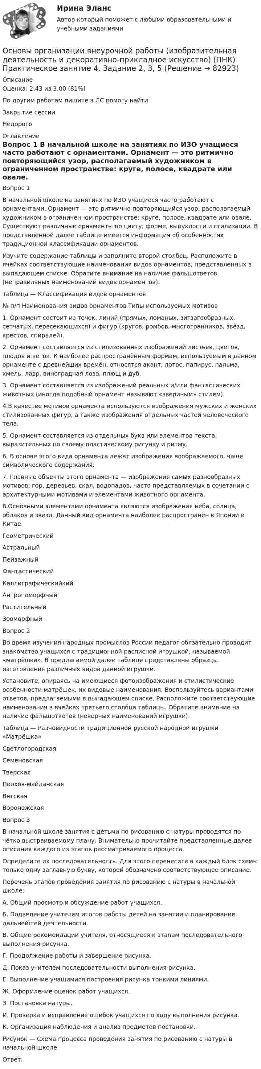      
            Описание
            Оценка: 2,43 из 3,00 (81%)По другим работам пишите в ЛС помогу найтиЗакрытие сессииНедорого 
            Оглавление
            Вопрос 1
В начальной школе на занятиях по ИЗО учащиеся часто работают с орнаментами. Орнамент — это ритмично повторяющийся узор, располагаемый художником в ограниченном пространстве: круге, полосе, квадрате или овале. Существуют различные орнаменты по цвету, форме, выпуклости и стилизации. В представленной далее таблице имеется информация об особенностях традиционной классификации орнаментов. 
Изучите содержание таблицы и заполните второй столбец. Расположите в ячейках соответствующие наименования видов орнаментов, представленных в выпадающем списке. Обратите внимание на наличие фальшответов (неправильных наименований видов орнаментов).
Таблица — Классификация видов орнаментов
№ п/п	Наименования видов орнаментов	Типы используемых мотивов
1.	Орнамент состоит из точек, линий (прямых, ломаных, зигзагообразных, сетчатых, пересекающихся) и фигур (кругов, ромбов, многогранников, звёзд, крестов, спиралей).
2.	Орнамент составляется из стилизованных изображений листьев, цветов, плодов и веток. К наиболее распространённым формам, используемым в данном орнаменте с древнейших времён, относятся акант, лотос, папирус, пальма, хмель, лавр, виноградная лоза, плющ и дуб.
3.	 Орнамент составляется из изображений реальных и/или фантастических животных (иногда подобный орнамент называют «звериным» стилем).
4.В качестве мотивов орнамента используются изображения мужских и женских стилизованных фигур, а также изображения отдельных частей человеческого тела.
5.	Орнамент составляется из отдельных букв или элементов текста, выразительных по своему пластическому рисунку и ритму.
6.	В основе этого вида орнамента лежат изображения воображаемого, чаще символического содержания.
7.	Главные объекты этого орнамента — изображения самых разнообразных мотивов: гор, деревьев, скал, водопадов, часто представляемых в сочетании с архитектурными мотивами и элементами животного орнамента.
8.Основными элементами орнамента являются изображения неба, солнца, облаков и звёзд. Данный вид орнамента наиболее распространён в Японии и Китае.Геометрический 	Астральный  	Пейзажный 	Фантастический 	Каллиграфическийкий 	Антропоморфный 	Растительный 	Зооморфный  	
Вопрос 2
Во время изучения народных промыслов России педагог обязательно проводит знакомство учащихся с традиционной расписной игрушкой, называемой «матрёшка». В предлагаемой далее таблице представлены образцы изготовления различных видов данной игрушки. 
Установите, опираясь на имеющиеся фотоизображения и стилистические особенности матрёшек, их видовые наименования. Воспользуйтесь вариантами ответов, предлагаемыми в выпадающем списке. Расположите соответствующие наименования в ячейках третьего столбца таблицы.  Обратите внимание на наличие фальшответов (неверных наименований игрушки).
Таблица — Разновидности традиционной русской народной игрушки «Матрёшка»
СветлогородскаяСемёновскаяТверскаяПолхов-майданскаяВятскаяВоронежскаяВопрос 3
В начальной школе занятия с детьми по рисованию с натуры проводятся по чётко выстраиваемому плану. Внимательно прочитайте представленные далее описания каждого из этапов рассматриваемого процесса. 
Определите их последовательность. Для этого перенесите в каждый блок схемы только одну заглавную букву, которой обозначено соответствующее описание.
 Перечень этапов проведения занятия по рисованию с натуры в начальной школе:
А.  Общий просмотр и обсуждение работ учащихся.
Б.   Подведение учителем итогов работы детей на занятии и планирование дальнейшей деятельности.
В.  Общие рекомендации учителя, относящиеся к этапам последовательного выполнения рисунка.
Г.   Продолжение работы и завершение рисунка.
Д.  Показ учителем последовательности выполнения рисунка.
Е.   Выполнение учащимися построения рисунка тонкими линиями.
Ж.  Оформление оценок работ учащихся.
З.   Постановка натуры.
И.  Проверка и исправление ошибок учащихся по ходу выполнения рисунка.
К.  Организация наблюдения и анализ предметов постановки.
Рисунок — Схема процесса проведения занятия по рисованию с натуры в начальной школе
Ответ: 
  
            
            
            Основы организации внеурочной работы (изобразительная деятельность и декоративно-прикладное искусство) (ПНК) Практическое занятие 4. Задание 1 (комплексное)Основы организации внеурочной работы (изобразительная деятельность и декоративно-прикладное искусство) (ПНК) Практическое занятие 4. Задание 2, 3, 5Основы организации внеурочной работы (изобразительная деятельность и декоративно-прикладное искусство) (ПНК) Практическое занятие 4. Задание 2, 3, 5Основы организации внеурочной работы (изобразительная деятельность и декоративно-прикладное искусство) (ПНК) Практическое занятие 5. Задание 1 (комплексное)Основы организации внеурочной работы (изобразительная деятельность и декоративно-прикладное искусство) (ПНК) Практическое занятие 5. Задание 1 (комплексное)Основы организации внеурочной работы (изобразительная деятельность и декоративно-прикладное искусство) (ПНК) Практическое занятие 5. Задание 2, 4, 5ОСНОВЫ ОРГАНИЗАЦИИ ВНЕУРОЧНОЙ РАБОТЫ (ИЗОБРАЗИТЕЛЬНАЯ ДЕЯТЕЛЬНОСТЬ И ДЕКОРАТИВНО-ПРИКЛАДНОЕ ИСКУССТВО) (ПНК) Практическое занятие №6Основы организации внеурочной работы (изобразительная деятельность и декоративно-прикладное искусство) (ПНК) Комплексное заданиеОсновы организации внеурочной работы (изобразительная деятельность и декоративно-прикладное искусство) (ПНК) Практическое занятие 1. Задание 1 (комплексное)Основы организации внеурочной работы (изобразительная деятельность и декоративно-прикладное искусство) (ПНК) Практическое занятие 2. Задание 1 (комплексное)Основы организации внеурочной работы (изобразительная деятельность и декоративно-прикладное искусство) (ПНК) Практическое занятие 2. Задание 2-5Основы организации внеурочной работы (изобразительная деятельность и декоративно-прикладное искусство) (ПНК) Практическое занятие 3. Задание 1 (комплексное)Основы организации внеурочной работы (изобразительная деятельность и декоративно-прикладное искусство) (ПНК) Практическое занятие 3. Задание 2, 3, 5Основы организации внеурочной работы (изобразительная деятельность и декоративно-прикладное искусство) (ПНК) Практическое занятие 3. Задание 2, 3, 5