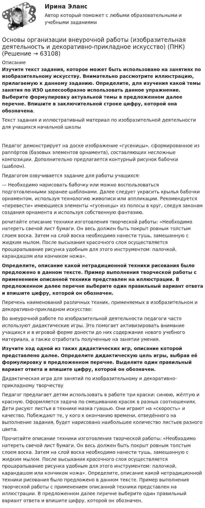      
            Описание
            Изучите текст задания, которое может быть использовано на занятиях по изобразительному искусству. Внимательно рассмотрите иллюстрацию, прилагаемую к данному заданию. Определите, для изучения какой темы занятия по ИЗО целесообразно использовать данное упражнение. Выберите формулировку актуальной темы в предложенном далее перечне. Впишите в заключительной строке цифру, которой она обозначена. Текст задания и иллюстративный материал по изобразительной деятельности для учащихся начальной школы Педагог демонстрирует на доске изображение «гусеницы», сформированное из раппо́ртов (базовых элементов орнамента), составляющих несложные композиции. Дополнительно предлагается контурный рисунок бабочки (шаблон).Педагогом озвучивается задание для работы учащихся:— Необходимо нарисовать бабочку или можно воспользоваться подготовленными заранее шаблонами. Далее следует украсить крылья бабочки орнаментом, используя технологию живописи или аппликации. Рекомендуется «перевести» имеющиеся элементы «гусеницы» из полосы в круг, следуя законам создания орнамента и используя собственную фантазию.рочитайте описание техники изготовления творческой работы: «Необходимо натереть свечой лист бумаги. Он весь должен быть покрыт ровным толстым слоем воска. Затем на слой воска необходимо нанести тушь, замешанную с жидким мылом. После высыхания красочного слоя осуществляется процарапывание рисунка удобным для этого инструментом: палочкой, карандашом или кончиком ножа».Определите, описание какой нетрадиционной техники рисования было предложено в данном тексте. Пример выполнения творческой работы с применением описанной техники представлен на иллюстрации. В предложенном далее перечне выберите один правильный вариант ответа и впишите цифру, которой он обозначен. Перечень наименований различных техник, применяемых в изобразительном и декоративно-прикладном искусстве:Во внеурочной работе по изобразительной деятельности педагоги часто используют дидактические игры. Это помогает активизировать внимание учащихся и в игровой форме донести до них содержание нового учебного материала, а также отработать полученные на занятии умения. Изучите ход одной из таких дидактических игр, описание которой представлено далее. Определите дидактическую цель игры, выбрав её формулировку в предложенном перечне. Выделите один правильный вариант ответа и впишите цифру, которой он обозначен. Дидактическая игра для занятий по изобразительному и декоративно-прикладному творчествуПедагог предлагает детям использовать в работе три краски: синюю, жёлтую и красную. Оформляется задача по смешиванию красок в разных соотношениях. Дети рисуют листья в технике мазка гуашью. Они играют на «скорость» и качество. Побеждают те, у кого к окончанию времени, отведённого на выполнение задания, будет нарисовано наибольшее количество листьев разного цвета.Прочитайте описание техники изготовления творческой работы: «Необходимо натереть свечой лист бумаги. Он весь должен быть покрыт ровным толстым слоем воска. Затем на слой воска необходимо нанести тушь, замешанную с жидким мылом. После высыхания красочного слоя осуществляется процарапывание рисунка удобным для этого инструментом: палочкой, карандашом или кончиком ножа». Определите, описание какой нетрадиционной техники рисования было предложено в данном тексте. Пример выполнения творческой работы с применением описанной техники представлен на иллюстрации. В предложенном далее перечне выберите один правильный вариант ответа и впишите цифру, которой он обозначен.   
            
            
            Основы организации внеурочной работы (изобразительная деятельность и декоративно-прикладное искусство) (ПНК)Основы организации внеурочной работы (изобразительная деятельность и декоративно-прикладное искусство) (ПНК)Основы организации внеурочной работы (изобразительная деятельность и декоративно-прикладное искусство) (ПНК)Основы организации внеурочной работы (изобразительная деятельность и декоративно-прикладное искусство) (ПНК)Основы организации внеурочной работы (изобразительная деятельность и декоративно-прикладное искусство) (ПНК)Основы организации внеурочной работы (изобразительная деятельность и декоративно-прикладное искусство) (ПНК)Основы организации внеурочной работы (изобразительная деятельность и декоративно-прикладное искусство) (ПНК)Основы организации внеурочной деятельности в области изобразительной деятельности и декоративно-прикладного искусства (КП)Основы организации внеурочной деятельности в области изобразительной деятельности и декоративно-прикладного искусства (КП) Основы организации внеурочной деятельности в области изобразительной деятельности и декоративно-прикладного искусства (КП) Практическое занятие 3. Задание 4Основы организации внеурочной работы ИЗООсновы организации внеурочной работы (изобразительная деятельность и декоративно-прикладное искусствоОсновы организации внеурочной работы (изобразительная деятельность и декоративно-прикладное искусство) (ПНК)Основы организации внеурочной работы (изобразительная деятельность и декоративно-прикладное искусство) (ПНК)
