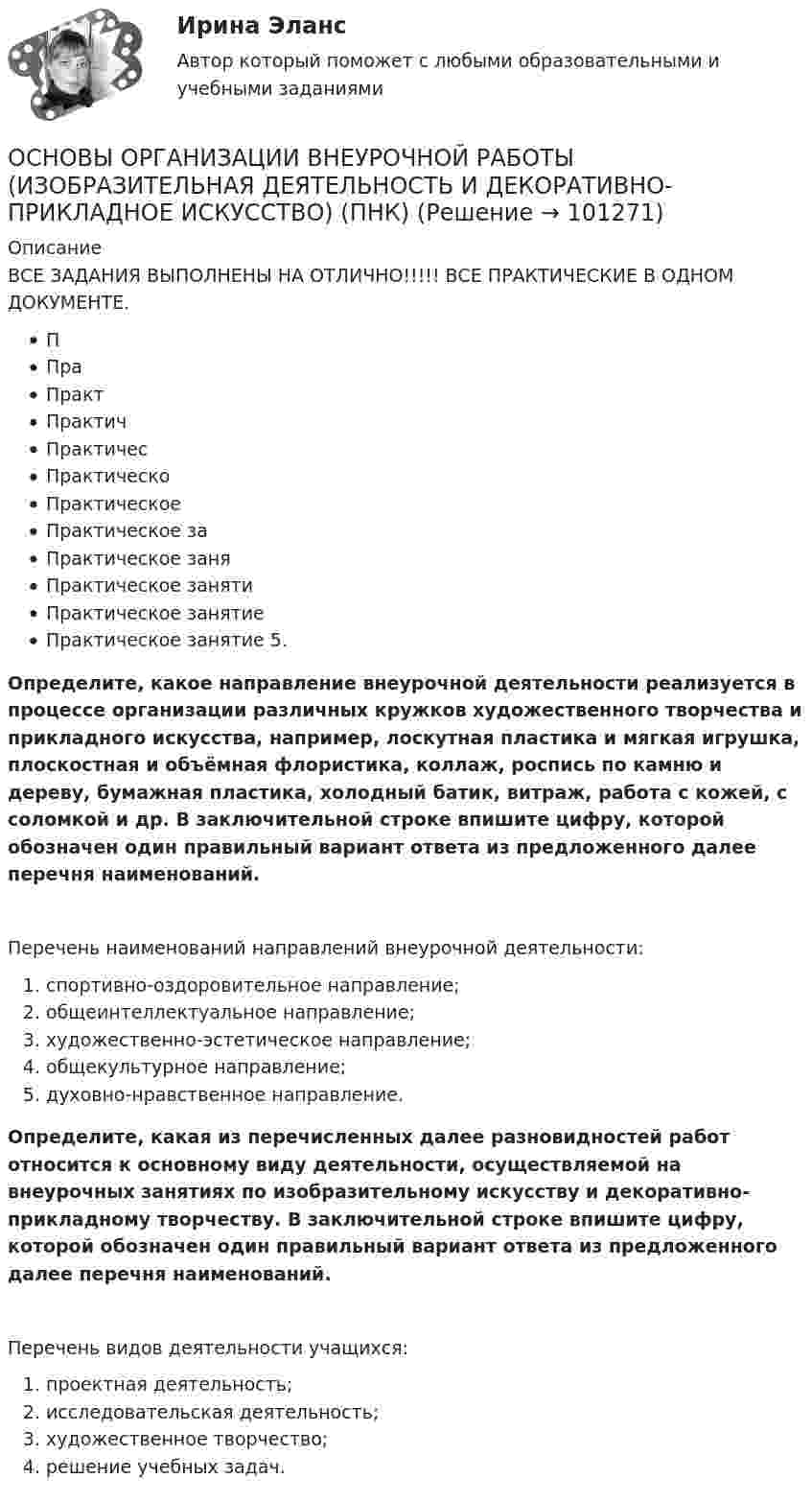     
            Описание
            ВСЕ ЗАДАНИЯ ВЫПОЛНЕНЫ НА ОТЛИЧНО!!!!!  ВСЕ ПРАКТИЧЕСКИЕ В ОДНОМ ДОКУМЕНТЕ.ППраПрактПрактичПрактичесПрактическоПрактическое Практическое заПрактическое заняПрактическое занятиПрактическое занятие Практическое занятие 5.Определите, какое направление внеурочной деятельности реализуется в процессе организации различных кружков художественного творчества и прикладного искусства, например, лоскутная пластика и мягкая игрушка, плоскостная и объёмная флористика, коллаж, роспись по камню и дереву, бумажная пластика, холодный батик, витраж, работа с кожей, с соломкой и др. В заключительной строке впишите цифру, которой обозначен один правильный вариант ответа из предложенного далее перечня наименований.Перечень наименований направлений внеурочной деятельности:  спортивно-оздоровительное направление;   общеинтеллектуальное направление;  художественно-эстетическое направление;  общекультурное направление;  духовно-нравственное направление.Определите, какая из перечисленных далее разновидностей работ относится к основному виду деятельности, осуществляемой на внеурочных занятиях по изобразительному искусству и декоративно-прикладному творчеству. В заключительной строке впишите цифру, которой обозначен один правильный вариант ответа из предложенного далее перечня наименований.Перечень видов деятельности учащихся:   проектная деятельность;   исследовательская деятельность;   художественное творчество;   решение учебных задач.   
            
            
            Основы организации внеурочной работы (изобразительная деятельность и декоративно-прикладное искусство) (ПНК)ОСНОВЫ ОРГАНИЗАЦИИ ВНЕУРОЧНОЙ РАБОТЫ (ИЗОБРАЗИТЕЛЬНАЯ ДЕЯТЕЛЬНОСТЬ И ДЕКОРАТИВНО-ПРИКЛАДНОЕ ИСКУССТВО) (ПНК)Основы организации внеурочной работы (изобразительная деятельность и декоративно-прикладное искусство) (ПНК) Комплексное заданиеОсновы организации внеурочной работы (изобразительная деятельность и декоративно-прикладное искусство) (ПНК) Практическое занятие 1. Задание 1 (комплексное)Основы организации внеурочной работы (изобразительная деятельность и декоративно-прикладное искусство) (ПНК) Практическое занятие 2. Задание 1 (комплексное)Основы организации внеурочной работы (изобразительная деятельность и декоративно-прикладное искусство) (ПНК) Практическое занятие 2. Задание 2-5Основы организации внеурочной работы (изобразительная деятельность и декоративно-прикладное искусство) (ПНК) Практическое занятие 3. Задание 1 (комплексное)Основы организации внеурочной работы (изобразительная деятельность и декоративно-прикладное искусство) (ПНК)Основы организации внеурочной работы (изобразительная деятельность и декоративно-прикладное искусство) (ПНК)Основы организации внеурочной работы (изобразительная деятельность и декоративно-прикладное искусство) (ПНК)Основы организации внеурочной работы (изобразительная деятельность и декоративно-прикладное искусство) (ПНК)Основы организации внеурочной работы (изобразительная деятельность и декоративно-прикладное искусство) (ПНК)Основы организации внеурочной работы (изобразительная деятельность и декоративно-прикладное искусство) (ПНК)Основы организации внеурочной работы (изобразительная деятельность и декоративно-прикладное искусство) (ПНК)