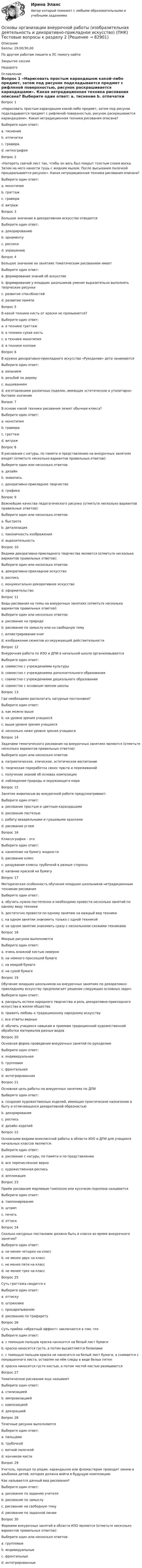      
            Описание
            Баллы: 29,00/30,00По другим работам пишите в ЛС помогу найтиЗакрытие сессииНедорого 
            Оглавление
            Вопрос 1
«Нарисовать простым карандашом какой-либо предмет, затем под рисунок подкладывается предмет с рифленой поверхностью, рисунок раскрашивается карандашами». Какая нетрадиционная техника рисования описана?
Выберите один ответ:
a. тиснение 
b. отпечатки
c. гравюра
d. ниткография
Вопрос 2
«Натереть свечой лист так, чтобы он весь был покрыт толстым слоем воска. Затем на него нанести тушь с жидким мылом. После высыхания палочкой процарапывается рисунок». Какая нетрадиционная техника рисования описана?
Выберите один ответ:
a. монотипия
b. граттаж 
c. гравюра
d. витраж
Вопрос 3
Большое значение в декоративном искусстве отводится 
Выберите один ответ:
a. декорированию
b. орнаменту 
c. росписи
d. украшению
Вопрос 4
Большое значение на занятиях тематическим рисованием имеет 
Выберите один ответ:
a. формирование знаний об искусстве
b. формирование у младших школьников умения выразительно выполнять творческие рисунки 
c. развитие способностей
d. развитие памяти
Вопрос 5
В какой технике кисть от краски не промывается?
Выберите один ответ:
a. в технике граттаж
b. в технике сухая кисть 
c. в технике монотипия
d. в технике коллаж
Вопрос 6
В кружке декоративно-прикладного искусства «Рукоделие» дети занимаются 
Выберите один ответ:
a. вязанием
b. резьбой по дереву
c. вышиванием
d. изготовлением различных поделок, имеющих эстетическое и утилитарно-бытовое значение 
Вопрос 7
В основе какой техники рисования лежит обычная клякса?
Выберите один ответ:
a. монотипия 
b. гравюра
c. граттаж
d. витраж
Вопрос 8
В рисование с натуры, по памяти и представлению на внеурочных занятиях входят (отметьте несколько вариантов правильных ответов):
Выберите один или несколько ответов:
a. дизайн 
b. живопись 
c. декоративно-прикладное творчество 
d. графика 
Вопрос 9
Важнейшие качества педагогического рисунка (отметьте несколько вариантов правильных ответов):
Выберите один или несколько ответов:
a. быстрота 
b. детализация 
c. лаконичность изображения 
d. выразительность 
Вопрос 10
Видами декоративно-прикладного творчества являются (отметьте несколько вариантов правильных ответов):
Выберите один или несколько ответов:
a. декоративно-прикладное искусство 
b. роспись 
c. монументально-декоративное искусство 
d. оформительство 
Вопрос 11  
Виды рисования на темы на внеурочных занятиях (отметьте несколько вариантов правильных ответов):
Выберите один или несколько ответов:
a. рисование на природе 
b. рисование по замыслу или на свободную тему 
c. иллюстрирование книг 
d. изображение сюжетов из окружающей действительности
Вопрос 12
Внеурочная работа по ИЗО и ДПИ в начальной школе организовывается 
Выберите один ответ:
a. совместно с учреждениями культуры
b. совместно с учреждениями дополнительного образования 
c. совместно с учреждениями дошкольного образования
d. совместно с основным звеном школы
Вопрос 13
Где необходимо располагать натурные постановки?
Выберите один ответ:
a. как можно выше
b. на уровне зрения учащихся 
c. выше уровня зрения учащихся
d. несколько ниже уровня зрения учащихся
Вопрос 14
Задачами тематического рисования на внеурочных занятиях являются (отметьте несколько вариантов правильных ответов):
Выберите один или несколько ответов:
a. патриотическое, этическое, эстетическое воспитание 
b. творческая переработка своих чувств и переживаний 
c. получение знаний об основах композиции 
d. наблюдение природы и окружающего мира 
Вопрос 15
Занятия живописью во внеурочной работе предусматривают:
Выберите один ответ:
a. рисование простым и цветным карандашами
b. рисование пастелью
c. работу акварельными и гуашевыми красками 
d. рисование углем
Вопрос 16
Кляксография – это 
Выберите один ответ:
a. нанесение на бумагу жидкости
b. рисование клякс
c. раздувание кляксы трубочкой в разные стороны 
d. капание краской на бумагу
Вопрос 17
Методическая особенность обучения младших школьников нетрадиционным техникам рисования 
Выберите один ответ:
a. обучать нужно постепенно и необходимо провести несколько занятий по одному виду техники 
b. достаточно провести по одному занятию на каждый вид техники
c. на одном занятии знакомить только с одной техникой
d. на одном занятии знакомить сразу с несколькими схожими техниками
Вопрос 18
Мокрые рисунки выполняются 
Выберите один ответ:
a. очень влажной кистью неверно 
b. на немного просохшей бумаге
c. на мокрой бумаге
d. на сухой бумаге
Вопрос 19
Обучение младших школьников на внеурочных занятиях по декоративно-прикладному искусству предполагает решение следующих основных задач:
Выберите один ответ:
a. раскрыть истоки народного творчества и роль декоративно-прикладного искусства в жизни общества
b. привить любовь к традиционному народному искусству
c. все ответы верные 
d. обучить учащихся навыкам и приемам традиционной художественной обработки материалов разных видов
Вопрос 20
Основная форма проведения внеурочных занятий по рукоделию 
Выберите один ответ:
a. индивидуальная
b. групповая 
c. фронтальная
d. интегрированная
Вопрос 21
Основная цель работы на внеурочных занятиях по ДПИ 
Выберите один ответ:
a. создание художественных изделий, имеющих практическое назначение в быту и отличающихся декоративной образностью 
b. декорирование
c. роспись
d. дизайн изделий
Вопрос 22
Основными видами внеклассной работы в области ИЗО и ДПИ для учащихся начальных классов являются:
Выберите один ответ:
a. рисование с натуры, по памяти и по представлению
b. все перечисленное верно 
c. художественная роспись
d. аппликация
Вопрос 23
Приём рисования марлевым тампоном или кусочком поролона называется 
Выберите один ответ:
a. тампонирование 
b. штамп
c. печать
d. оттиск
Вопрос 24
Сколько натурных постановок должно быть в классе во время внеурочного занятия?
Выберите один ответ:
a. не менее четырех на класс
b. не менее двух на класс 
c. не менее пяти на класс
d. не менее трех на класс
Вопрос 25
Суть граттажа сводится к 
Выберите один ответ:
a. оттиску
b. штриховке
c. процарапыванию 
d. рисованию по трафарету
Вопрос 26
Суть приёма «обратный эффект» заключается в том, что 
Выберите один ответ:
a. с помощью пальцев краска наносится на белый лист бумаги
b. краска наносится густо, а потом высветляется белилами
c. с помощью пальцев краска не наносится на белый лист бумаги, а снимается с покрашенного листа, оставляя на нём следы в виде белых пятен 
d. краска наносится густо кистью, а потом чистой кистью размывается
Вопрос 27
Тематическое рисование еще называют 
Выберите один ответ:
a. стилизацией
b. импровизацией
c. композицией 
d. декорацией
Вопрос 28
Точечные рисунки выполняются 
Выберите один ответ:
a. пальцами 
b. трубочкой
c. ватной палочкой
d. кончиком кисти
Вопрос 29
Учитель, проходя по рядам, карандашом или фломастером проводит линию в альбомах детей, которая должна войти в будущую композицию
Как называется данный вид рисования?
Выберите один ответ:
a. рисование по заданию учителя
b. рисование по замыслу
c. рисование на свободную тему
d. рисование по заданной линии 
Вопрос 30
Формами внеурочных занятий в области ИЗО являются (отметьте несколько вариантов правильных ответов):
Выберите один или несколько ответов:
a. групповые 
b. индивидуальные 
c. фронтальные 
d. интегрированные
  
            
            
            Основы организации внеурочной работы (изобразительная деятельность и декоративно-прикладное искусство) (ПНК) Тестовые вопросы к разделу 1Основы организации внеурочной работы (изобразительная деятельность и декоративно-прикладное искусство) (ПНК) Тестовые вопросы к разделу 2Основы организации внеурочной работы (изобразительная деятельность и декоративно-прикладное искусство) Практическое занятие 1. Задание 1 (комплексное)Основы организации внеурочной работы (изобразительная деятельность и декоративно-прикладное искусство) Практическое занятие 1. Задание 2-4Основы организации внеурочной работы (изобразительная деятельность и декоративно-прикладное искусство) Практическое занятие 2. Задание 1 (комплексное)Основы организации внеурочной работы (изобразительная деятельность и декоративно-прикладное искусство) Практическое занятие 2. Задание 2-5Основы организации внеурочной работы (изобразительная деятельность и декоративно-прикладное искусство) Практическое занятие 3. Задание 1 (комплексное)Основы организации внеурочной работы (изобразительная деятельность и декоративно-прикладное искусство) (ПНК) Практическое занятие 4. Задание 1 (комплексное)Основы организации внеурочной работы (изобразительная деятельность и декоративно-прикладное искусство) (ПНК) Практическое занятие 4. Задание 1 (комплексное)Основы организации внеурочной работы (изобразительная деятельность и декоративно-прикладное искусство) (ПНК) Практическое занятие 4. Задание 2, 3, 5Основы организации внеурочной работы (изобразительная деятельность и декоративно-прикладное искусство) (ПНК) Практическое занятие 4. Задание 2, 3, 5Основы организации внеурочной работы (изобразительная деятельность и декоративно-прикладное искусство) (ПНК) Практическое занятие 5. Задание 1 (комплексное)Основы организации внеурочной работы (изобразительная деятельность и декоративно-прикладное искусство) (ПНК) Практическое занятие 5. Задание 1 (комплексное)Основы организации внеурочной работы (изобразительная деятельность и декоративно-прикладное искусство) (ПНК) Практическое занятие 5. Задание 2, 4, 5