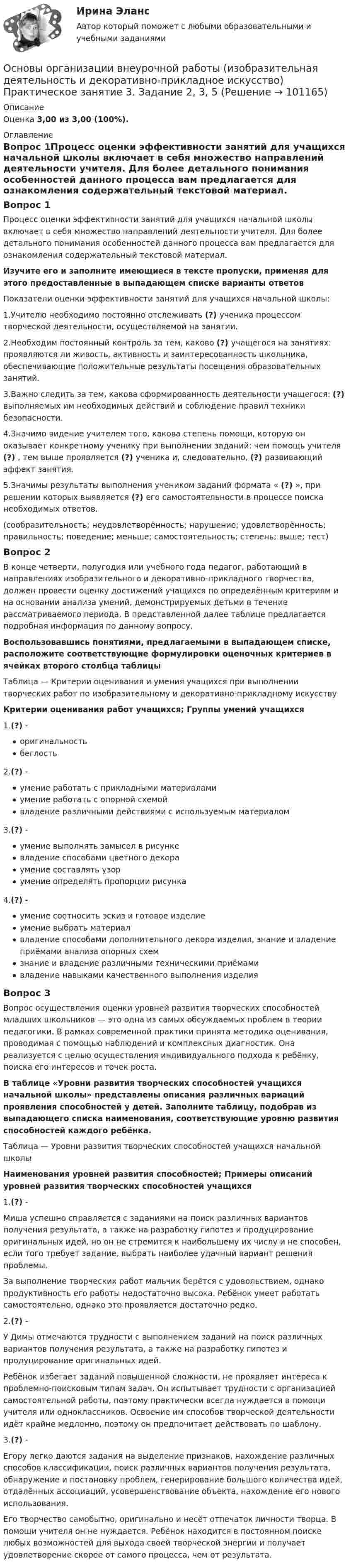      
            Описание
            Оценка 3,00 из 3,00 (100%). 
            Оглавление
            Вопрос 1Процесс оценки эффективности занятий для учащихся начальной школы включает в себя множество направлений деятельности учителя. Для более детального понимания особенностей данного процесса вам предлагается для ознакомления содержательный текстовой материал. Изучите его и заполните имеющиеся в тексте пропуски, применяя для этого предоставленные в выпадающем списке варианты ответовПоказатели оценки эффективности занятий для учащихся начальной школы:1.Учителю необходимо постоянно отслеживать (?) ученика процессом творческой деятельности, осуществляемой на занятии.2.Необходим постоянный контроль за тем, каково (?) учащегося на занятиях: проявляются ли живость, активность и заинтересованность школьника, обеспечивающие положительные результаты посещения образовательных занятий.3.Важно следить за тем, какова сформированность деятельности учащегося: (?) выполняемых им необходимых действий и соблюдение правил техники безопасности.4.Значимо видение учителем того, какова степень помощи, которую он оказывает конкретному ученику при выполнении заданий: чем помощь учителя (?) , тем выше проявляется (?) ученика и, следовательно, (?) развивающий эффект занятия.5.Значимы результаты выполнения учеником заданий формата « (?) », при решении которых выявляется (?) его самостоятельности в процессе поиска необходимых ответов.(сообразительность; неудовлетворённость; нарушение; удовлетворённость; правильность; поведение; меньше; самостоятельность; степень; выше; тест)Вопрос 2В конце четверти, полугодия или учебного года педагог, работающий в направлениях изобразительного и декоративно-прикладного творчества, должен провести оценку достижений учащихся по определённым критериям и на основании анализа умений, демонстрируемых детьми в течение рассматриваемого периода. В представленной далее таблице предлагается подробная информация по данному вопросу. Воспользовавшись понятиями, предлагаемыми в выпадающем списке, расположите соответствующие формулировки оценочных критериев в ячейках второго столбца таблицыТаблица — Критерии оценивания и умения учащихся при выполнении творческих работ по изобразительному и декоративно-прикладному искусствуКритерии оценивания работ учащихся; Группы умений учащихся1.(?) -    оригинальность    беглость2.(?) -    умение работать с прикладными материалами    умение работать с опорной схемой    владение различными действиями с используемым материалом3.(?) -    умение выполнять замысел в рисунке    владение способами цветного декора    умение составлять узор    умение определять пропорции рисунка4.(?) -    умение соотносить эскиз и готовое изделие    умение выбрать материал    владение способами дополнительного декора изделия, знание и владение приёмами анализа опорных схем    знание и владение различными техническими приёмами    владение навыками качественного выполнения изделияВопрос 3Вопрос осуществления оценки уровней развития творческих способностей младших школьников — это одна из самых обсуждаемых проблем в теории педагогики. В рамках современной практики принята методика оценивания, проводимая с помощью наблюдений и комплексных диагностик. Она реализуется с целью осуществления индивидуального подхода к ребёнку, поиска его интересов и точек роста. В таблице «Уровни развития творческих способностей учащихся начальной школы» представлены описания различных вариаций проявления способностей у детей. Заполните таблицу, подобрав из выпадающего списка наименования, соответствующие уровню развития способностей каждого ребёнка.Таблица — Уровни развития творческих способностей учащихся начальной школыНаименования уровней развития способностей; Примеры описаний уровней развития творческих способностей учащихся1.(?) - Миша успешно справляется с заданиями на поиск различных вариантов получения результата, а также на разработку гипотез и продуцирование оригинальных идей, но он не стремится к наибольшему их числу и не способен, если того требует задание, выбрать наиболее удачный вариант решения проблемы. За выполнение творческих работ мальчик берётся с удовольствием, однако продуктивность его работы недостаточно высока. Ребёнок умеет работать самостоятельно, однако это проявляется достаточно редко.2.(?) - У Димы отмечаются трудности с выполнением заданий на поиск различных вариантов получения результата, а также на разработку гипотез и продуцирование оригинальных идей.Ребёнок избегает заданий повышенной сложности, не проявляет интереса к проблемно-поисковым типам задач. Он испытывает трудности с организацией самостоятельной работы, поэтому практически всегда нуждается в помощи учителя или одноклассников. Освоение им способов творческой деятельности идёт крайне медленно, поэтому он предпочитает действовать по шаблону.3.(?) - Егору легко даются задания на выделение признаков, нахождение различных способов классификации, поиск различных вариантов получения результата, обнаружение и постановку проблем, генерирование большого количества идей, отдалённых ассоциаций, усовершенствование объекта, нахождение его нового использования.Его творчество самобытно, оригинально и несёт отпечаток личности творца. В помощи учителя он не нуждается. Ребёнок находится в постоянном поиске любых возможностей для выхода своей творческой энергии и получает удовлетворение скорее от самого процесса, чем от результата.  
            
            
            Основы организации внеурочной работы (изобразительная деятельность и декоративно-прикладное искусство) Практическое занятие 3. Задание 1 (комплексное)Основы организации внеурочной работы (изобразительная деятельность и декоративно-прикладное искусство) Практическое занятие 3. Задание 2, 3, 5Основы организации внеурочной работы (изобразительная деятельность и декоративно-прикладное искусство) Практическое занятие 4. Задание 1 (комплексное)Основы организации внеурочной работы (изобразительная деятельность и декоративно-прикладное искусство) Практическое занятие 4. Задание 2, 3, 5Основы организации внеурочной работы (изобразительная деятельность и декоративно-прикладное искусство) Практическое занятие 5. Задание 1 (комплексное)Основы организации внеурочной работы (изобразительная деятельность и декоративно-прикладное искусство) Практическое занятие 5. Задание 2, 4, 5Основы организации внеурочной работы (изобразительная деятельность и ДПИ)Основы организации внеурочной работы (изобразительная деятельность и декоративно-прикладное искусство) (ПНК) Практическое занятие 5. Задание 2, 4, 5ОСНОВЫ ОРГАНИЗАЦИИ ВНЕУРОЧНОЙ РАБОТЫ (ИЗОБРАЗИТЕЛЬНАЯ ДЕЯТЕЛЬНОСТЬ И ДЕКОРАТИВНО-ПРИКЛАДНОЕ ИСКУССТВО) (ПНК) Практическое занятие №6Основы организации внеурочной работы (изобразительная деятельность и декоративно-прикладное искусство) (ПНК) Тестовые вопросы к разделу 1Основы организации внеурочной работы (изобразительная деятельность и декоративно-прикладное искусство) (ПНК) Тестовые вопросы к разделу 2Основы организации внеурочной работы (изобразительная деятельность и декоративно-прикладное искусство) Практическое занятие 1. Задание 1 (комплексное)Основы организации внеурочной работы (изобразительная деятельность и декоративно-прикладное искусство) Практическое занятие 1. Задание 2-4Основы организации внеурочной работы (изобразительная деятельность и декоративно-прикладное искусство) Практическое занятие 2. Задание 1 (комплексное)